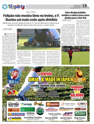 Henrique Valente nesta
tarde. Sua rotina será de
reavaliações até o dia da
decisão do Gauchão. O
atacante é tratado como
reforço pelo técnico Feli-
pão, pelo bom momento
que vive na temporada.
No treinamento, Fe-
Política 19Correio do Sul
Quinta-feira,
30 de abril de 2015
Volante levou a pior em disputa de bola no CT e saiu do campo sem a chuteira do pé
esquerdo. Yuri Mamute apenas correu mais uma vez, e ainda é dúvida
Gre-Nal
lipão dividiu o elenco em
três times e delimitou a
área de atuação em pou-
co menos de meio campo.
Misturou os jogadores e
não separou uma equi-
pe considerada titular.
Também trabalhou desta
maneira na terça-feira.
> PORTO ALEGRE
Emsemanadeclás-
sico, é de praxe
fazer mistério com treinos
fechados. Felipão, porém,
está jogando contra esta
lógica. O treinamento da
tarde desta quarta-feira,
no CT Luiz Carvalho, teve
acesso liberado para a
imprensa. Mas, por outro
lado, não indicou nada so-
bre a escalação do Grêmio
para o Gre-Nal da final do
Gauchão no domingo, às
16h, no Beira-Rio.Apenas
manteve a dúvida sobre a
presença deYuri Mamute,
que correu no campo e não
esteve com os companhei-
ros mais uma vez.
E também teve susto.
O volante Fellipe Bastos,
Felipãonãomostratimenotreino,eF.
Bastossaimaiscedoapósdividida
após levar a pior em di-
vidida no trabalho com
bola, deixou o treino mais
cedo, sem a chuteira do pé
esquerdo.
Yuri Mamute se recu-
pera de lesão no tornozelo
direito. Esteve sob os cui-
dados do fisioterapeuta
Interdivulgaboletim
médicoecolocaJuancomo
dúvidaparaoGre-Nal
> TIMBÉ DO SUL
O técnico Diego Aguir-
re tem mais uma dúvida
para o Gre-Nal do próximo
domingo, no Beira-Rio. O
zagueiro Juan, que sofreu
uma entorse em um dos
tornozelos, ainda não se
recuperou totalmente e foi
colocado como dúvida pelo
departamentomédicodoIn-
teremboletimdivulgadona
manhã desta quarta-feira.
Alémdozagueiro,ocen-
troavante Lisandro López
também não tem presença
certanojogoqueirádecidir
o Gauchão. O argentino
sofreu na última quinta-
-feira uma entorse no
joelho direito, o mesmo
que foi submetido a uma
artroscopia em meados
de março. Os dois não
participaram do primeiro
jogo da final, no último
domingo, no empate em 0
a 0 na Arena.
Os dois realizaram
um trabalho especial nes-
ta quarta no CT Parque
Gigante. Realizaram ati-
vidades físicas e até um
trabalho leve com bola.
 