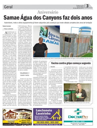 avaliados 95 parâmetros
da água e sempre obtive-
mos aprovação em todos.
A Fundação Nacional de
Saúde (Funasa) também
realizou, no ano passado,
análises da água de Praia
Grande. O resultado foi o
mais promissor possível”,
comemora Watson.
O Samae é uma
autarquia municipal, mas
independente da prefei-
tura. Várias cidades da
região estão em processo
de adaptação do serviço
desde que se encerraram
os contratos da Casan.
Jacinto Machado e Som-
brio também realizaram
grandes investimentos
no ano passado e devem
repetirem2015.EmPraia
Grande, o Samae recebe
R$ 80 mil por mês em con-
tas pagas pelo contribuin-
te. Aproximadamente R$
50 mil são revertidos em
despesa com manutenção
e pessoal, além da compra
de equipamentos.
Geral 3Correio do Sul
Quinta-feira,
30 de abril de 2015
7.300 habitantes. Watson
é o primeiro diretor a as-
sumir o serviço desde que
a Companhia Catarinense
de Águas e Saneamento
(Casan), do governo do
estado, deixou a cidade.
O contrato da estatal era
válido por três décadas.
“A rede de abastecimento
é muito antiga. Trocamos
conforme surgem vaza-
mentos.Somenteem2014,
efetuamos a instalação de
700 novos hidrômetros.
Tambémconseguimosuma
retroescavadeiradaprefei-
turaporumperíododedois
anos de comodato. Da Ca-
sanficaramapenasalguns
mapasdaredenacidade,o
quenosdáumnortedetra-
balho”,explicaWatson.Um
novo mapeamento de toda
aredeestásendodiscutido.
Este trabalho é bem moro-
so e pode levar anos, pois é
necessáriaacontrataçãode
vários especialistas, já que
sãocercade30quilômetros
de rede no subsolo.
A dona de casa Jane
Alberton, moradora do
Centro, garante que nun-
ca ficou sem água desde
que o Samae assumiu a
gestão. “Além disso, o pro-
duto vem bem limpinho
nas torneiras. Não tenho
nada que reclamar, espero
que continue assim”, pede
Jane. A captação é feita no
rio Mampituba, um dos
maisimponentesdaregião.
Amostras da água do rio e
da que sai nas torneiras
do consumidor são ana-
lisadas semestralmente
pelo Laboratório Beckhau-
ser, de Blumenau. “São
Qualidade é
maior meta
> PRAIA GRANDE
Atransformação re-
alizada na rede
de abastecimento e trata-
mento de água em Praia
Grande já é percebida
pela população. Em dois
anos de administração do
ServiçoAutônomoMunici-
pal de Água e Esgoto (Sa-
mae) Água dos Canyons, o
avanço contínuo e a mira
à qualidade do líquido
servido à população são
definidos como prioridade
máxima pelo diretor do
órgão Watson Luiz Raiser
da Cruz, e a sua equipe,
composta por mais sete
profissionais. Dois car-
ros, uma motocicleta, 900
hidrômetros, uma placa
vibratória, várias sacas de
asfaltofrio,dezenasdeme-
tros de encanamento, um
reboque e muitos outros
produtos foram adquiridos
peloSamaesomentenoano
passado.Aideiadeprogres-
são continua em 2015, que
pode ficar marcado como o
ano do início da construção
da sede própria. “Já está
em discussão a compra
de um terreno na região
central de Praia Grande.
Hoje, gastamos com alu-
guel para um galpão e
o prédio administrativo.
Com local próprio, pode-
ríamos investir o valor de
locação em materiais para
amodernizaçãodoserviço”,
explica Watson.
Aestaçãodetratamen-
to do Samae produz 45 mil
metros cúbicos de água
por mês. Três operadores
atuam no local, que fun-
ciona 19 horas por dia.
Há 2.200 ligações no mu-
nicípio, que tem cerca de
Automóveis, moto e vários equipamentos já foram adquiridos pela autarquia que neste sábado completa dois anos de fundação
³Patrícia coordena a distribuição das vacinas
³Watson fala dos avanços em obras e aquisições do abastecimento de água, municipalizado há dois anos
Samae Água dos Canyons faz dois anos
Aniversário
Rafael Andrade
Vacina contra gripe começa segunda
> REGIÃO
A Gerência de Saúde
da Secretaria de Desen-
volvimento Regional de
Araranguá encaminhou
esta semana as doses
das vacinas contra a In-
fluenza (gripe) para os
15 municípios da região,
para que na segunda-feira
todos iniciem a campanha
de vacinação.
Segundo a gerente
de Saúde Patricia Gomes
Jones Paladini, foram
encaminhadas as secre-
tarias municipais 40%
das doses, sendo que o
restante será distribuído
na semana do ‘Dia D’, que
está marcado para dia 9
de maio (sábado).
O objetivo da campa-
nha é reduzir as compli-
cações, as internações e
a mortalidade decorrentes
das infecções pelo vírus
da Influenza na população
alvo para a vacinação. A
meta da Gerência Regional
de Saúde é imunizar pelo
menos 80% das 47.220
pessoas da região que inte-
gram a população-alvo da
campanha.
A imunização é des-
tinada para um grupo
prioritário: idosos com 60
anos ou mais; crianças de
6 meses até menores de 5
anos; gestantes; mães até
45 dias após o parto; tra-
balhador da Saúde; todas
as pessoas relacionadas
ao sistema prisional e
portadores de doenças
crônicas.
 