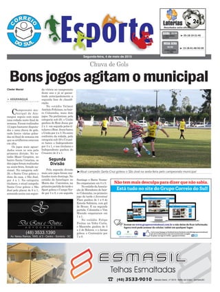 da vitória no campeonato
deste ano e já se garan-
tindo antecipadamente a
segunda fase de classifi-
cação.
No estádio Valmor
Antônio Feliciano, no bair-
ro Coloninha, mais dois
jogos. Na preliminar, pela
categoria sub-20, o União
ganhou do Bom Jesus por
2 x 1; em seguida pelos ti-
tularesoBom Jesusbateu
o União por 4 x 3. No outro
confronto da rodada, pela
categoria sub-20 o Cruzei-
ro bateu o Independente
por 3 x 1, e nos titulares o
Independente ganhou do
Cruzeiro de 2 x 1.
Pela segunda divisão
mais seis jogos foram rea-
lizados neste domingo. No
estádio do Interlagos no
Morro dos Conventos, na
primeirapartidadatardeo
Sport goleou o Campo Ver-
de por 5 x 0, e em seguida
> ARARANGUÁ
Campeonato mu-
nicipal de Ara-
ranguá seguiu com mais
uma rodada neste final de
semana. Foram realizados
12 jogos bastante disputa-
dos e uma chuva de gols,
onde houve várias golea-
das no final de semana em
que os artilheiros estavam
em alta.
Os jogos mais aguar-
dados eram os seis pela
primeira divisão. No es-
tádio Mané Gregório, no
bairro Santa Catarina, os
doisjogosforamrealizados
na sexta-feira, feriado na-
cional. Na categoria sub-
20, o Santa Cruz goleou o
dono da casa, o São José,
por 4 x 1. Na categoria
titulares, o atual campeão
Santa Cruz goleou o São
José pelo placar de 6 x 1,
somando assim sua segun-
Segunda-feira, 4 de maio de 2015
³ 05-18-19-31-45CONCURSO
3.777
QUINA 02/05
³Atual campeão Santa Cruz goleou o São José na sexta-feira pelo campeonato municipal
Cleder Maciel
Segunda
Divisão
Chuva de Gols
Bonsjogosagitamomunicipal
Santiago e Barro Verme-
lho empataram em 0 x 0.
NoestádiodaAssocia-
ção de Moradores do bair-
ro Coloninha, no primeiro
jogo da tarde o Juventus/
Flaec ganhou de 1 x 0 do
Estrela Solitária, com gol
de Bruno. E na segunda
partida, Coloninha e Vim
Moendo empataram em
1 x 1.
No estádio Felipe
Freitas na Volta Curta,
o Mazembe ganhou de 3
x 2 do Boleros, e o Areias
goleou o Centenário por
7 x 0.
³ 15-18-41-48-50-58
CONCURSO
1.700
MEGA SENA
02/05
 