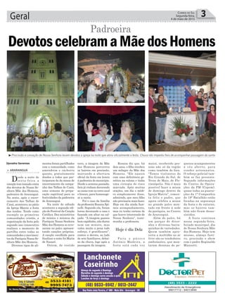 Rosana diz que, há
dois anos, o filho recebeu
um milagre da Mãe dos
Homens. “Ele nasceu
com uma deficiência ge-
nética na coluna e tinha
uma cirurgia de risco
marcada. Após muitas
orações, um dia o médi-
co simplesmente disse,
admirado, que meu filho
não precisaria mais fazer.
Hoje em dia ainda faze-
mos acompanhamento,
mas eu tenho certeza de
que houve intercessão de
Nossa Senhora”, teste-
munha a professora.
P a r a o p á r o c o
Antônio Madeira, a
festa está cada vez
novo, a imagem da Mãe
dos Homens percorreu
os bairros em procissão,
marcando a abertura
oficial da festa em honra
à padroeira do município.
Desde a semana passada,
fieis já vinham decorando
as casas com as cores azul
e branco, para homenage-
ar a santa.
Foi o caso da família
da professora Rosana Spi-
nelli. Segundo ela, foram
horas decorando a casa e
fazendo um altar na cal-
çada. “A imagem passou
bem rapidinho, não durou
nem um minuto, mas
valeu muito a pena todo
esforço, é gratificante”,
contou a devota, ao lado
de sete familiares, debai-
xo da chuva, logo após a
passagem da imagem.
Geral 3Correio do Sul
Segunda-feira,
4 de maio de 2015
mentos foram partilhados
com a comunidade, como
amendoim e cachorro
quente, gratuitamente
doados a todos que par-
ticiparam da da missa de
encerramento da campa-
nha das Talhas de Caná,
uma semana de prepa-
ração espiritual para as
festividades da padroeira
de Araranguá.
Na noite de sábado
aconteceu a segunda edi-
ção do Festival da Canção
Católica. Dez ministérios
de música e músicos da
Paróquia Nossa Senhora
Mãe dos Homens se reve-
zaram no palco apresen-
tando canções próprias.
A canção escolhida para
finalizar a noite foi Maria
de Nazaré.
Ontem, de vestido
Hoje é dia Dela
> ARARANGUÁ
Desde a noite de
sexta-feira a
emoção tem tomado conta
dos devotos de Nossa Se-
nhora Mãe dos Homens,
padroeira de Araranguá.
Na sexta, após o encer-
ramento das Talhas de
Caná, aconteceu no pátio
da Igreja Matriz a festa
das tendas. Tendo como
exemplo as primeiras
comunidades cristãs, a
organização da festa pelo
segundo ano consecutivo
realizou o momento de
partilha entre todas as
comunidades e movimen-
tos da Paróquia Nossa Se-
nhora Mãe dos Homens.
Diversos tipos de ali-
³Procissão e coroação de Nossa Senhora levam devotos a igreja na noite que abriu oficialmente a festa. Chuva não impediu fieis de acompanhar passagem da santa
Djonatha Geremias
DevotoscelebramaMãedosHomens
Padroeira
maior, recebendo pes-
soas não só da região
como também de fora.
“Temos visitantes do
Rio Grande do Sul, de
Treze de Maio, de Flo-
rianópolis. Não é mais
possível fazer a missa
de domingo dentro da
Igreja Matriz”, comen-
ta feliz o padre, que
agora celebra a missa
no grande palco mon-
tado em frente à sede
da paróquia, no Centro
de Araranguá.
Além do palco, há
um parque de diver-
sões e diversas barra-
quinhas de variedades.
Quem também apro-
veita a multidão ao ar
livre são os vendedores
ambulantes, que mon-
taram dezenas de pe-
quenos acampamentos
a céu aberto, para
vender artesanatos.
O reforço policial tam-
bém se faz presente.
Segundo informações
do Centro de Opera-
ções da PM (Copom),
quase todas as guarni-
ções da 1ª Companhia
do 19º Batalhão estão
focadas na segurança
da festa e do entorno,
mas os bairros tam-
bém não ficam desas-
sistidos.
A festa continua
nessa segunda-feira,
feriado municipal, dia
de Nossa Senhora Mãe
dos Homens. Hoje tem
missas, almoço festi-
vo, procissão e show
com o padre Reginaldo
Manzotti.
 