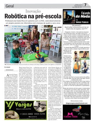 Geral 7Correio do Sul
Segunda-feira,
4 de maio de 2015
Olá,pessoal!!!!
Qual mulher nunca sonhou em ter um
closet cheio de sapatos, hein????
Chegando o Inverno, não podemos esquecer
das tendências fortes que estão vindo por aí… e
hoje eu resolvi mostrar a vocês as tendências de
botas que vão aquecer e embelezar os pés das
mulheres mais modernas e elegantes. Entre vários
modelos, selecionei alguns que prometem ser
indispensáveis no Inverno 2015.
Este ano a mulher poderá encontrar vários mode-
los fantásticos, que lhe permitirão criar variadas
produções, cada uma mais bonita e charmosa que
a outra.
A coleção Bag &Shoes WJ no Outlet Japonês já
está com toda a coleção mega tendência para
atender as nes-
cessidade de
vocês, meninas.
Existem diver-
sos modelos de
botas de cano
longo. Apesar
da maioria das
mulheres pre-
ferir modelos
mais curtos,
ou ligeiramen-
te abaixo do
joelho, existem
algumas bem
mais ousadas
e compridas,
como as over
the knee, que ficam um pouco acima dos joelhos,
e as tigh highs, que são ainda mais altas, ficando
na altura das coxas.
Os modelos 2015 de botas de cano longo tradicio-
nais são as mais fáceis de usar e combinar, mas
também estas opções mais ousadas podem-lhe
conferir um look bem equilibrado e superestiloso.
Botas são sinônimo de bom gosto e modernidade,
combinando com shorts, saias, bermudas, vesti-
dos, calças, enfim, os mais variados tipos de rou-
pas. As botas são muito confortáveis, são macias
e bem sofisticadas. Para a mulher moderna que
sempre gosta de andar na moda, as botas fazem
esse estilo. Não fique esperando e compre logo
sua bota e entre nessa nova tendência 2015.
Ótima semana a todas
diogovargascosta@hotmail.com
Professora da Costa Rica em parceria com a UFSC, está desenvolvendo
um projeto pioneiro de informática com crianças de quatro a seis anos
Da redação
Inovação
³Estudante de doutorado, Kryscia encanta as crianças com braço robôtico Cobra Cora ligado a computador
> ARARANGUÁ
Através da Propos-
ta de Estratégia
de Integração de Tecno-
logias da Informação e
Comunicaçãonaeducação
básica pública, o RexLab,
Laboratório de Experi-
mentação Remota da
Universidade Federal de
Santa Catarina (UFSC)
campus de Araranguá,
vem promovendo a inte-
gração entre a universi-
dade,professoresealunos
das escolas das redes mu-
nicipal e estadual. Atual-
mente quatro escolas são
atendidas pelo programa:
Robôticanapré-escola
Maria Garcia Pessi, Caic,
Apolônio Ireno Cardoso e
Otávio Manoel Anastácio.
“É muito gratificante por-
que o projeto vai desde a
base até as séries finais
do ensino fundamental
e médio. Trabalhamos o
ensino médio desde 2001,
com ensinamentos remo-
tos, física, química com
experimentaçãoeosresul-
tadostêmsidoexcelentes”,
comemora a professora da
UFSC Priscila Nicoletti.
Adoutoranda Kryscia
Ramírez, do Programa
de Doutorado em Com-
putação e Informática da
Universidade da Costa
Rica, com seu projeto de
robótica para crianças do
pré-escolar, integrou-se
ao RexLab como parte do
desenvolvimento de sua
tese de doutorado. O pro-
jeto consiste no desenvol-
vimento de um aplicativo
para dispositivos móveis
que interage com robôs,
com o objetivo de ensinar
princípios de lógica de
programação para crian-
ças com idades entre 4 e
6 anos.
Kryscia atua como
professora na Escola de
Ciências da Computação
e Informática (ECCI) da
Universidade da Costa
Rica desde 2003, e é pes-
quisadora no Centro de
Investigaciones en Tecno-
logías de la Información y
Comunicación (CITIC).
Para a professora Pa-
Bag &Shoes WJ Inverno 2015
Botas são sinônimo de bom gosto e modernidade,
combinando com shorts, saias, bermudas, vestidos,
calças, enfim, os mais variados tipos de roupas. As
botas são muito confortáveis, são macias e bem
trícia Pereira Duarte, do
pré-escolar da EBM Otá-
vio Manoel Anastácio do
bairro Jardim Cibeli,que
leciona para uma turma
de 28 alunos entre 4 e 6
anos,oprojetotrazidopela
professoracosta-riquenha
ajuda a desenvolver o ra-
ciocínio. O braço robótico
utilizado no projeto foi
apelidado de Cobra Cora,
em alusão a cobra coral.
AsecretáriadeEduca-
ção de Araranguá Maria
Rosangela Casagrande
e a diretora pedagógica
TeresinhaSantosdaRosa,
acompanharam uma das
aulas,quesãoministradas
as segundas e quintas-
-feiraspelamanhã.“Éma-
ravilhosovernossascrian-
çasmanuseandoostablets
e aprendendo através de
técnicas inovadoras. Só
temos que parabenizar a
UFSCporessainiciativa”,
destacam.
Kryscia começou esse
trabalho na Costa Rica e
dizserestimulanteaplicá-
-lo em Araranguá. “Vir
para o Brasil foi algo di-
ferente, porque na Costa
Rica são poucos alunos
com carência nesta área e
aqui são muitos”.
 