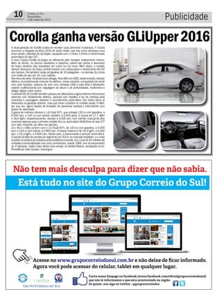 Publicidade10 Correio do Sul
Terça-feira,
5 de maio de 2015
Formatura
A atual geração do Corolla acaba de receber suas primeiras mudanças. A Toyota
anunciou a chegada da linha 2016 do sedã médio, que traz como destaque uma
nova versão, batizada de GLiUpper, equipada com o motor 1.8 litro e transmissão
automática do tipo CVT.
O novo Toyota Corolla GLiUpper se diferencia pelo inovador acabamento interno.
Além do tecido, os bancos dianteiros e traseiros, painel das portas e descanso
de braço dianteiro são revestidos em couro na cor cinza. Além disso, o modelo
oferece descanso de braço central traseiro com porta-copos e rebatimento 60/40
dos bancos. Há também rodas de liga-leve de 16 polegadas – os demais GLi conta
com rodas de aço aro 16, com calotas.
Nositensdesérie,háaindacincoairbags,freioABScomEBD,sistemaIsofix,direção
elétrica, ar-condicionado manual, trio elétrico, chave canivete, computador de bordo
com sete funções, sistema de som com entradas USB e para iPod e Bluetooth,
volante multifuncional com regulagem de altura e de profundidade, hodômetro e
relógio digital, entre outros.
AvarianteXEidoCorollatambémpassouporalteraçõeseagoraofereceretrovisores
externos com rebatimento elétrico, para-sol com espelho e luz de cortesia para
motorista e passageiro dianteiro e acendimento automático dos faróis (itens já
oferecidos na geração anterior, mas que foram cortados no modelo atual). O Altis,
por sua vez, agora dispõe de limpador de para-brisa variável e intermitente com
ajuste de velocidade.
A gama de motores oferece o 1.8 Dual VVT-i, que entrega 139 cv com gasolina, a
6.000 rpm, e 144 cv com etanol, também a 6.000 giros, e torque de 17,7 kgfm
e 18,4 kgfm, respectivamente, sempre a 4.200 rpm, com câmbio manual de seis
marchas (apenas para o primeiro modelo GLi) ou automático Multi-Drive do tipo CVT
com sete marchas, de série nos demais.
Já o XEi e o Altis contam com o 2.0 Dual VVT-i, de 143 cv com gasolina, a 5.000
rpm, e 154 cv com etanol, a 5.800 rpm. O torque máximo é de 19,4 kgfm, a 4.000
rpm, e 20,3 kgfm, a 4.800 rpm. Neste caso, a transmissão é sempre automática.
Oveículofoilíderdevendasdosegmentoem2014,nomercadobrasileiro,eomais
vendidonahistóriadaindústriaautomobilísticamundial,commaisde40milhõesde
unidades comercializadas nos cinco continentes, desde 1966, ano do lançamento
da 1ª geração. Saiba mais desta nova versão na Strada Motors, localizada na Av.
Presidência João Goulart, Araranguá.
CorollaganhaversãoGLiUpper2016
 