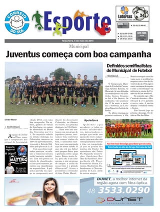 edição 2015, com uma
boa campanha. Na es-
treia, ganhou de virada
do Interlagos, no campo
do adversário no Morro
dos Conventos por 3 x
1. Na segunda rodada
no último domingo, na
Coloninha, manteve os
100% de aproveitamento,
vencendo o Estrela Soli-
tária pelo placar de 1 x 0.
Com esses dois resul-
tados positivos, os atle-
tas e comissão técnica
estão bastante satisfei-
tos. Com seis pontos na
tabela de classificação,
o time praticamente ga-
rantiu sua classificação
na segunda fase. A pró-
xima partida da equi-
pe no campeonato será
> ARARANGUÁ
Aequipe do Juven-
tus/Flaec come-
çou o campeonato mu-
nicipal de Araranguá,
Q u e r e m o s a q u i
agradecer a todos os
nossos colaborado-
res, patrocinadores e
amigos que estão nos
apoiando neste campe-
onato, pois sem eles não
conseguiríamos colocar
o time na competição,
já que os gastos são
muitos, diz Cleder. Os
apoiadores são: Pedra
90, Neguinho Constru-
ções, Sandrinos Bar
(Bar do Sandrino), Des-
pachante JJ, Flaec,
Funerárias Santa Ca-
tarina, Madeireira CL,
Sandremar e Churras-
quinho do Luiz. Além
de outros amigos.
Terça-feira, 5 de maio de 2015
³ 02-05-32-49-60CONCURSO
3.778
QUINA 04/05
³ 01-02-05-07-08
³ 09-12-13-15-16
³ 19-20-21-22-23
CONCURSO
1.204
LOTO FÁCIL
04/05
ApoiadoresCleder Maciel
Municipal
Juventuscomeçacomboacampanha
diante da Associação
Coloninha, no clássico
do bairro, no próximo
domingo, às 13h15min.
“Para este ano con-
tamos com um grupo de
jogadores jovens, assi-
namos bons contratos
com nomes vindos de
fora, e assinamos tam-
bém com uma garotada
aqui da nossa cidade. O
que não irá nos faltar
será preparo físico, pois
a gurizada corre e pega
junto. Estou muito fe-
liz, pois não é um time
apenas, e sim um grupo
de amigos, a união do
nosso time é o grande
diferencial”, frisou o
presidente e treinador
do time Cleder Maciel.
Definidossemifinalistas
doMunicipal deFutebol
> MARACAJÁ
O Campeonato Muni-
cipal de Futebol de Campo-
Taça Antônio Ronconi, de
Maracajá, já tem definidos
os semifinalistas: São Cris-
tóvão, Centro, Cruzeiro
do Sul e Vila Beatriz. Os
confrontos vão acontecer
dia 17 de maio, a partir
das 13h30min, no Com-
plexo EsportivoAntônio da
Rocha.
No último domingo,no
primeiro confronto, a Vila
Beatrizconseguiuumadas
vagas para a semifinal ao
empatar com o time do Ju-
venilem2a2.AVilajogava
comavantagemdoempate
e com a classificação vai
enfrentar a equipe do Cru-
zeiro do Sul na semifinal.
No segundo jogo o São
Cristóvão derrotou o Mor-
retes por 2 a 0 e garantiu
a outra vaga. A equipe
disputa a semifinal contra
o Centro.
Não haverá jogo no
próximo domingo, 10, de-
vido ao Dia das Mães.
 
