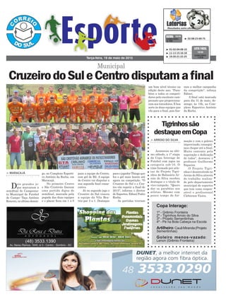 para a equipe do Centro,
com gol de Bil. A equipe
do Centro vai disputar a
sua segunda final conse-
cutiva.
Já no segundo jogo o
Cruzeiro do Sul venceu
a equipe da Vila Bea-
triz por 3 a 1. Destaque
go, no Complexo Esporti-
vo Antônio da Rocha, em
Maracajá.
No primeiro Centro
e São Cristóvão fizeram
uma partida digna de
semifinal, marcada pela
pegada das duas equipes
e o placar ficou em 1 a 0
> MARACAJÁ
Dois grandes jo-
gos marcaram a
semifinal do Campeona-
to Municipal de Futebol
de Campo- Taça Antônio
Ronconi, no último domin-
Terça-feira, 19 de maio de 2015
³ 02-08-23-69-75CONCURSO
3.790
QUINA 18/05
³ 01-02-04-08-10
³ 11-13-15-16-18
³ 19-20-21-22-25
CONCURSO
1.210
LOTO FÁCIL
18/05
Municipal
CruzeirodoSuleCentrodisputamafinal
Tigrinhossão
destaqueemCopa
> ARROIO DO SILVA
Aconteceu no últi-
mo sábado, a 1ª etapa
da Copa Interage de
Futebol com jogos na
categoria sub-10. O
time formado por atle-
tas do Projeto Tigri-
nhos de Balneário Ar-
roio do Silva recebeu
destaque e o título de
vice-campeão. “Quero
dar os parabéns aos
atletas. Mesmo com
pouco tempo de for-
mação e com o goleiro
improvisado, consegui-
mos chegar até a final.
Muito contente pela
superação e dedicação
de todos”, destacou o
professor Guilherme
Siqueira.
O Projeto Tigri-
nhos é desenvolvido no
Arroio do Silva através
do trabalho realiza-
do pelo departamento
municipal de esportes
que tem como respon-
sável o profissional
Cleberson Vieira.
para o jogador Thiago que
fez o gol mais bonito até
agora na competição. "O
Cruzeiro do Sul e o Cen-
tro vão repetir a final de
2015", informa o diretor
de Esportes, Edinei Pedro
Rocha.
As partidas tiveram
Copa Interage:
1º - Grêmio Fronteira
2º - Tigrinhos Arroio do Silva
3º - Projeto Sementinhas
4º - Pé na Bola Cabeça na Escola
Artilheiro:CauãMiranda(Projeto
Sementinhas)
Goleiro menos-vazado:
Lenon (Grêmio Fronteira)
um bom nível técnico na
edição deste ano. "Para-
béns a todos os competi-
dores pelo excelente cam-
peonato que proporciona-
ram aos torcedores. E boa
sorte às duas equipes que
vão para a final, pois fize-
ram a melhor campanha
da competição", reforça
Edinei.
A final está marcada
para dia 31 de maio, do-
mingo, às 15h, no Com-
plexo Esportivo Antônio
da Rocha.
 