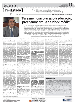 Entrevista 19Correio do Sul
Segunda-feira,
25 de maio de 2015
PeloEstado Existe um tabu muito grande sobre a
modalidade de educação a distância
“ ”Entrevista Antonio HeronAldo de SouSA
“Para melhorar o acesso à educação,
precisamos tirá-la da idade média”
O reitor Antonio Heronaldo de Sousa não tem dúvida sobre o futuro da expansão da
Universidade do Estado de Santa Catarina, a quarta melhor pública estadual, atrás apenas de
duas universidades de São Paulo (USP e Unicamp) e uma do Rio de Janeiro (Uerj): a ampliação
de cursos semipresenciais, feitos na modalidade a distância. No mês em que a Udesc comemora
seu primeiro cinquentenário, Heronaldo defende mais investimentos na instituição e explica que
muitas demandas por implantação de novas unidades da universidade passam pela suas mãos
todos os meses. Na próxima quarta-feira, quando receberá uma homenagem pela passagem do
aniversário, na Assembleia Legislativa, a Udesc ainda espera que a questão do reajuste
dos vencimentos de seus técnicos e professores esteja resolvida.
Pelo Estado - A Udesc entra
em uma nova fase neste
primeiro século de existên-
cia?
Antonio Heronaldo – Nesta
primeira etapa, a Udesc plantou
as bases para se consolidar co-
mo uma universidade de exce-
lência, de abrangência nacional,
mas com uma forte identifi-
cação com o Estado de Santa
Catarina. Eu acredito que esta
base, consolidados os cursos de
graduação de qualidade, de um
corpo docente que criou aí uma
série de grupos de pesquisa e de
extensão, e estamos em uma
fase de crescimento da pós-
graduação, creio que estas bases
farão com que a Udesc seja, nos
próximos anos, uma instituição
que irá galgar índices cada vez
maiores tanto no Brasil quanto
no exterior.
Pelo Estado – Como está a
demanda para implantar
novos cursos em diversas
regiões?
Heronaldo – Dada a quali-
dade expressa nos rankings, a
Udesc é a quarta melhor univer-
sidade pública estadual, a pri-
meira em Santa Catarina nos
cursos de graduação, décima
oitava no país, as pessoas pro-
curam as coisas boas. Então, e-
xiste uma demanda muito
grande de prefeituras, de câ-
maras de vereadores, e de lide-
ranças na Assembleia Legislati-
va, entidades e secretarias do
Executivo. Todo mês eu respon-
do solicitações, moções para
que a Udesc se instale em diver-
sas regiões com unidades pre-
senciais, e, apesar de estar em
todas as regiões, ela não é uma
universidade municipal, é uma
universidade estadual, para as
regiões.
Pelo Estado - Faltaria o
que para que a Udesc
cresça?
Heronaldo – Para que a Ude-
sc cresça há a necessidade de re-
cursos. Há quem ache que a e-
ducação é cara, imagine a falta
de educação e o custo será mui-
to maior. Quando a universi-
dade está em Joinville, por e-
xemplo, ela irradia para Jara-
guá do Sul, Araquari. Não é à
toa que a BMW se instalou na
região, pois além de outras uni-
versidades, o fato da Udesc ter
formado seis mil engenheiros
na região Norte, propiciou que
esteja ali um os maiores polos
de metal mecânica do país.
Pelo Estado – E qual é a
saída para implantar no-
vos cursos e aumentar o
número de campi?
Heronaldo – Estamos traba-
lhando na perspectiva de fazer
um crescimento sustentável, o
que pressupõe ver a educação
do ponto de vista da atualidade.
A educação é onipresente. Hoje,
o estudante aprende quando se
desloca dentro de um ônibus,
aprende em casa, com um celu-
lar, com uma série de ferramen-
tas. Neste ponto, estamos cres-
cendo nos cursos na modali-
dade semipresencial. A Udesc já
tem o curso de pedagogia a dis-
tância, que tem um encontro
presencial toda semana. Uma
metodologia que usa teleconfe-
rência, material de apoio. Existe
prova, existe cobrança. Não é o
aluno solto. Já aprovamos três
novos cursos: administração
pública, licenciatura em infor-
mática e licenciatura em biolo-
gia.
Pelo Estado - E quando ini-
ciam?
Heronaldo – Os três cursos
estão sob análise do Ministério
da Educação, porque dentro
deste conceito de sustentabili-
dade, além dos recursos estadu-
ais, a Udesc busca recursos fe-
derais. Acreditamos que, até o
final do ano, devemos ter um
vestibular para esses cursos. E,
aí, vamos irradiar estes três e
mais o quarto que está forman-
do, em todo o Estado. Hoje, já
temos 27 polos de educação a
distância e tramitando, para
aprovação do MEC, mais uns
cinco ou seis, de tal forma que a
Udesc possa atender o maior
número de pessoas.
Pelo Estado - Há resistên-
cias a este modelo semi-
presencial?
Heronaldo – Existe um tabu
muito grande, inclusive na As-
sembleia Legislativa, sobre a
modalidade de educação a dis-
tância. Uma falta de cultura de
atender a educação superior. De
achar que os cursos presenciais
necessariamente são melhores
que os cursos semipresenciais.
Este é um mito que precisar ser
quebrado, pois temos dados
que mostram que os nossos
egressos do curso de pedagogia
presencial quando fazem con-
curso público, tiram colocações
semelhantes aos nossos egres-
sos do curso semipresencial. E
os que fazem o semipresencial
fazem, mais tarde, o mestrado,
o doutorado. Existe resistência
também na comunidade aca-
dêmica. Para melhorar o acesso
à educação, precisamos tirá-la
da idade média.
Pelo Estado - O senhor tem
sido visto com frequência
na Assembleia para apro-
vação de um projeto de lei,
por que tem sido tão difí-
cil?
Heronaldo – A Udesc tem um
plano de carreira que pressupõe
a busca pela recuperação das
perdas inflacionárias. Estamos
sete anos consecutivos buscan-
do esta reposição, não se trata
de ganhos salariais, trata-se de
reposição de perdas. Faz mais
de 10 anos que a Udesc não tem
greve, que é algo que atrapalha
o clima acadêmico, atrapalha as
formaturas, tira a tranquilidade
das famílias. Temos exemplos
de pessoas que em vez de se for-
mar em quatro ou cinco anos,
demoram sete anos para se for-
mar. Nos anos anteriores, sem-
pre tivemos por parte da As-
sembleia Legislativa uma agili-
dade muito grande. Nos seis
anos anteriores, quando o Exe-
cutivo encaminhava o projeto
de lei para o Legislativo havia
um entendimento rápido, mas,
este ano, estamos enfrentando
problemas na Comissão de Fi-
nanças, particularmente com o
deputado Marcos Vieira (PS-
DB), que é o relator, e tem a-
pontado algumas possíveis im-
perfeições no projeto, que, ao
meu ver, são inexistentes. Fez
uma solicitação de diligência ao
governo, que prontamente a-
tendeu. E, sinceramente, a co-
munidade acadêmica já começa
a frequentar mais a Assembleia,
às terças-feiras, mais do que os
próprios setores administra-
tivos da universidade, o que já
está causando um transtorno. E
exatamente quando a Udesc faz
50 anos. Dia 27, vamos ter uma
sessão de homenagem promo-
vida pela Assembleia, é uma
coisa meio paradoxal isso. Seria
talvez o ano em que o Legislati-
vo pudesse estar presenteando
a universidade.
Pelo Estado - Quantas pes-
soas seriam beneficiadas?
Heronaldo – Temos 2,1 mil
servidores, mas, na verdade,
trata-se de uma reposição de
6,91%, são as perdas inflacio-
nárias. No momento que a
gente precisa manter os profes-
sores para dar continuidade à
expansão da universidade, que
ainda não se concluiu. Temos
vários cursos que estão na quin-
ta ou na sexta fase, que pre-
cisam de profissionais. Hoje,
temos um concurso para 76 va-
gas. Comparativamente a ou-
tras universidades, o salário na
Udesc está um degrau abaixo.
Lançamos o edital com o salário
defasado. Este atraso na Assem-
bleia já está provocando dificul-
dade em atrair novos profes-
sores. A partir do que isso não
se efetiva, outros técnicos, ou-
tros professores vão se deses-
timular. Hoje, o salário inicial
na Udesc são quase oito por
cento a menos do que os institu-
tos federais e universidades
federais, para quem entra na
carreira.
Roberto Azevedo (interino) - Foto: Divulgação Florianópolis - 25Mai15
CENTRAL DE DIÁRIOS
TRINTA E DOIS INTEGRADOS
DIÁRIOS
INTEGRADOS
PRESENÇA EM
62% DE SC
PeloEstado
peloestado@centraldediarios.com.br
www.centraldediarios.com.br
Contraponto
O deputado Marcos Vieira (PSDB) informou que é favorá-
vel ao reajuste e que já conversou com integrantes do sindica-
to dos servidores e com a direção da Udesc. Explica que, mes-
mo tendo alertado aos demais deputados que a aplicação do
regime de prioridade aumentaria a tramitação para até 45 dias
e forçaria a análise por duas vezes em cada comissão de mérito
(Trabalho e Serviços Públicos e Finanças). O projeto original,
de acordo com o deputado, não traz o impacto financeiro do
reajuste sobre o 2,49% do duodécimo repassado pelo Estado à
instituição, o que é ilegal de acordo com a Lei da Responsabili-
dade Fiscal, o que é negado pela Udesc, que afirma ser a docu-
mentação pública e estar à disposição no sistema do governo
do Estado, e que mesmo assim foi enviada à Comissão de Fi-
nanças e ao parlamentar.
 