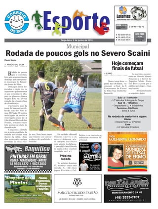 De um lado o Ronald
Teixeira Imóveis e do
outro o Aragana, atu-
al campeão que estava
com alguns desfalques.
A partida foi equilibrada
do início ao fim e acabou
empatada em 1 x 1.
No próximo domingo
07, acontece mais uma
rodada. As 13h15min
jogam Erechim x Gol-
te ano. Dois bons times
que trazem esse ano jo-
gadores de qualidade e
rodados.
> ARROIO DO SILVA
Rodada de poucos
gols e vento frio,
foi o que aconteceu neste
domingo pelo campeona-
to municipal do Balneá-
rio Arroio do Silva.
Dois jogos foram dis-
putados, e desta vez os
zagueiros e goleiros eram
os que estavam em alta,
pois os placares foram
magros. Esta foi a sétima
rodada da primeira fase
de classificação.
O primeiro jogo da
tarde foi bastante equili-
brado, com dois bons ti-
mes. O Fusão EC entrou
mais ligado na partida e
venceu pelo placar de 1 x
0 doAliança/Mercado das
Frutas, somando mais
três pontos na tabela de
classificação.
A segunda partida
era a mais aguardada da
rodada por colocar uma
diante da outra, duas
das principais equipes
favoritas ao título des-
Terça-feira, 2 de junho de 2015
³ 08-40-57-62-73CONCURSO
3.802
QUINA 01/06
³ 01-02-03-07-10
³ 12-14-15-17-18
³ 20-21-22-23-24
CONCURSO
1.216
LOTO FÁCIL
01/06
Próxima
rodada
Cleder Maciel
Municipal
Rodada de poucos gols no Severo Scaini
finhos e em seguida se
enfrentam Juventus EC
x Grenal.
> ERMO
Nesta terça-feira, a
partir das 18h45min, vai
começar a final do X
Campeonato de Futsal
de Ermo Taça Guilherme
Leonardo.
Hojecomeçam
finaisdefutsal
As partidas aconte-
cerão no Ginásio Manoel
Honorato e o diretor de
Esportes Odirlei Costa
Dal Pont espera que o
público prestigie e faça
sua torcida.
Serão realizados
os seguintes jogos:
Sub 12 – 18h45min
- LC Veículos X Amigos do Guiga
Sub 15 – 19h30min
- Despachante JJ X Baixadinha
Feminino– 20h30min
- Ermo X Turvo
Na rodada de sexta-feira jogam:
Máster
- Despachante JJ x Plantec
Livre
- LC Veículos X Cadore
 
