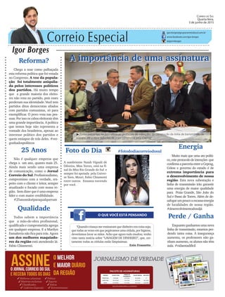 Correio Especial
Igor Borges
igor.borges@grupocorreiodosul.com.br
www.facebook.com/igor.borges
@igormborges
Qualidade
Todos sabem a importância
que a mão-de-obra profissional,
qualificada e comprometida agrega
em qualquer empresa. E a Marilyn
Esmalteria não fica para trás. Agora
um dos melhores maquiado-
res da região está atendendo lá:
Fabio Chiamenti.
A importância de uma assinatura
O QUE VOCÊ ESTÁ PENSANDO
Foto do Dia #fotododiacorreiodosul
A sombriense Naiah Vignali de
Oliveira, Miss Torres, está na fi-
nal do Miss Rio Grande do Sul e
sempre foi apoiada pela Univer-
se Teen, Mzuri, Fabio Chiamenti
entre outros. Estamos torcendo
por você.
“Quando criança me ensinaram que dinheiro era coisa suja;
que todas as vezes em que pegávamos uma cédula, por higiene,
deveríamos lavar as mãos. Acho que agora tudo mudou; tenho
visto tanta notícia sobre “LAVAGEM DE DINHEIRO”, que, cer-
tamente todas as cédulas estão limpíssimas.
Enio Frassetto
Energia
Muito mais que uma ato políti-
co,esteprotocolodeintenções que
confirmaaparceriaentreaCeprag,
Celesc e governo do estado é de
extrema importância para
o desenvolvimento de nossa
região. Esta nova subestação e
linha de transmissão irão garantir
uma energia de maior qualidade
para Praia Grande, São João do
Sul e Passo de Torres. Além de de-
safogarumpoucoaescassaenergia
de localidades de nossa região.
#desenvolvimentodosuljá
Correio do Sul
Quarta-feira,
3 de junho de 2015
³Todos presentes na assinatura no protocolo de intenções da construção da linha de transmissão de
energia até a nova subestação a ser construída pela Ceprag
Reforma?
Chega a soar como palhaçada
esta reforma política que foi votada
no Congresso. A voz da popula-
ção foi totalmente aniquila-
da pelos interesses políticos
dos partidos. Há muito tempo
que a grande maioria dos eleito-
res não vota no partido, pois esses
perderam sua identidade. Você tem
partidos ditos democratas aliados
com partidos comunistas, só para
exemplificar. O povo vota nas pes-
soas. Por isso os cabos eleitorais têm
uma grande importância. A política
que temos hoje não representa a
vontade dos brasileiros, apenas ao
interesse político dos partidos e
quem estáapor de trás deles. #ver-
gonhadospolíticos
Perde / Ganha
Enquantoganhamosumanova
linha de transmissão, estamos per-
dendo tanta coisa. A insegurança
aumenta, os professores não ga-
nham aumento, os alunos não têm
aula. #vidaestadificil
25 Anos
Não é qualquer empresa que
chega a um ano, quanto mais 25.
Ainda mais sendo uma empresa
de comunicação, como o Jornal
Correio do Sul. Profissionalismo,
compromisso com a verdade, res-
peito com o cliente e leitor, sempre
atualizado e focado com nossa re-
gião. Sem dizer que é uma empresa
líder e com maior credibilidade.
#25anosnãoéparaqualquerum
 
