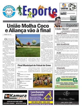segundo lugar será do
perdedor da partida e o
terceiro dependerá de
> TIMBÉ DO SUL
OC a m p e o n a t o
Municipal de Fu-
tebol de Campo de Timbé
do Sul chega a reta final.
No último domingo, dia
07, os times disputaram
a semifinal.
O primeiro jogo teve
um gol marcado por Cris-
tiano Grigio, do União
Molha Coco.
Placar final: União
Molha Coco 1 X 0 Cachor-
ro Loko.
O árbitro da partida
foi José Marcelo Macedo,
auxiliares Antonio Ghel-
lere e Amilton Nazario
e como delegada, Estela
Maris Nicoladelli.
No segundo jogo o
time de União Molha
Coco conheceria o próxi-
mo rival.
Claudiomiro Velho
marcou 2 gols, Rangel
Mafioletti 1, sendo todos
do Aliança.
Placar Final: Aliança
3 X 0 Esporte Cristal.
O árbitro do jogo foi
Luciano Rosa, auxilia-
res Antonio Ghellere e
Amilton Nazario e como
delegada, Estela Maris
Nicoladelli.
Desta forma, a fi-
nal será entre União
Molha Coco X Aliança.
O vencedor receberá a
Taça Ozemir Becker, o
Quarta-feira, 10 de junho de 2015
³ 06-27-47-68-78CONCURSO
3.808
QUINA 09/06
³ 01-06-11-15-24-40
³ 09-18-30-31-32-36 CONCURSO
1.392
DUPLA SENA
09/06
UniãoMolhaCoco
eAliançavãoàfinal
Burocracia
Final Municipal de Futsal de Ermo
> ERMO
Na última sexta-
CASAS PRÉ FABRICADAS
Esporte
Cleder Maciel (48) 9900 3535
esportes@grupocorreiodosul.com.br
https://www.facebook.com/cleder.maciel
Banda Louca
ParabénsaBandaLoucadoAEC,representadapeloPedro
Sasso, Diran e Flaec. Eles foram até o projeto Sementinhas
e doaram uma camiseta da banda que servirá também
para um sorteio visando arrecadar fundos para as crianças
atendidas.
Sucesso a banda que já está em ritmo acelerado, pensan-
do na Larm deste ano, onde prometem agitar nos estádios,
empurrando o Araranguá.
Ação beneficente
AindaestárolandoaaçãobeneficentedoprojetoSementi-
nhas em que serão sorteados uma camisa oficial do Criciúma
EC e um par de chuteiras da Adidas, número 36. O sorteio
será no dia 21, na inauguração do campo do projeto. Cada
bilhete custa R$1,00.
Compre o seu, concorra e ajude a construir um sonho.
Já foi
E o treinador Moacir não demorou muito no comando
do Tigre. Já foi mandado embora na tarde de ontem. Com
os maus resultados, perdeu o cargo. Como eu frisei aqui em
coluna anterior, ele é calmo demais, não tem pulso firme,
precisamos neste momento de um xerifão, estilo Argel e
Edson Gaúcho.
Mas Hemerson Maria acho que vem aí, dizem as bocas
miúdas, que ele já está contratado. Outro nome é o Geninho,
também ex Avaí. Dois bons nomes, agora de nada adianta vir
pro Criciúma e continuar no mesmo erro, deixando jogadores
que não estão jogando nada como titulares, como é o caso do
Cleber Santana que só está no nome.
Integração
Vem aí mais um Campeonato da Integração em Araran-
guá. Com a participação de várias equipes da nossa cidade.
Em breve mais informações. Sucesso a quem organizar e
coordenar o campeonato.
Vem aí também a nova associação de clubes amadores da
cidade, com vários componentes para brigarem pelos times.
quem ganhar o jogo no
dia 21 de junho. “Caso o
União Molha Coco seja o
vencedor, o terceiro lugar
é do Cachorro Loko. Se o
Aliança ganhar o cam-
peonato, o terceiro lugar
é do Esporte Cristal”,
explicou Estela.
O Campeonato Mu-
nicipal de Futebol de
Campo de Timbé do Sul é
realizado pela Prefeitura
Municipal e Liga Sul de
Futsal.
A final será realiza-
da no Estádio Antonio
Rováris, em Timbé do
Sul, no domingo, dia 21
de junho, a partir das
14:30hs. Venha torcer
pelo seu time preferido
e conhecer o vencedor
do campeonato 2015. A
entrada é gratuita.
-feira aconteceu a segun-
da etapa da final do X
Campeonato de Futsal
de Ermo, Taça Guilherme
Leonardo. As partidas
foram no Ginásio Ma-
noel Honorato, com os
seguintes resultados:
Master
- Despachante JJ 4 X 2 Plantec
Livre
- LC Veículos 6 X 3 Cadore
Como ficou a Classificação:
Master
1º - Despachante JJ (campeão)
2º - Plantec
3º - Amigos do Roque
Livre
1º - LC Veículos (campeão)
2º - Cadore
3º - Arroz Catarinão
 