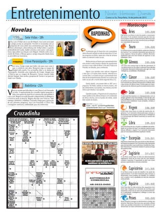 Entretenimento Novelas - Horóscopo - Diversão
Cruzadinha
Novelas
Sete Vidas -18h
I love Paraisópolis -19h
Babilônia -21h
C
om raiva, Grego exige que todos vão para suas casas e
que o comércio não abra. Benjamin joga as roupas de
Margot pela janela. Eva aconselha Mari a se afastar de
Paraisópolis, temendo uma represália de Grego. Margot jura
a Patrícia que se vingará de Benjamin. Soraya manda Gabo
demitir Margot. Mari aceita a proposta de Tomás e vai para um
hotel com Danda.
J
úlia, Luís e Felipe vão à casa de Miguel, mas Lauro avisa que
o amigo já está no aeroporto. Vicente se incomoda com as
perguntas de Luísa sobre seus sentimentos por Lígia. Rosa e
Ideílson alimentam a desconfiança de Aníbal sobre o suposto
pretendente de Guida. Isabel conversa com Lauro. Laila ques-
tiona Lígia sobre sua relação com Miguel. Eriberto sofre com a
morte de Elíseo, e Renan apoia o amigo enquanto Marta toma
as providências funerárias.
V
iníciusinsistequeJúliadeveircomDoraeLuísFernando
se irrita. A representante do conselho tutelar pergunta a
Júlia com quem ela quer ficar e menina diz que prefere ir
comaavó.Reginaseexaltaduranteodepoimentonadelegacia
e Vinícius tenta acalmá-la. Regina discute com Vinícius. Inês
entrega o dinheiro a Aderbal. Consuelo chega para a gravação
de seu primeiro programa, mas Luís Fernando e Clóvis não
conseguem nenhuma celebridade para ela entrevistar.
Rapidinhas
Correio do Sul Terça-feira, 16 de junho de 2015
Áries 21/03 a 20/04
Hoje temos a Lua Nova no setor de estudos e comunicação
dos arianos. É um excelente momento para dar início aos
novosprojetosmentaisedesenvolvimento.Momentomuito
interessanteparaagircommaisconsciênciadesuainteligên-
cia e capacidade de negociação.
Leão 21/07 a 20/08
Sagitário 21/11 a 20/12
A Lua Nova ocorre hoje no setor de relacionamentos
sagitarianos. Início de um novo ciclo em suas relações,
contatos e parcerias. É importante se abrir com novas
pessoaseaprofundarosvínculosexistentes.
Gêmeos 21/05 a 20/06
Um novo ciclo começa hoje na vida dos geminianos. A
Lua Nova ocorre em seu signo e estimula novas atitudes
e intenções. Momento interessante para agir com mais
inteligência,versatilidadeeflexibilidade.
Libra 21/09 a 20/10
Umanovaformadeveromundoearealidadeestásimbo-
lizada na Lua Nova de hoje. É um período oportuno para
leituras, reflexões e viagens. É um momento interessante
paraumnovodesenvolvimentoespiritualemental.
Aquário 21/01 a 18/02
Uma nova fase na vida amorosa dos aquarianos tem
início hoje. Chegamos ao momento da Lua Nova, que
representa o início de um novo ciclo de desenvolvimen-
to. A criatividade, a inteligência, o diálogo e o amor são
energiasativadas.
Touro 21/04 a 20/05
ALuaNovaocorrenosetordetalentos,potenciaisefinanças
dos taurinos. É um momento interessante para pensar em
novos negócios e formas de aplicar o dinheiro. Momento
significativo para uma nova maneira de expressar as suas
habilidades e dons.
Virgem 21/08a20/09
A fase lunar nova ocorre no setor de carreira dos vir-
ginianos. É um momento interessante para começar a
desenvolvernovosprojetosprofissionais.Ainteligência
e a comunicação são fatores essenciais ao sucesso dos
virginianos.
Capricórnio 21/12 a 20/01
A Lua Nova ocorre no setor de trabalho e de saúde dos
capricornianos. É um bom momento para começar a
desenvolver novos projetos de trabalho. Os cuidados
com a saúde e com a qualidade de vida são essenciais
nesteperíodo.
Câncer 21/06 a 20/07
ALuaNovaocorrehojenosignoanterioraoseu,canceriano.
Éummomentoquevalorizaaintrospecçãoeareflexãosobre
o que ocorreu nos últimos meses. Começa agora um impor-
tanteperíododecolheitadoquefoisemeadoanteriormente.
Escorpião 21/10 a 20/11
Hojetemosafaselunarnova,queocorrenosetordetrans-
formaçõesescorpianas.Éummomentomuitoimportante
paravocêperceberoquevaieliminaretransformar.Ques-
tões financeiras e emocionais estarão em pauta ao longo
dospróximosdias.
Peixes 19/02 a 20/03
Novas situações e energias na vida doméstica e familiar dos
piscianos. Hoje temos a fase lunar nova, que pede a reflexão
sobre suas questões emocionais. É um momento em que
deverá haver um maior centramento interior aos piscianos.
Horóscopo
A vida social dos leoninos e os relacionamentos com os
amigos ganham uma nova energia. É hora de agir com
mais inteligência e de se movimentar mais. Um período
oportuno para estabelecer novas amizades, contatos e
relacionamentos.
A entrevista que Jô Soares fez com a presidenta
DilmaRoussef,exibidananoitedesexta-feira(12)em
seuprogramanaGlobo,repercutiuofinaldesemana
inteiro na internet e redes sociais.
Muitaspessoasacharamqueoapresentadorteve
uma postura muito branda e deveria ter questionado
umpoucomaisalíderdoBrasil.JôfoiatéoPaláciodo
Planalto, em Brasília, para a entrevista.
Alguns com opiniões mais radicais chegaram
a falar que o Jô Soares tinha morrido, referindo-se a
carreiradele,eosboatosdequeoapresentadorteria
falecidodeverdadelevantoudúvidasnosusuáriosdas
redes sociais até a manhã desta segunda-feira (15).
Danilo Gentili, concorrente dele no SBT com o
programa The Noite, exibido no mesmo horário, não
deudiretamenteasuaopinião,masretuitouumafoto
irônica que retratou a sua opinião.
Opiniõesàparte,oProgramadoJôconquistoua
maioraudiênciadosúltimostemposcomaentrevista
de Dilma e fechou com 6.8 pontos de média, sendo
líder isolado do horário.
 