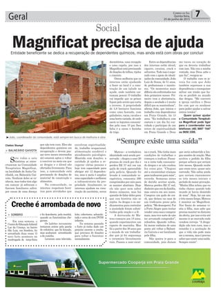 Geral 7Correio do Sul
Quinta-feira,
25 de junho de 2015
Entidade beneficente se dedica a recuperação de dependentes químicos, mas ainda está com obras por concluir
> SOMBRIO
Em uma semana, o
CentrodeEducaçãoInfantil
Lar da Criança, no bairro
São Luiz, em Sombrio, foi
arrombado duas vezes. O
novo furto aconteceu na
madrugada de terça-feira
Creche é arrombada de novo
Entre as dependências
dos internos estão álcool,
cigarro, cocaína, crack e
solventes. Tudo isso é supe-
rado com o apoio do ideali-
zador da comunidade, João
Luiz de Souza, de 51 anos,
de profissionais e monito-
res. “Os momentos mais
difíceissãoenfrentadosnos
dois primeiros meses. Pri-
meiro vem a abstinência,
depois a saudade e é muito
difícil que se mantenham”,
afirma João, que iniciou o
trabalho com dependentes
em Praia Grande, há 15
anos. “Eu trabalhava com
costura e um dia fui con-
vidado a participar de um
retiro de espiritualidade
em Praia Grande e Deus
³João, coordenador da comunidade, está sempre em busca de melhoria e obra
Claiton Stumpf
> BALNEÁRIO GAIVOTA
Sete vidas e sete
histórias se entre-
cruzaram na Comunidade
Terapêutica Magnificat,
na localidade de Anita Ga-
ribaldi, em Balneário Gai-
vota. Nenhum deles se co-
nhecia, mas todos têm algo
em comum: já sofreram e
fizeram familiares sofrer
por causa de uma doença
Magnificat precisa de ajuda
Social
que não tem cura. Eles são
dependentes químicos em
recuperação e devem pas-
sar nove meses internados
até estarem aptos a voltar
a conviver no meio em que
as drogas e o álcool são
ofertados livremente. Para
isso, a comunidade está
precisando de doações de
material de construção e
alimentos.
Na comunidade, os
internos respeitam horá-
rios para atividades que
envolvem espiritualida-
de, trabalho ocupacional,
alimentação saudável e
atendimento psicológico.
Mantida com doações, a
entidade já ajudou a re-
cuperar várias pessoas e
hoje tem capacidade para
abrigar até 12 dependen-
tes, mas a meta é ampliar
essacapacidadeemelhorar
a infraestrutura da pro-
priedade. Atualmente, os
internos ajudam na cons-
trução do escritório, novos
dormitórios, uma recepção
e uma capela, por isso a
Magnificat está precisando
de doações de telhas, tijolos
e cimento.
Outra melhoria que os
internos estão ajudando
a fazer no local é a cons-
trução de um talude no
açude, onde também cos-
tumam pescar. O trabalho
vai impedir que os peixes
fujam pelo arroio que corta
o terreno. A propriedade
de 3,8 hectares funciona
como uma fazenda, com
galinheiro, vacas, cavalos e
umahortavariada,deonde
saem os legumes consumi-
dos pela casa. O que lhes
falta é a carne e farinha
de trigo.
Mateus – a verdadeira
identidade está sendo pre-
servada – chegou a usar 20
gramas de crack por dia e
perdeu R$ 37 mil em um
quilo de crack apreendido
pela polícia. Quando foi
levado à comunidade te-
rapêutica, consumia 390
comprimidos por mês para
se manter abstêmio. Hoje
ele não quer nem saber
destes números, mas faz
questão de falar deles para
que sua história não se
repita. As drogas e os me-
dicamentos para controlar
a ansiedade foram substi-
tuídos pela oração e a fé.
A derrocada de Ma-
teus começou aos 18 anos,
quando experimentou um
cigarro de maconha. Mas
foi a partir dos 36 anos que
o mundo de um trabalha-
dor que já foi segurança
e ceramista literalmente
ruiu. Passou a usar cocaí-
me tocou no coração de
que eu deveria trabalhar
com isso. Não era a minha
vontade, mas Deus sabe o
que faz”, resigna-se.
O trabalho com os jo-
vens fez com que João
também superasse a sua
dependência e conseguisse
salvar um irmão que ha-
via se perdido no mundo
das drogas. “Me converti
à igreja católica e Deus
fez com que eu mudasse
para poder ajudar a salvar
outros irmãos”.
Quem quiser ajudar
a Comunidade Terapêuti-
ca Magnificat pode ligar
para o coordenador nos
telefones (48) 8807 1447
ou 9650 3308.
“Sempre existe uma saída”
e foi descoberto, pela manhã,
quando as funcionárias che-
garam.
Os ladrões novamente
tentaram entrar pela janela
do refeitório, que foi forçada,
mas acabaram arrombando
a da cozinha.
Levaram uma televisão,
leite, cobertores, achocola-
tado e cerca de cem DVDS
infantis.
Na semana passada
o furto já tinha dado um
prejuízo enorme a creche,
que precisou de doações
para voltar a funcionar
normalmente.
na e crack. Não tinha mais
condições de trabalhar e
começou a traficar. Passa-
va a noite toda consumin-
do drogas e se não roubou
fez coisa pior. “Cheguei
até a encaminhar crianças
paratraficaremparamim”,
recorda. Semanas antes
de decidir aceitar ajuda,
Mateus perdeu R$ 37 mil,
dinheiroqueeradafamília,
mas estava em seu nome.
Comprou um quilo de cra-
ck, que deixou na casa de
um traficante preso pela
polícia.“Medesesperei.Fui
a Porto Alegre para tentar
venderumacasaecomprar
mais, mas tive sorte de não
ter arrumado comprador”,
relembra. Quando voltou,
foi morar embaixo de uma
ponte até voltar a Balneá-
rio Gaivota e ser localizado
pela filha.
Não queira ir para a
comunidade, pois diziam
que seria submetido a lon-
gas sessões de oração. Mas
aceitou o pedido da filha
porque achava que seriam
três meses. Quando soube
que eram nove, quase saiu
correndo. Não sabia ainda
que seriam exatamente
os três meses iniciais o
período de maior provação.
“Minha filha achou que eu
tinha chance quando todo
mundo já havia desistido
de mim”. Hoje, há um ano
e três meses limpo, Mateus
é monitor na Magnificat.
Nos finais de semana vi-
sita a filha, mas sabe que
precisa manter-se distante
da oferta, por isso evita até
mesmo ir ao mercado onde
vendem cerveja. “A droga-
dição não tem cura, mas o
remédio é a aceitação de
que a vida não pode mais
ser a mesma, mas é preciso
saberqueexisteumasaída.
Sempre existe”.
 