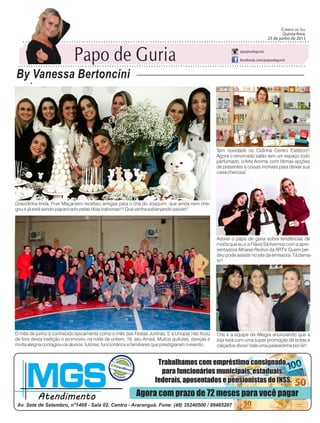 Gravidinha linda, Fran Maçaneiro recebeu amigas para o chá do Joaquim, que ainda nem che-
gou e já está sendo paparicado pelas titias babonas!!! Que venha esbanjando saúde!!
O mês de junho é conhecido tipicamente como o mês das Festas Juninas. E a Unopar não ficou
de fora desta tradição e promoveu na noite de ontem, 19, seu Arraiá. Muitos quitutes, danças e
muita alegria contagiou os alunos, tutores, funcionários e familiares que prestigiaram o evento.
Tem novidade no Cidinha Centro Estético!!
Agora o renomado salão tem um espaço todo
perfumado, o Arte Aroma, com ótimas opções
de presentes e coisas incríveis para deixar sua
casa cheirosa!
Adorei o papo de guria sobre tendências de
moda que eu e a Flávia Sá tivemos com a apre-
sentadora Athaise Redivo da ARTV. Quem per-
deu pode assistir no site da emissora. Tá dema-
is!!
Cris e a equipe da Allegra anunciando que a
loja está com uma super promoção de botas e
calçados divos! Vale uma passadinha por lá!!
Papo de Guria
By Vanessa Bertoncini
Correio do Sul
Quinta-feira,
25 de Junho de 2015
@papodeguria
facebook.com/papodeguria
Papo de Guria
By Vanessa Bertoncini
Correio do Sul
Quinta-feira,
25 de junho de 2015
@papodeguria
facebook.com/papodeguria
 