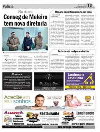 Polícia 13Correio do Sul
Segunda-feira,
29 de junho de 2015
> ARARANGUÁ
/CRICIÚMA
Mesmo indireta-
mente, a Polícia Civil
de Araranguá pode
estar as voltas com
mais um caso de la-
trocínio (roubo seguido
de morte). Na noite
de sábado, a Polícia
Militar de Criciúma
foi acionada por um
rapaz que procurava
o irmão, morador do
bairro Pinheirinho. O
rapaz disse aos poli-
ciais que tinha ido ao
apartamento do irmão,
mas não tinha conse-
guido entrar e estava
> SOMBRIO
Na última quinta-
-feira, a Polícia Militar
de Sombrio prendeu um
homem por tentativa de
furto. O caso aconteceu
na rua Eralides da Silva
Ferreira, no bairro Par-
que das Avenidas.
Rapaz é encontrado morto em casa
Furto acaba mal para o ladrão
preocupado. Com a aju-
da da polícia, a porta
foi arrombada e o mo-
rador do apartamento,
Cleidison de Araujo, de
32 anos, foi encontrado
caído ao lado da cama
morto, com uma faca ao
lado. Cleidison levou
cerca de 15 facadas.
O irmão estava preo-
cupado porque na tarde
de sexta-feira, por volta
das 17h30min, a PM de
Araranguá abordou um
Fiat Pálio com quatro
adolescentes com ida-
des entre 13 e 17 anos,
conhecidos dos policiais.
O carro foi apreendido
e os menores antes de
serem liberados dis-
Em torno de 1h40min
da madrugada, a Central
daPolíciaMilitar(Copom)
recebeu uma informação
de que um rapaz teria
invadido uma residência
e arrombado o comparti-
mento do botijão de gás
para furtar. No entanto,
ao se deparar com o dono
da casa o ladrão fugiu, e o
seram que o haviam
pegado emprestado
com o proprietário,
que era Cleidison. Os
policiais não conse-
guiram encontrá-lo e
avisaram a família,
que é de Araranguá.
Os parentes também
não conseguiram lo-
calizar Cleidison e
ficaram sabendo que
ele não tinha ido tra-
balhar naquele dia. A
preocupação aumen-
tou e o irmão que foi
a Criciúma em busca
de notícia se deparou
com a tragédia.
O crime está sendo
investigado pela Polí-
cia Civil de Criciúma.
homem acionou a PM,
repassando as caracte-
rísticas do meliante.
Policiais militares
saíram em busca do
marginal e o captura-
ram pouco depois. O
rapaz de 24 anos foi
preso em flagrante e
conduzido até a Delega-
cia de Polícia.
da Polícia Civil, agente
Joel De Luca e escrivão
Vitor Tadeu Silveira.
O novo presidente
do Conseg é Reginaldo
Ghellere, tendo como
vice Gelson Rossi Fer-
mo e secretária Ana-
dilce Alexandre Gon-
çalves.
³Policiais esclareceram o que é e como o Conselho pode ajudar a segurança
> MELEIRO
Na noite da últi-
ma quinta-fei-
ra, foi realizada na Câ-
mara de Vereadores a
reunião para formação
da diretoria provisória
do Conselho Comunitá-
rio de Segurança (Con-
Conseg de Meleiro
tem nova diretoria
seg) de Meleiro.
Estiveram presen-
tes várias lideranças e
a comunidade em geral,
além dos representan-
tes da Polícia Militar,
capitão Marcelo Berton-
cini Zanette, sargento
Antônio Luiz Espíndola
e cabo Marcelo Pícolo e
Na Ativa
Contrata:
A empresa Carlota Costa Confecções LTDA,
localizada na Avenida Central, nº60 Nova
Guarita, Sombrio/SC. Está contratando PCD/
Pessoa com deficicência.
Interessados, podem comparecer na em-
presa com currículo das 7hrs00 ás 17hrs00.
Ou se preferir, encaminhar o currículo por
e-mailcomercial@carlotacosta.com.br AC:
Currículo PCD.
 