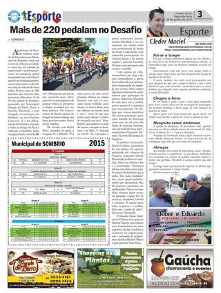 gente comemora, porém,
minha felicidade é ver no-
vamente um evento como
esse acontecendo, de forma
tão linda e organizada, com
tamanha participação de
ciclistas locais e de outras
regiões”, salienta Osvaldo,
50anosequeporpouconão
venceu a corrida.
Com seguro de vida,
tornozeleira com chip e fis-
cais orientadores, a prova
foiconsideradapormuitose
mais organizada da região,
já que muitos deles viajam
algumas centenas de quilô-
metros para participar de
provas ciclísticas.“Fizemos
de tudo para ser a melhor
prova possível e acredito
que conseguimos. Os elo-
gios que temos recebidos
são nossa premiação para
uma manhã de domingo
como essa, de sol, num dia
lindo, de correria, estresse,
mas de trabalho bem feito”,
comemorou Fernando Fer-
reira,GerenteMunicipalde
Esportes.
O prefeito licenciado,
Zênio Cardoso, participou
de um pedaço da aprova,
pedalando até o distrito de
Guarita, enquanto Valmir
Daminelli,prefeitoemexer-
cício, falou aos atletas e fez
e a premiação. “Estamos
felizescomtodosvocêsaqui.
OesportedeSombrioépara
todos. Tem mais modalida-
des, mais oportunidades,
desde que assumimos. São
29 projetos esportibos em
andamento.Paraseteruma
ideia, tivemos skate sema-
na passada e nesse fim de
semana, handebol, futebol
e ciclismo. È espote para
todos os gostos e o melhor,
feito com o apoio de vocês”,
discursou Daminelli.
O Desafio Santo Antô-
niodeCiclismoteveapoioda
Mattric Sports, que colocou
seus funcionários do setor
esportivo da loja também a
colaborar na organização,
sob o comando do proprie-
tárioAntônioMattricMatos
e pelo gerente Vitor Tuon.
Política 3Correio do Sul
Segunda-feira,
29 de junho de 2015
Municipal de SOMBRIO 2015
> SOMBRIO
Aprefeitura de Som-
brio realizou, atra-
vésdoDepartamentoMuni-
cipal de Esportes, mais um
eventodeciclismonacidade
e, outra vez, foi sucesso de
organização e participação,
tanto na categoria speed
(competiçãoporvelocidade),
quantonacategoriapasseio,
essasóparaquemsediverte
em cima do veículo de duas
rodas. Foram mais de 200
inscritos que fizeram dois
percursos diferentes. O de
50 km, saindo de Sombrio,
passando por Araranguá
(Sanga da Toca), Ermo e
Jacinto Machado e com
chegada novamente em
Sombrio, na rua Caetano
Lumertz. E o de 20km,
saindo de Sombrio, fazendo
a volta na Sanga da Toca e
voltando a Sombrio, pelas
marginaislesteeostedaBR
Maisde220pedalamnoDesafio
101.Obviamente,porterem
um caminho mais fácil,
primeiroosparticipantesde
passeio foram os primeiros
a chegar recebidos por um
bom público. Os concor-
rentes do Speed, apesar de
chegarumpoucodepois,por
fazerpercursomaior,foram
muito rápidos.
De acordo com Rafal
Silva, vencedor no geral, a
chegada foi a 60km/h. “Foi
uma prova de alto nível,
grandes atletas da região
fizeram com que eu pas-
sasse muito trabalho para
chegar na frente deles, mas
me esforcei no trecho final
e usei o resto de gás que
tinha para deixar o troféu
de campeão em casa”, disse
Rafael, que pedalou ao lado
da esposa, campeã no femi-
nino e do filho, 1º colocado
no sub19. “As colocações a
Esporte
Cleder Maciel (48) 9900 3535
esportes@grupocorreiodosul.com.br
https://www.facebook.com/cleder.maciel
Foi-se o tempo
Em que a Seleção Brasileira jogava em um sábado e
na sexta-feira nós brasileiros nem dormíamos direito, só
esperando o jogo, para ver Romário, Ronaldo e outros em
campo.
Sinceramente, hoje não perco meu tempo vendo a
seleção jogar. Hoje é mais um time de bailarinas do que de
jogadores de futebol.
É muita vaidade, eles estão mais preocupados com
suas imagens do que com o próprio futebol e com o povo
brasileiro que está torcendo. Lamentável para o nosso
futebol, que ninguém mais respeita, perdemos realmente
a nossa identidade.
Chegou a hora
De ver quem é quem e qual o time mais preparado
para levar o título deste ano do municipal de Araranguá.
No próximo domingo o bicho pega, já irão começar as
quartas de finais.
Agora quem tiver mais preparado, quem entrar em
campo mais focado, é quem vai vencer e passar de fase.
Mesquita vence amistoso
A equipe do Mesquita, do presidente Vadi, ganhou
amistoso no último sábado diante do Juventude da Volta
Curta. O placar foi 5 x 4 para o Mesquita.
A equipe do Juventude volta a jogar amistoso no pró-
ximo sábado, diante do Peroba, em Santa Rosa do Sul. Já
o Mesquita joga mês que vem mais um amistoso.
Abraços
Aos amigos, essa dupla de seguranças, Isaac e Paulão.
Grandes pessoas e competentes no que fazem, trabalham
com seriedade nos campos de futebol, impondo respeito e
ordem nas partidas. Parabéns e sucesso sempre aos dois
amigos.
O amigo Isaac que atacou de repórter no último jogo
querendo entrevistar o amigo Paulão.
Sucesso sempre, amigos.
 