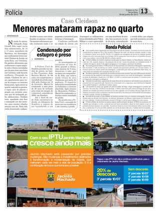 Polícia 13Correio do Sul
Terça-feira,
30 de junho de 2015
RondaPolicial
pegaram o automóvel para
retornar àAraranguá.
Conforme publicado
na edição de ontem ,em
> ARARANGUÁ
Na tarde de ontem,
o delegado Jorge
Giraldi (foto capa) ouviu
dois adolescentes, de 15
e 17 anos, moradores da
Barranca, em Araranguá,
queconfessaramteremma-
tadoCleidsondeAraújo,na
sexta-feira, em Criciúma.
Os garotos afirmaram que
conheceremorapaznaque-
lanoiteeforamconvidados
poreleparairemumafesta
emCriciúma,ondehaveria
mulheres. Chegando na
cidade, Cleidson foi até o
seu apartamento para tro-
car de roupas e os menores
foramjunto.Apósentrarno
quarto,segundoosgarotos,
o rapaz saiu de pijama e
propôs um encontro amo-
roso que foi rechaçado pe-
los adolescentes. Cleidson
teria apanhado uma faca
e ameaçado um dos meno-
res, para manter relações
sexuais com ele. Teria sido
então desarmado e golpea-
Menores mataram rapaz no quartodosobreacama,comvárias
facadas no pescoço e tórax.
Osmenoresafirmaramque
não roubaram nada e só
Caso Cleidson
> SOMBRIO
A Polícia Civil de
Sombrio prendeu na ma-
nhã de ontem, no bair-
ro São Francisco, João
Bairros Maciel, de 68
anos, em cumprimento a
mandado de prisão expe-
dido pela Justiça em 18
de fevereiro. Maciel foi
condenado a uma pena
de 20 anos de reclusão
pelo crime de estupro de
vulnerável, cometido em
2009, em Sombrio.
Até o final da tar-
de João encontrava-se
detido na delegacia de
Sombrio a espera de
ser transferido a um
Condenado por
estupro é preso
presídio.
As investigações se
iniciaram no ano de
2010, quando a vítima,
uma menina de 9 anos,
denunciou à mãe, que
naépocaeracompanhei-
ra de João, que estava
sendo vítima de atos
libidinosos por parte do
padrasto. O inquérito
policial foi encaminhado
ao Judiciário e o homem
absolvido. Após recurso
do Ministério Público,
Maciel foi condenado e a
Justiçaemitiumandado
de prisão.
De acordo com a Po-
lícia Civil, o acusado foi
preso em sua residência
e não resistiu à prisão.
Araranguá os adolescentes
foramabordadospelaPolícia
Militar e o carro apreendido
emumaocorrênciadetrân-
sito, Isso aconteceu na tar-
de de sexta, contradizendo
a versão deles, que alegam
quetudoaconteceunanoite
de sexta-feira.
³ - Dois assaltos foram registrados em Araranguá na noite de sábado. O primeiro foi em um posto de
combustível na Sanga da Toca. Dois homens chegaram de moto, um desceu armado, rendeu o caixa
e o frentista e levou cerca de R$ 700,00. Em seguida um entregador de lanche foi roubado quando
chegou em uma casa para fazer uma entrega. Ele foi ameaçado com uma faca e os bandidos ficaram
com a sua carteira, cerca de R$ 300,00 e ainda o lanche.
³ - A Polícia Militar de Sombrio realizava rondas pela rua Alvaro Silveira, na Nova Brasilia, ontem por
volta das 16h, quando realizou a fiscalização de um bar. Foram encontrados no estabelecimento 9
carteiras de cigarro, sendo 4 de origem paraguaia e 5 do Uruguai, que foram recolhidas.
³ - Na madrugada de ontem, A PM do Arroio do Silva prendeu um motorista embriagado e apreendeu
três munições. O fato aconteceu no Centro, quando uma guarnição abordou um Chrysler Stratus. O
homem estava em visível estado de embriaguez, confirmado pelo teste de bafômetro.Além disso, no
carro foram encontradas três munições intactas cal.22.
³ -Naúltimasexta-feira,aguarniçãodeSombriopassavapelaavenidaPapaJoãoXXIIIquandoabordou
um Santana de São Joaquim e percebeu que o motorista estava com sinais de embriaguez. Submetido
ao teste de etilômetro, resulto em 1,02 MG/L. A CNH e o veículo foram recolhidos e o homem preso
em flagrante e entregue na delegacia.
³ -Tambémnasexta-feira,aguarniçãodeSantaRosadoSulsedeslocouatéSombrioparaatenderum
possível furto em supermercado. No local, foi conversado com o segurança, que informou ter flagrado
uma mulher furtando 5 calcinhas e 2 meias-calças.
³ - Um homem foi preso por agredir um policial militar de folga, dirigir embriagado e cometer ato
obsceno. Por volta das 13h30min de domingo, a PM foi informada pelo policial de folga de que teria
alertadoumcidadãoqueestavaurinandonaruaeeleoagrediucomumpedaçodepauefugiudecarro.
ViaturasiniciaramrondaseacharamohomemnaJanuária.Eleestavaemvisívelestadodeembriaguez
e resistiu a prisão. Acabou na delegacia.
³ -NanoitededomingoaPolíciaMilitardeSombrioprendeumaisumcondutorembriagado.Durante
rondas pela rua Alcides José Amorim, os policiais abordaram um Monza, onde estava um homem de
65 anos, bêbado. O teste do etilômetro acusou 0,59mg/L e ele foi para a delegacia curar o porre.
³ - A Polícia Militar de Sombrio recuperou alguns objetos furtados da Apae. A PM foi acionada por um
cidadão que entregou o irmão, contando que ele havia arrombado a Apae na noite anterior e que os
produtos de furto estavam na casa dele. Os policiais foram ao local e encontraram leites e achocolata-
dos, e ainda uma TV 32 e um DVD, furtados na creche do bairro São Luís. O ladrão não foi localizado.
 