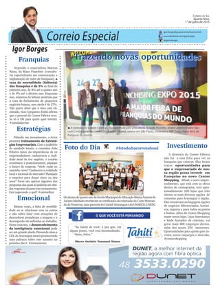 Correio Especial
Igor Borges
igor.borges@grupocorreiodosul.com.br
www.facebook.com/igor.borges
@igormborges
Emocional
Muitas vezes, a falta de sensibili-
dade ao se relacionar com os outros
e não saber lidar com situações de
desconforto prejudicam a imagem e o
desempenho do indivíduo no trabalho.
Neste contexto, o desenvolvimento
da inteligência emocional pode
ser um grande aliado. Pensando nisso a
CDL de Araranguá estará promovendo
uma palestra sobre este assunto no
próximo dia 9. #treinamento
Trazendo novas oportunidades
O QUE VOCÊ ESTÁ PENSANDO
Foto do Dia #fotododiacorreiodosul
OsalunosdoquartoanodaEscolaMunicipaldeEducaçãoBásicaArizonade
Jacinto Machado receberam os certificados de conclusão do Curso Brincan-
do de Preservar, uma parceria do Comitê Araranguá e da UNAHCE/UNESC
“Se falam de você, é por que, em
algum ponto, você está incomodando.
Valeu, falou.”
Marco Antônio Tommasi Simon
Investimento
A diretoria do Center Fábrica
não foi a esta feira para ver as
franquias que existem. Eles foram
trazer oportunidades para
que o empresariado de nos-
sa região possa investir em
franquias no novo Center
Shopping. Afinal, o novo empre-
endimento, que está com as obras
dentro do cronograma, terá apro-
ximadamente 100 lojas que irão
ofertar as mais diversas opções de
consumo para Araranguá e região.
Eles trouxeram na bagagem opções
de negócios diferenciados, lucrati-
vos, seguros e para todos os gostos
e bolsos. Além do Center Shopping
trazer novas lojas, Lojas Americanas
e Rede Arcoplex de cinemas, vai
gerar mais 400 empregos diretos,
além dos atuais 250 existentes.
Oportunidades para quem quer in-
vestir, novos empregos e diversão.
#centershopping
Correio do Sul
Quarta-feira,
1° de julho de 2015
³A diretoria do Center Fábricas, representada pelo presidente Nivaldo Rizzotto, diretor administrador Mar-
celo Conti e gerente comercial Leandro Pereira, esteve em São Paulo, visitando a ABF Expo, maior feira de
franquias do mundo.
Estratégias
Falando em investimento, a Aciva
promove treinamento de Estraté-
gias Empresariais. Com o auditório
da entidade lotado, o consultor João
Ribeiro falou da importância de os
empreendedores conhecerem a reali-
dade atual de seu negócio, o cenário
econômico e posteriormente, planejar
o futuro da empresa. “Vocês estão no
caminho certo? Conhecem a realidade
local e nacional do mercado? Planejam
a empresa para daqui cinco ou dez
anos? Estas são apenas algumas das
perguntasdasquaissópoderãoserobti-
dasrespostasduranteestetreinamento.
Está esperando o quê? #sairmelhor
Franquias
Segundo o especialista Marcus
Rizzo, da Rizzo Franchise (consulto-
ria especializada em estruturação e
implantação de redes de franquias), a
taxa de mortalidade (falência)
das franquias é de 3% ao final do
primeiro ano, de 8% até o quinto ano
e de 9% até o décimo ano. Enquanto
isso, números do Sebrae mostram que
a taxa de fechamento de pequenos
negócios baixou, mas ainda é de 27%.
Não quero dizer que o risco está eli-
minado, mas é pequeno. Então afirmo
que o pessoal do Center Fábrica trou-
xe só o filé para quem quer investir.
#saindodacrise
 