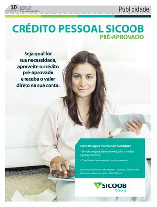 10 Correio do Sul
Quinta-feira,
8 de outubro de 2015 Publicidade
Sejaqualfor
suanecessidade,
aproveiteocrédito
pré-aprovado
erecebaovalor
diretonasuaconta.
CRÉDITO PESSOAL SICOOB
PRÉ-APROVADO
Central de Atendimento - 0800 642 0000 Ouvidoria - 0800 725 0996
Deficientes auditivos ou de fala - 0800 940 0458
Contrate agora mesmo pelo Sicoobnet:
- Simule um parcelamento e escolha a melhor
opção para você.
- Crédito na hora em sua conta corrente.
Credija
 