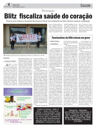 pessoas atendidas, e a ex-
pectativa era igualar esse
número ontem. Com os
dadososacadêmicoscriam
estatísticas e avaliam os
fatores de risco antes de
apresentar um relatório à
comunidade.
A aluna Roberta Car-
neiro acredita que uma
vida mais saudável só de-
pendedecadaum.“Aspes-
soas têm que se preocupar
e buscar uma melhor qua-
lidade de vida”, ressaltou
ela. Para Amélio Cardoso
Ribeiro, de 53 anos, a blitz
deviaserrepetidacommais
frequência. “A gente sem-
pre tem dúvidas por causa
da idade, mas eu costumo
sempre ir ao médico. Seria
bom uma iniciativa dessas
a cada seis meses”, disse.
Pedro Valmor Rodrigues,
que também foi atendido
na blitz, levou um susto.
“Eu faço tratamento já há
tempo,sóquenãosabiaque
a pressão estava alterada”,
ressaltou o pescador de 63
anos.
Além da Secretaria de
Secretaria da Pesca e na
Colônia de Pesca Z-18, em
Passo de Torres. A profes-
sora de educação física
Marinei Lopes Pedralli
coordenou a ação. “É uma
intervenção na comuni-
dade para promover a
saúde e complementar a
disciplina mostrando na
prática como é a atuação
do profissional”, disse.
Trinta e oito alunos rea-
lizaram entrevistas sobre
hábitos alimentares, me-
diram pressão arterial e
avaliaram o peso e altura
dos participantes.Nos pri-
meiros anos foram 150
Saúde4 Correio do Sul
Quinta-feira,
8 de outubro de 2015
> Passo de Torres
Asaúde é o bem
mais precioso
que o ser humano pos-
sui, mas nem sempre ela
é cuidada como merece.
Para tentar chamar as
pessoas a saber como está
sua saúde e incentivar
a prevenção, alunos da
Ulbra(Universidade Lu-
terana Brasileira) reali-
zaram na manhã desta
quarta-feira, a Blitz do
Coração. O movimento
se concentrou na sede da
Blitz fiscaliza saúde do coração
Aline Bauer
Gislaine Fontoura
Prevenção
Parceria entre Colônia e Secretaria Municipal de Pesca com estudantes da Ulbra ofereceu serviços a população
do contrato de concessão,
que é de mais de R$ 3.500
milhões.
No HRA trabalham
cerca de 500 funcionários
e todos estão em greve, a
adesão é de 100%, sendo
mantidos apenas os aten-
dimentos emergenciais.
“Agente está trabalhando
com 30% da capacidade,
emergência, UTI e ci-
rurgias de emergência
funcionam com 100%, o
ambulatório e serviços
de imagem que são pré-
-agendados estão fecha-
dos e segundo a adminis-
tração as cirurgias vão
ser canceladas”, contou
Estevan. Ele aconselha
a população a entrar em
contato com o hospital
para remarcar atendi-
mento.Apesar de a emer-
gência estar funcionando
normalmente, pode haver
demora no atendimento e
Estevan pede que a popu-
lação entenda os motivos
dos funcionários, que pre-
cisam dos salários para
se manter. “O próprio
Governo admite o atraso
no repasse, os trabalha-
dores não têm culpa dis-
so. Sabemos da condição
da SPDM, entendemos,
mas não temos culpa. Os
trabalhadores têm suas
contas para pagar, têm
que comprar mantimen-
tos para por comida na
mesa”, declarou.
> araranguá
Os funcionários do
Hospital Regional de
Araranguá (HRA) en-
traram em greve on-
tem, por tempo inde-
terminado. O motivo
da paralisação, segundo
João Batista Estevan,
dirigente do Sindica-
to dos Trabalhadores
em Estabelecimento de
Saúde (Sindsaúde), é o
atraso dos salários dos
servidores.
Conforme Estevan,
o problema já havia
ocorrido em alguns me-
ses no ano passado e
em março deste ano foi
feita uma assembleia
com os trabalhadores do
HRA, onde foi definido
que caso houvesse novo
atraso, os funcionários
entrariam em greve.
Neste mês o pagamen-
to de setembro ainda
não saiu e, segundo ele,
a Associação Paulista
para o Desenvolvimento
da Medicina (SPDM),
que administra o hos-
pital, informou que
pagará na sexta-feira.
Diz o sindicalista que
a entidade alega que
não recebeu o repasse
por parte do Governo
Estadual dos valores
Funcionários do HRA entram em greve
A reportagem en-
trou em contato com
Ana Maria Dantas, di-
retora geral do HRA,
que alegou não estar
autorizada a dar entre-
vistas.
Várias pessoas en-
contravam-se em frente
à portaria do HRA, al-
guns não conseguiram
ser atendidos, como a
aposentada sombrien-
se Zenir de Oliveira,
de 64 anos. “Faz um
mês e seis dias que
eu estou com o braço
quebrado e hoje eles ti-
nham marcado para eu
fazer reconsulta, mas
me mandaram para o
ProntoSocorro,porqueos
funcionáriosestavamem
greve.Aminha mão tava
muito inchada e eu teria
que eu bater outro raio-x
e hoje não vão o bater,
me mandaram embora,
só botaram outra faixa.
Estou sentindo dor e vou
ter que aguentar assim.
Eu já chorei muito hoje,
levantei às 4h30min, eu
sempre fui bem atendida
aqui,mashojedeuerrado
e não tenho como pagar
uma consulta particular,
pois ganho um salário
mínimo”, desabafou a
aposentada. Ela chegou
às 6h30min no hospi-
tal e saiu por volta das
9h30min, apenas com
uma nova atadura.
³Acadêmicos participam de projeto que incentiva o cuidado com a saúde
Pesca e Colônia de Pesca-
dores, lojistas de Passo de
Torres também apoiaram
o projeto patrocinando
as camisetas usadas pela
turma. O prefeito Juarez
Godinho Scheffer diz que
esta união de esforços em
benefício dos passotorren-
ses é uma das marcas de
sua gestão. “Nós abraça-
mos tudo que vem somar,
que é bom para o povo.
Acolhemos as boas ideias,
ainda mais aquelas que
não têm custos, ou têm
custo pequeno, para o mu-
nicípio”, afirma.
Capão da Canoa – Apto. 2
dorm., 1 suíte, living 2 amb.,
sacada c/ churrasqueira, copa/
cozinha montada, todo mobilia-
do, box p/ carro, 3 quadras do
mar, no Centro.Estuda propos-
tas.Cód. 0031.210 mil. F: (51)
84363594 c/ Adriana.Cr.51620
Xangri-lá – Sobrado
em Condomínio Horizontal, 2
dorm., 2 box p/ carros, saca-
da,1 quadra do mar, vista p/
Beira mar. 175 mil.Cód. 0233.
F: (51) 84363594 c/ Adriana.
Cr.51620.
 