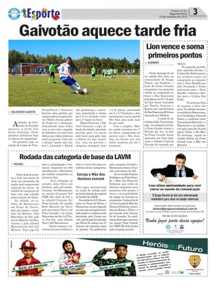 Alisson.
Na segunda partida,
pela segunda divisão, o
UnidosSãoPedromarcou
seu primeiro ponto na
competição ao empatar
com o Nova Brasília por
2x2; Fernando e Paulo
marcaram para o Nova
Brasília e Joelson e San-
dro para o Unidos São
Pedro.
No próximo final
de semana a bola não
para.Nosábadoacontece
noestádiodoBonsucesso,
emCurralinhos,Passode
Torres, o confronto entre
Passárgada/Batisilva x
Bonsucesso e na prelimi-
nar pela segunda divisão
jogam Torino x Rio Mar.
No domingo jogam no
estádio Sorefa em Praia
Grande Lion x Mãe dos
Homens.
Ferpa/Funil e Atlântico
fizeram uma partida que
surpreendeu os espectado-
res. Walter Junior, goleiro
do Ferpa foi o destaque,
defendendo duas bolas
cara a cara com o jogador
do Atlântico em uma bela
defesa que tinha endereço
certo na gaveta. Como diz
o ditado “quem não faz,
leva”, Leonardo e Derick
> BalneárioGaivota
Arodada do Gai-
votão de Futebol
aqueceu a tarde fria
deste domingo. Duas
partidas definiram bem
as chaves da competição.
No primeiro jogo no
campo da Lagoa de Fora,
> reGião
Neste final de sema-
na a bola não parou de
rolar nos gramados da
região pelo campeonato
regional da Lavm de
futebol de categorias de
base, com jogo valendo
pelas quartas de finais.
No sábado, no es-
tádio do Bonsucesso
em Passo de Torres,
pelo pré-mirim o resul-
tado foi Meleiro 10x0
Morrinhos do Sul; pelo
mirim Meleiro 1x0 Bon-
sucesso e pelo infantil
Morrinhosdo Sul 2x2
Meleiro. Este jogo foi
Política 3Correio do Sul
Segunda-feira,
19 de outubro de 2015
Gaivotãoaquecetardefria
RodadadascategoriadebasedaLAVM
> SomBrio
Neste domingo de sol
no estádio São José, na
comunidade de Sanga
Negra, em Sombrio, o
Lion de Praia Grande
conquistou sua primeira
vitória na competição ao
bater o Boa Esperança
peloplacarde3x1.Osgols
do Lion foram marcados
por Danilo, Geovane e
Renan,com ogoldehonra
doBoaEsperança/Ferruja
marcado por Fabrício.
A tarde foi de
rodadatripla.Noprimeiro
jogo, dacategoriajuvenil,
o Praia Grande venceu o
Ferruja por 3x1, os gols
do Praia Grande foram
marcados por Vitor duas
vezes e Gabriel. O gol do
Ferruja foi anotado por
Lionvenceesoma
primeirospontos
para a prorrogação e ter-
minou empatado em 0x0
classificando o Morrinhos
por melhor campanha na
primeira fase.
Já no domingo, no
estádio João Silva em
Sombrio, pelo pré-mirim,
Guarani 1x0 Bonsucesso;
no mirim Guarani 6x0
DME São João do Sul e
no infantil Guarani 3x1
Praia Grande. No estádio
Rosa Manenti em Turvo
pelo pré-mirim Turvo 1x0
Praia Grande e no mirim
Morrinhos do Sul 1x0 Tur-
vo. Por fim, pelo infantil
Turvo 8x0 Bonsucesso.
Nesta semana a di-
retoria da Lavm definirá a
data e o local dos jogos se-
mifinaisdestascategorias.
Dois jogos aconteceram
na tarde de sábado pela
primeiradivisãodoregional
de futebol da LAVM.
NoestádiodoA.D.Bonsu-
cesso em Passo de Torres, o
Bonsucesso mesmo jogando
emcasanãoconseguiuresul-
tadopositivoeacabousendo
derrotado pelo Coruja por
1x0,ogoldojogofoimarcado
por Bruno de cabeça aos 27
minutos da segunda etapa
de partida. Na preliminar
pela categoria Juvenil o
BonsucessovenceuoGua-
rani pelo placar de 2x0.
JánoestádioSantino
RodriguesemPraiaGran-
de o Mãe dos Homens/
Estância, que vinha de
derrota conquistou seus
primeiros três pontos e
tirou a invencibilidade
da equipe do Gaivota na
competição.Oplacarfoide
2x1comosgolsdoMãedos
Homens/Estância marca-
dos por Renan e Fábio e o
gol anotado pela Gaivota
foi de Leandro. Na preli-
minardestejogoentraram
em campo Praia Grande
2x1DMESãoJoãodoSul
pela categoria juvenil.
não perdoaram e marca-
ram, garantindo a vitória
por 2 a 0 e levando o time
para 2º lugar na chave.
Máster/Gaivota e São
José fizeram o jogo de
fundodarodada,umabela
partida para ver quem
sabe fazer mais gols, mas
a defesa foi que ressal-
tou, mas na partida e
ninguém conseguir tirar
o 0 do placar, encerrando
em 0 a 0. Christyan e Josi
assustaram contra o gol do
São José, mas nada mais
do que susto.
Com o empate, Más-
ter ainda continua em 1º
na chave, empatando em
pontos com o São José,
mas na frente por não
sofrer nenhum gol até o
momento.
Coruja e Mãe dos
Homens vencem
 