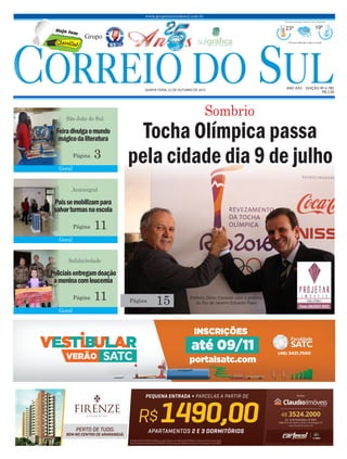 www.grupocorreiodosul.com.br
ANO XXv EDIÇÃO Nº 4.780
quinta-feira, 22 de outubro de 2015
R$ 2,00
Grupo
23º 19º
Chuvoso durante o dia e a noite
Previsão para hoje Extremo Sul Catarinense
Prefeito Zênio Cardoso com o prefeito
do Rio de Janeiro Eduardo Paes
C Slassi ul
te ej moH
Geral
Geral
Geral
Feiradivulgaomundo
mágicodaliteratura
Paissemobilizampara
salvarturmasnaescola
Policiaisentregamdoação
ameninacomleucemia
São João do Sul
Araranguá
Solidariedade
3
11
11
Página
Página
Página
15Página
Sombrio
Tocha Olímpica passa
pela cidade dia 9 de julho
 