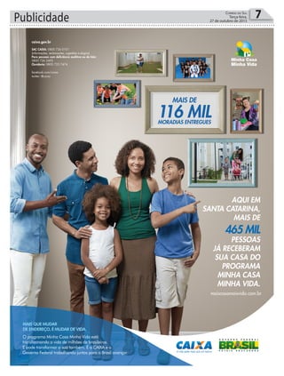 Publicidade 7Correio do Sul
Terça-feira,
27 de outubro de 2015
caixa.gov.br
SAC CAIXA: 0800 726 0101
(informações, reclamações, sugestões e elogios)
Para pessoas com deﬁciência auditiva ou de fala:
0800 726 2492
Ouvidoria: 0800 725 7474
facebook.com/caixa
twitter: @caixa
(informações, reclamações, sugestões e elogios)
Para pessoas com deﬁciência auditiva ou de fala:
AQUI EM
SANTA CATARINA,
MAIS DE
465 MIL
PESSOAS
JÁ RECEBERAM
SUA CASA DO
PROGRAMA
MINHA CASA
MINHA VIDA.
maiscasamaisvida.com.br
O programa Minha Casa Minha Vida está
transformando a vida de milhões de brasileiros.
E pode transformar a sua também. É a CAIXA e o
Governo Federal trabalhando juntos para o Brasil avançar.
MAIS QUE MUDAR
DE ENDEREÇO, É MUDAR DE VIDA.
 