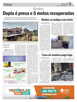 ções do soldado Mateus,
na madrugada passada,
por volta das 4 hora, ocor-
reu um furto no pátio da
empresa, de onde foram
levadas cinco motos que
estavam apreendidas por
infrações de trânsito.
Por volta das 8 horas
foram localizadas duas
motos sem combustível
na Estrada Geral da
Operária. As guarnições
continuaram em buscas
pelas outras três até que
um popular informou de
uma residência já conhe-
cida pelos policias, onde
estariam as motos e os
possíveis ladrões.As guar-
nições se mobilizaram,
realizaram um cerco na
casadosuspeitoelocaliza-
ram as outras três motos
furtadas.
Michael e Marcelo
estavam na casa e não
tiveram tempo de fugir.
“Foi muito bem montado
o cerco e eles não tinham
condições de fuga”, decla-
rouMateus.Osdoisforam
encaminhados a Central
de Polícia.
tarem cinco motos no pá-
tio da SOS Guinchos.
Os acusados, Michael da
Silva Borba, de 18 anos e
Marcelo Tomasi, 22, são
moradores do bairro Polí-
cia Rodoviária, próximo à
antiga zona do meretrício.
Conforme informa-
> ArArAnguá
APolícia Militar de
Araranguá pren-
deu no final na manhã
desta quarta-feira, dois
homens acusados de fur-
Polícia 3Correio do Sul
Quinta-feira,
29 de outubro de 2015
Gislaine Fontoura
³Motos foram recolhidas e devolvidas a empresa de onde foram furtadas à noite
Dupla é presa e 5 motos recuperadas
Rendeu
³Incêndio começou nos fundos da residência
³Até o fogão foi levado, ficando só a bancada
PM prendeu na manhã desta quarta-feira, dois homens
acusados de terem furtado motos no pátio da SOS Guinchos
> SAntA roSA do Sul
Namanhãdequarta-
-feira foi a vez de uma
família de Santa Rosa do
Sul ser vítima dos ladrões
queestãoagindonaregião
furtando principalmente
eletrodomésticos. O furto
aconteceu por volta das
10h,quandoosmoradores
daresidênciaestavamtra-
balhando. Adonadacasa,
que não quis ser identi-
ficada, disse que o susto
iniciallogosetransformou
em indignação. Quando
entrou em casa perto do
meio-dia ela não viu sua
TV, nem seu fogão e nem
mesmootapetedasacada.
“Fui tomada por uma
sensação de indignação
e impunidade e comecei
> JAcinto MAchAdo
O Corpo de Bombei-
ro de Sombrio foi acio-
nado para atender um
princípio de incêndio em
Jacinto Machado. No
bairro Paraguai, uma
casa estava pegando fogo
depois das chamas terem
se iniciado nos fundos da
residência de madeira.
Enquanto os bom-
beiros se deslocavam
até o local, os vizinhos
ajudaram a combater o
fogo impedindo que as
chamas se alastrassem
para outros cômodos.
Ao chegar, os bom-
beiros vistoriaram toda a
construção e finalizaram
a gritar”, contou. Amigos
e familiares correram até
a casa dela e ajudaram a
verificar os outros cômodos.
A constatação foi de que os
bandido levaram três apa-
relhos de TV, fogão, tapetes,
roupas do filho menor do
casal, não deixando nem
mesmoocofrinhodacriança.
A Polícia Militar esteve
a contenção do incêndio.
Segundo a moradora,
ela estava trabalhando
no momento que o fogo
Mulher se indigna com furto
Casa de madeira pega fogo
nolocalealertouorestante
da região. Segundo infor-
mação, foi visto um carro
preto próximo a casa por
volta das 10h, onde pode-
riam estar os bandidos. A
Polícia Civil está apuran-
doestefurto,quesejuntaa
outros que têm acontecido
também na comarca de
Sombrio.
iniciou e foi avisada por
vizinhos. Ninguém ficou
ferido, só havendo danos
materiais.
 