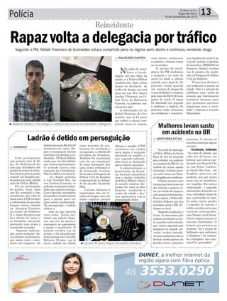 > Sombrio
Uma perseguição
que parecia cena de fil-
me de Hollywood fez
com que moradores dos
prédio do centro de Som-
brio fossem para a janela
assistir um bandido sen-
do preso em uma rápida
ação da Polícia Militar.
Foi na madrugada
de quinta- feira, após
um dia tranquilo e sem
ocorrências, por volta da
meia noite a PM recebeu
a informação de que dois
homem teriam entrado
na farmácia Pizzoloto,
no centro de Sombrio.
É a única farmácia que
fica aberta 24 horas e
os bandidos entraram
portando uma arma e
anunciado o assalto.
Segundo informa-
ção, nesse momento ha-
via clientes na farmácia,
que assim como o aten-
dente não reagiram. Os
Polícia 13Correio do Sul
Segunda-feira,
16 de novembro de 2015
³ Rafael foi detido e com a droga e o dinheiro que possuía encaminhado a delegacia
> balneário Gaivota
Na noite de sexta-
-feira a bandi-
dagem não deu folga na
região, e a Polícia Militar
também não. Após vários
meses de denúncia de
tráfico de drogas em uma
casa na rua W3, bairro
Jardim Ultramar, na Co-
hab Nova de Balneário
Gaivota, os policiais con-
seguiram agir.
A informação era de
Rafael Francisco de Gui-
marães, que já foi preso
por tráfico e estava cum-
prindo pena no regime
Rapazvoltaadelegaciaportráfico
Reincidente
³Luciano foi preso depois de assaltar farmácia
ladrõeslevaramR$445,00
existentes no caixa. De-
pois os marginais saíram
correndo em direção a ro-
doviária. APolícia Militar
soube que um dos ladrões
que estava aparentemen-
te armado usava uma
camiseta do Corinthians.
Não foi difícil encontrá-lo.
Ao chegar próximo
a loja Sombra Rio, na
rua Caetano Lumertz, os
policiaisavistaramosban-
didos que saíram em fuga.
Comobarulho moradores
dosprédiosvizinhosforam
para a janela para ver
oque estava acontecendo.
Na perseguição, o ladrão
colocou a
mão no que parecia
uma arma. Nesse mo-
mento um policial dispa-
rou um tiro de alerta e
conseguiu se aproximar
e pegar o assaltante. O
homem recebeu voz de
prisão e foi identificado
comoLucianodeCarvalho
Behrens, 34 anos, que já
havia andado na cidade
Ladrão é detido em perseguição
como morador de rua.
Luciano foi revistado e
recuperado os R$445,00
furtados da farmácia.
Também foi encontrado
com ele um ‘simulacro’
de arma (imitação). Era
uma arma artesanal e
de brinquedo. Luciano
foi levado a Delegacia de
Polícia Civil de Sombrio
e apresentado ao delega-
do de plantão Vanderlei
Sala.
Luciano declarou a
reportagem não ser vi-
ciadoemdrogas,masnão
soube explicar porque
Segundo a PM, Rafael Francisco de Guimarães estava cumprindo pena no regime semi aberto e continuou vendendo droga
Mulheres levam susto
em acidente na BR
> SantaroSadoSul
Na tarde de domingo,
a Polícia Militar de Santa
Rosa do Sul foi acionada
paraatender umacidente
namarginaldaBR101,no
viaduto de acesso aquele
municipio.Acolisãoenvol-
veu um Corsa e um Picas-
so dirigidos por mulheres.
OSamusocorreuuma
criança que estava em um
dos veículos e parecia es-
tar em estado de choque e
compequenosferimentos.
Pouco depois a Polícia Ro-
doviária Federal, que tem
jurisdição sobre a BR 101,
chegou ao local.
Segundoospoliciais,o
Corsa foi atravessar pelo
viaduto em direção ao les-
te, quando o outro veículo,
que estava seguindo pela
marginal no sentido sul-
-norte, acabou batendo.
Asduascondutorasnãose
feriram, tendo apenas um
grande sustos e prejuízos
materiais. O trânsito no
localficoulentoporalguns
minutos.
Cuidado, bêbado
- Na noite de sábado, por
volta das 22 horas, um
homem que estava con-
duzindo um Renault Clio
na rua Breno Cardoso,
no bairro São Luiz, em
Sombrio, provocou um
acidente que por muito
pouco não se transforma
em tragédia. Ele estava
embriagado e segundo
informações dirigindo em
uma velocidade maior do
que a permitida no local.
Lá pelas tantas perdeu
o controle do veículo e
colidiu em dois carros que
estavam estacionados,
umaNissaneumCitroen.
O forte impacto deixou os
veículos danificados. O
homem que provocou ao
acidente fez o exame de
bafômetro que confirmou
a bebedeira e foi conduzi-
do a delegacia. Seu auto-
móvel foi apreendido.
efetuou o assalto. A PM
continuou em rondas
para pegar o segundo
envolvido no assalto, e
que segundo informa-
ções teria se deslocado
para o bairro Januária.
A administração e
funcionários da farmá-
cia ficaram satisfeitos
com o rápido trabalho
da Polícia Militar.Antes
do assalto taxistas dis-
seram ter visto os dois
homens rondando o
centro da cidade e fica-
ram apreensivos com a
proximidade deles.
semi aberto, continuava
a cometer o mesmo crime
no município.
O serviço de inteli-
gência da PM confirmou
a suspeita e na noite de
sexta foi dada a última
cartada para pegá-lo. Os
policiais viram quando
um usuário de drogas foi
acasadeRafaelecomprou
pelovalordeR$10,00uma
pedra de crack. O rapaz
foi abordado em seguida
e confessou o negócio. Os
policiais então entraram
na residência e encontra-
ram8pedrasdecrack(1g),
4,2g de cocaína, 3 gramas
demaconhaeR$556,00em
dinheiro. Rafael recebeu
voz de prisão e foi condu-
zido a Delegacia de Polícia
Civil de Sombrio.
“É uma boca de fumo e
um traficante a menos na
cidade. Não é a solução do
problema, mas e parte da
solução que diariamente
tentamos alcançar para
que possamos garantir
segurança para a socie-
dade”, comenta o tenente
Brandalise.
 