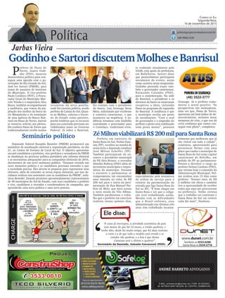 Política
Jarbas Vieira
Correio do Sul
Segunda-feira,
16 de novembro de 2015
jarbas@grupocorreiodosul.com.br
(48) 9966.5326
CHARGEPor:CAZO
“A coisa já encrespou, a atividade econômica do país
está menor do que há 12 meses, a União quebrou, e
tenho dito, desde há muito tempo, que há duas notícias:
a ruim é a de que todo o modelo está errado e os
estados vão quebrar, e a boa é que Santa
Catarina será o último a quebrar”.
Ele disse:
‘
‘Secretário da Fazenda, Antonio Gavazzoni (PSD).
GodinhoeSartoridiscutemMolheseBanrisul
P
refeito de Passo de
Torres, Juarez Godi-
nho (PSD), mostrou
desenvoltura política para con-
seguir uma agenda com o go-
vernador do Rio Grande do Sul,
José Ivo Sartori (PMDB), para
tratar de assuntos de interesse
do Município. O vice-prefeito
Paulo Cordeiro (PDT), o Procu-
rador Geral do Município Mar-
celo Tristão e o empresário Alex
Bauer, também acompanharam
a audiência, que tratou da am-
pliação dos molhes da barra do
rio Mampituba e da instalação
de uma agência do Banco Ban-
risul em Passo de Torres. Sartori
se mostrou solícito aos pleitos.
Ele conhece Passo de Torres que
tradicionalmente recebe muitos
Prefeito em exercício de
Santa Rosa do Sul, Nelmo Eme-
rim (PP), recebeu na manhã de
sexta-feira o deputado estadual
José Milton Scheffer (PP).
Também participaram do en-
contro o presidente municipal
do PP, Alex Bristot, o vereador
Almides Roberg (PSD) além de
secretários municipais e empre-
sários do município. Durante
o encontro o parlamentar se
comprometeu em encaminhar
uma emenda no valor de R$
200 mil para o início da pavi-
mentação da Rua Manuel Por-
fírio de Melo, que dará acesso
a nova escola da Vila Albina.
Também parabenizou o traba-
lho que o prefeito em exercício
realizou nesses quinzes dias,
(48) 3522-3777
ZéMiltonviabilizaráR$200milparaSantaRosaSeminário político
Deputado federal Ronaldo Benedet (PMDB) promoverá um
seminário de atualização eleitoral e organização partidária, no dia
21, no Centro de Eventos de Cocal do Sul. O objetivo apresentar
aos pré-candidatos a prefeitos, vice-prefeitos e vereadores do PMDB
as mudanças no processo político partidário pós reforma eleitoral
e as necessárias adequações para as campanhas eleitorais de 2016,
decorrentes de um novo momento político. “Estamos vivendo um
novo momento político e os candidatos precisam entender o que
a sociedade precisa. Eles devem se preparar para representar seus
eleitores, além de entender as novas regras eleitorais, por isso de-
cidimos realizar este seminário com os candidatos do PMDB”, enfa-
tizou Benedet. Estarão presentes aproximadamente representantes
de 40 municípios do Sul do Estado, com seus candidatos a prefeito
e vice, candidatos a vereador e coordenadores de campanha, que
aprenderão uma nova política e uma nova postura.
veranistas da serra gaúcha,
onde fez carreira política, sendo
prefeito de Caxias do Sul. Quan-
to ao Molhes, colocou o Gover-
no do Estado como parceiro,
porém lembrou que os recursos
para sua conclusão precisam ser
viabilizados junto ao Governo
Federal. Já sobre o Banrisul,
fez contato com o presidente
do banco, Luis Gonzaga Veras
Mota, solicitando que recebesse
a comitiva catarinense, o que
aconteceu na sequência. A au-
diência terminou com Godinho
convidando o governador para
o Costelaço, tradicional even-
to realizado anualmente pela
SAAB, com apoio da prefeitura,
em BellaTorres. Sartori disse
que possivelmente participaria
novamente do evento, assim
como ocorreu nesta temporada.
Godinho pretende trazer tam-
bém o governador catarinense,
Raimundo Colombo (PSD),
para a comemoração. Na sede
do Banrisul, o presidente e os
diretores do banco se mostraram
receptivos a ideia, incluindo
Passo no programa de expansão
do Banrisul. A tendência é que
o município receba um posto
de atendimento. “Com o aval
do governador e o empenho do
prefeito o pleito será viabilizado
num prazo menor”, pontuou
Gonzaga. Já o prefeito come-
morou o aceno positivo. “As
perspectivas são animadoras,
uma vez que, Passo de Torres,
apresenta um bom índice de de-
senvolvimento, inclusive nesse
momento de crise, o que nos dá
certa confiança que vamos con-
seguir esse pleito”, completou.
especialmente pela assinatura
da ordem de serviço para o
reinício da pavimentação da
estrada que liga Santa Rosa do
Sul ao IFC. “É bom chegar em
Santa Rosa e ver que a coliga-
ção está trabalhando unida.
Mesmo com as dificuldades
que o Brasil enfrenta, essa
administração nos últimos três
anos tem trabalhado incansa-
velmente por melhorias que já
são visível em toda a cidade”,
comentou, aproveitando para
presentear Nelmo com uma
placa que exalta o município de
Santa Rosa do Sul como capital
catarinense do Polvilho, um
pedido do PP ao parlamentar.
Prestes a devolver o cargo ao
prefeito Nelson Cardoso (PSD),
que retoma hoje o comando da
Administração Municipal, Nel-
mo avaliou seus 15 dias como
prefeito: “Assinei mais de R$
2 milhões em obras e também
tive a oportunidade de receber
todos que aqui me procuraram
na prefeitura. Tenho certeza
que o trabalho vai continuar e
Santa Rosa do Sul vai crescer
cada dia mais”, finalizou.
 