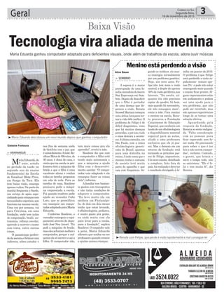 tem mais coisas pra ela
aprender”, revela a mãe.
Rosilene diz que com
o computador a filha está
tendo mais autonomia e
que a máquina a ajuda
filha com o desenvolvi-
mento escolar. “O compu-
tador veio adaptado e ela
consegue fazer as coisas
dela”, informa.
A família tem bastan-
te gastos com transportes
e não tinha condições de
adquirir o computador.
“Eu levo muito ela em
médicos em Florianópo-
lis, de dois em dois meses
tenho que estar levando,
é oftalmologista, pediatra,
é muito gasto pra gente,
eu ando muito com ela
para levar para a escola,
para a fundação”, explica
Rosilene. O empenho vale
a pena, Maria Eduarda
afirmou que sonha em ser
professora quando crescer
e ajudar outras crianças.
nos fins de semana anda
de bicicleta com o pai, que
écaminhoneiro.Amãe,Ro-
silene Mota de Oliveira, de
30 anos, é dona de casa, e
conta que na escola os pro-
fessores têm a máquina de
braile e que a filha é uma
excelente aluna e realiza
todas as tarefas propostas
em sala de aula. Para as
tarefas de casa, Rosilene
precisava pedir a máqui-
na emprestada a escola.
Foi quando resolveu pedir
ajuda ao vereador Cabo
Loro, que se prontificou
em conseguir um compu-
tadoradaptadoparaMaria
Eduarda.
Conforme Rosilene, o
vereador conseguiu o equi-
pamento através do depu-
tado José Ney Ascari. “Eu
pedi a máquina de braile,
maselesacharammelhoro
computador, porque a má-
quina ela só escreve e sai a
folha. O computador não,
> ArArAnguá
MariaEduarda,de
7 anos, estuda
no período da tarde no
segundo ano do ensino
fundamental da Escola
de Estadual Mota Pires,
em Sanga da Toca. Ela
tem baixa visão, enxerga
apenasvultos.Naparteda
manhã frequenta o Saede,
um serviço de apoio espe-
cializadoparacriançascom
necessidadesespeciais,que
funcionanamesmaescola.
Uma vez por semana, vai
para Criciúma, em uma
fundação, onde tem aulas
de computação, braile, au-
tonomia, reforço escolar,
aprende a escrever o nome
com tinta, entre outras
coisas.
O passatempo preferi-
dodameninaébrincarcom
cadernos, adora estudar e
Geral 3Correio do Sul
Segunda-feira,
16 de novembro de 2015
Gislaine Fontoura
Aline Bauer
Tecnologia vira aliada de menina
Baixa Visão
Maria Eduarda ganhou computador adaptado para deficientes visuais, onde além de trabalhos da escola, adora ouvir músicas
³Maria Eduarda descobruiu um novo mundo depois que ganhou computador
³Renata com Felipe, que perde a visão rapidamente e mal consegue ler
> Sombrio
A espera é a maior
preocupação de uma fa-
mília moradora do bairro
Boa Esperança em Som-
brio. Depois de descobrir
que o filho é portador
de uma doença que de-
genera a visão, Renata
ScusselMarianicomeçou
uma árdua luta para tor-
nar a vida dele melhor. O
problema de Felipe é de
difícil diagnóstico, visto
que há muitas doenças
parecidas,eporisso,tudo
o mais demora a aconte-
cer.Aúltimaconsulta,em
São Paulo, com a única
oftalmologista geneti-
cista do Brasil, apontou
para uma distrofia na
retina.Amãe conta que o
menino tinha o costume
de assistir tevê muito
perto do aparelho e que
caía com frequência. Se-
gundo os médicos, ele nun-
ca enxergou normalmente
por um problema genético.
Hoje, aos nove anos, Fe-
lipe não tem mais a visão
central, e dispõe de apenas
30% de visão periférica,nas
laterais. “Na escola, en-
quanto ele não precisou
copiar do quadro, foi bem,
mas quando foi necessário,
ele não conseguiu mais”,
conta a mãe. Para manter
o menino na escola, Rena-
ta procurou a Fundação
Catarinense de Educação
Especial, que receberia um
laudo de um oftalmologista
e disponibilizaria material
especial para as aulas,
aliado a uma professora
exclusiva que ele já pos-
sui. Mas a demora em um
retorno da fundação está
tornando os próximos pas-
sos de Felipe, impossíveis.
Um novo exame, detalhado
e complexo, feito fora do
país, foi realizado e deve ter
o resultado divulgado à fa-
Menino está perdendo a visão
mília em janeiro de 2016.
O problema é que Felipe
está perdendo a visão ra-
pidamente- restam ape-
nas 5%- e pode não estar
enxergando mais quando
o exame ficar pronto. Al-
guns experimentos estão
em andamento e podem
ser uma ajuda para o
seu problema, que não
pode ser revertido, mas
são apenas experiências
longe de se tornar uma
solução efetiva.
Aguardando pela
resposta da fundação,
Renata se sente indigna-
da. “Falta consideração
com as pessoas para
ficar esperando sem fa-
zer nada. Só precisando
para saber o que é ter
leis e não serem cumpri-
das”, reclama. Contudo,
o garoto, que brinca e
sorri o tempo todo, não
se entristece. “Ele é fe-
liz e tem muita fé”, diz
Renata.
 