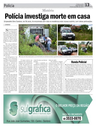 Polícia 13Correio do Sul
Segunda-feira,
23 de novembro de 2015
³Corpo em decomposição e com ferimentos foi retirado da bela e grande residência isolada onde o ex-empresário estava morando sozinho
³-Namanhãdesexta-feira,porvoltadas11h40min,
a Rocam (Rondas Ostensivas Com Apoio de Mo-
tocicletas) foi acionada via Central de Operações
da Polícia Militar (190), para verificar denúncia de
furto de fios no bairro Mato Alto. No local os policiais
militares abordaram um homem de 25 anos, e com
ele foram encontrados 25kg de fios. Na sequência
a vítima apresentou-se e reconheceu o suspeito e o
material furtado.
³- Uma guarnição da Polícia Militar de Balneário
Arroio do Silva foi acionada via Central de Operações
da Polícia Militar (190), para atender uma ocorrência
de lesão corporal envolvendo uma adolescente. A
agressora seria uma mulher de 27 anos e durante a
verificação da documentação dela os policiais cons-
tataram que havia um mandado de prisão em aberto
contra ela. Desta forma, a mulher recebeu voz de
prisão e foi encaminhada à delegacia.
RondaPolicial
> Sombrio
No final da manhã
de sexta-feira,
por volta de 12h30min,
policiais militares foram
acionados para atender
uma ocorrência na comu-
nidade de Morretinho,
próximo a ponte antiga
do Rio da Lage, em Som-
brio.
Em uma residência
foi encontrado morto o
empresário aposentado
Enedino Cardoso, o Dino,
de 56 anos. O corpo es-
tava no quarto, próximo
a cama, com ferimentos
semelhantes a perfura-
ções de tiro.
Investigadores da
Polícia Civil relataram
que Dino estava morando
sozinho e ultimamente
costumava passar os
dias em bares com co-
nhecidos. Os amigos se
preocuparam quando ele
passou mais de três dias
sem aparecer e comuni-
caram os familiares do
empresário.
Na sexta, por volta do
meio-dia, um sobrinho foi
até a casa do tio para sa-
ber como ele estava. Che-
gando no local o sobrinho
chamou durante vários
minutos e sem receber
resposta tentou entrar
na casa, mas estava tudo
fechado. Foi quando ele
teria ido até uma janela
próxima ao quarto e visto
o corpo caído.
Políciainvestigamorteemcasa
Mistério
O rapaz entrou em
contato com os demais fa-
miliares que acionaram
a PM. Os policiais iso-
laram o local enquanto
aguardavam a chegada
da Polícia Civil, Instituto
Geral de Perícias (IGP)
e IML (Instituto Médico
Legal) para recolher o
cadáver.
Em aproximadamen-
te uma hora tirando fotos
e colhendo digitais e ou-
tros indícios que possam
servir como prova, o IGP
terminou seu trabalho e
o empresário foi levado
para o IML de Araran-
guá, onde seria feita a
necrópsia que pudesse
indicar a causa da morte,
dificultada pelo fato do
corpo já estar em decom-
posição.
Após o trabalho na
residência a Polícia Civil
iniciou a investigação
nos locais onde Dino cos-
tumava frequentar em
busca de informações
que possam levar aos
autores do crime.
Por enquanto nenhu-
ma hipótese está des-
cartada, principalmente
homicídio ou latrocínio
(roubo seguido de morte).
Os policiais lembram que
qualquer informação é de
extrema importância e
quem souber algo sobre
o caso pode ligar para o
3533 0196, telefone da
Polícia Civil de Sombrio
e terá a identidade man-
Empresário Dino Cardoso, de 56 anos, foi encontrado sem vida na residência onde morava sozinho, com várias perfurações
tida em sigilo.
Os vizinhos e amigos
comentaram que Dino
Cardoso sempre foi uma
pessoa querida e que
morava sozinho, mas
estava feliz pois seus fi-
lhos teriam seguido seus
caminhos e estavam bem.
Dino foi um dos mais
respeitados e conhecidos
empresários da área da
cerâmica em Sombrio.
Após parar de trabalhar
com cerâmica e se apo-
sentar, tornou-se um fre-
quentador de bares, onde
passava o dia em rodas
de amigos. Os vizinhos
comentaram que Dino
já tinha sido assaltado
na bela casa, em um local
isolado, algumas vezes.
 