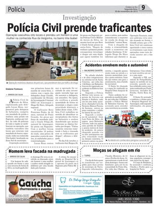 Polícia 9Correio do Sul
Segunda-feira,
30 de novembro de 2015
Operação vasculhou oito locais e prendeu um homem e uma
mulher na conhecida Rua da Vergonha, no bairro Vila Isabel
³Operação mobilizou dezenas de policiais, que prenderam dois por tráfico de droga
³Acidente em conhecida e perigosa curva da SC
> Balneário Gaivota
No sábado abafado
e de altas temperaturas
no extremo-sul de Santa
Catarina, por volta das
14h30min, em Balneário
Gaivota foi registrado um
acidente na Rodovia Jose
Tiscoski.
Segundo a Polícia
Militar três jovens se-
guiam da Gaivota em
direção a Sombrio, cada
um em uma moto, quan-
do na chamada Curva da
Terneira Mateus Pereira
de Santana entrou na
pista contrária e colidiu
na lateral de um Gol.
Segundo o condu-
tor do automóvel Iram
Luís Porto da Silva, ele
seguia para Balneário
Gaivota, onde iria apitar
uma partida de futebol
a poucos metros do local
do acidente. Já estava
chegando quando viu
os três motoqueiros em
alta velocidade vindo
na direção contrária. O
primeiro estava na pista
Acidentes envolvem moto e automóvel
correta, o segundo passou
muito rente ao veículo e o
terceiro motociclista inva-
diu a pista contrária. Iram
diz que tentou sair para o
acostamento, mas a batida
foi inevitável.
O Samu foi chamado
e o rapaz foi conduzido ao
Hospital Dom Joaquim de
Sombrio.
Outro acidente foi re-
gistradonamanhãdesába-
do, por volta das 11h30min,
quando a Polícia Militar
de Balneário Gaivota foi
acionada para atender
uma ocorrência na avenida
Interpraias. Uma colisão
no local envolvia um car-
ro e uma moto.
Segundo a PM, um
veículo de Forquilhinha
seguia no sentido sul na
avenida, quando aca-
bou colidindo contra uma
moto conduzida por Paulo
Generoso, morador de
Peroba, Santa Rosa do
Sul.
O Samu foi acionado
e conduziu a vítima para
o Hospital Regional de
Araranguá, onde segundo
informações, ele passa
bem.
Gislaine Fontoura que a operação foi re-
sultado de uma investi-
gação iniciada logo que
ele assumiu a delegacia,
em setembro. Na época,
ele verificou a grande
quantidade de furtos no
município e elegeu como
prioridade diminuir o
índice desse crime. A Po-
lícia Civil trabalhou no
sentido de identificar os
receptadores dos furtos
no balneário e acabou
descobrindo que muitos
trocavam os objetos fur-
tados por drogas. “Vários
usuários estavam come-
tendo o furto e trocando
com os traficantes por
drogas”, afirmou o dele-
gado.
No dia 8 de outubro, o
traficante Jair Borges,38,
nas primeiras horas da
manhã de sexta-feira, e
contou com o apoio dos
delegados Jorge Giraldi,
coordenador da Divisão
de Investigação Criminal
(DIC) de Araranguá e
Diego De Haro, delegado
regional.
O traficante Reni
Francisco Pedro, de 52
anos, natural de Praia
Grande, foi preso por
força de mandado judi-
cial e Gisele Filipe,26,
natural de Araranguá,
foi presa em flagrante.
Com a mulher foram
encontradas 16 pedras
de crack, uma peteca de
maconha e outra de coca-
ína, já embaladas para a
comercialização.
Lucas Rosa contou
> arroio do Silva
APolícia Civil de
Arroio do Silva,
capitaneada pelo dele-
gado Lucas Rosa, res-
ponsável pela delegacia
do balneário, cumpriu
um mandado de prisão e
realizou uma prisão em
flagrante, ambas por trá-
fico. Ao todo 36 policiais
de toda a região se mobi-
lizaram na operação, que
também vasculhou oito
locais que estavam com
mandado de busca e apre-
ensão, todos na conhecida
Vila Isabel, localizada na
Zona Sul do município.
Aoperação aconteceu
Polícia Civil prende traficantes
Investigação
> arroio do Silva
Um homem foi esfa-
queado em frente a uma
casa noturna doArroio do
Silva, na madrugada des-
> turvo
Umdiadefestaquase
se transforma em tra-
gédia para duas jovens
do munícipio de Turvo.
Segundo informações,
Homem leva facada na madrugada Moças se afogam em rio
te domingo.Ele teria se en-
volvido na discussão entre
um homem e uma mulher
e acabou sendo atingido no
abdômen por uma facada
dada pelo homem.
Claudia Monteiro, de 21
anos e Evelim de Jesus, 24,
aproveitaram a tarde de sol
deste domingo e foram com
familiares para um rio na
comunidade de Ponte Alta.
Por volta das 15horas as
A vítima foi encami-
nhada ao Hospital Re-
gional de Araranguá e
o agressor foi preso em
flagrante pela Polícia Mi-
litar.
duas se afogaram no rio,
mas populares consegui-
ram retirá-las da água.
O Corpo de Bombeiro
foi acionado e conduziu
Cláudia e Evelin para o
hospital de Turvo.
foi preso em flagrante pe-
las Polícias Civil e Militar
de Arroio do Silva, no
mesmo local em que Reni
e Gisele foram presos na
sexta-feira. “Depois de
realizar a primeira prisão
conseguimos investigar
e chegar até esta dupla
que agora também vai
para a cadeia, pois ambos
comandavam o esquema
de venda da droga na
localidade,” contou Rosa.
Com a chegada do
verão, a criminalidade
tende a aumentar em
cidades litorâneas. O de-
legado Diego De Haro
informou que durante a
Operação Veraneio, mais
seis policiais civis esta-
rão atuando no Arroio, e
Giraldi avisou que a Po-
lícia Civil irá continuar
apertando o cerco contra
os criminosos e que mais
operações como esta de-
verão ocorrer até o fim
do ano.
 