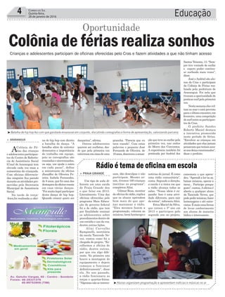 prancha. “Parecia que eu
tava voando”. Com estas
palavras o pequeno José
Fernando de Oliveira, de
10anos,descreveuasensa-
dançarina”, afirma.
Outros adolescentes
querem ser surfistas, des-
de que pela primeira vez
estiveramemcimadeuma
Educação4 Correio do Sul
Quinta-feira,
28 de janeiro de 2016
³Batalha de hip hop fez com que garotada ensaiasse em conjunto, discutindo coreografias e forma de apresentação, valorizando parceria
na de hip hop com direito
a batalha de dança. “A
batalha além de entreter
demonstra a importância
do trabalho em equipe,
pois as coreografias são
ensaiadasesincronizadas,
ou seja, um ajuda o outro
em cada passo”, define
a ministrante da oficina
Jheniffer de Oliveira Pe-
reira. Isabela Fernandes,
de 8 anos, que foi uma das
destaquesdaoficinaensaia
em casa várias danças.
“Foi muito legal participar
desta dança de hip hop.
Quando crescer quero ser
> ArArAnguá
AColônia de Fé-
rias das crianças
eadolescentesparticipan-
tes do Centro de Referên-
cia de Assistência Social
(Cras) de Araranguá tem
elevado cada vez mais a
autoestima da criançada.
Com oficinas diferencia-
das ninguém fica parado
duranteasatividadespro-
movidas pela Secretaria
Municipal de Assistência
Social.
Na tarde de terça-
-feira,foi realizada a ofici-
Crianças e adolescentes participam de oficinas oferecidas pelo Cras e fazem atividades a que não tinham acesso
Colônia de férias realiza sonhos
Oportunidade
³Alunas organizam programação e apresentam notícias e músicas no ar
sam, dão desculpas e não
participam. Mesmo as-
sim, tivemos 160 crianças
inscritas no programa”,
completou Alini.
Gilmar Rosa, monitor
da oficina de rádio, explica
que os alunos aprendem
bem mais do que ape-
nas manusear a rádio.
“Eles mesmos fazem a
programação, colocam as
músicas, leem horóscopo e
> PrAiA grAnde
Um tipo de aula di-
ferente em uma escola
de Praia Grande deu
o que falar em 2015.
Literalmente. Uma das
oficinas oferecidas pelo
programa Mais Educa-
ção do governo federal
foi a de rádio, que tem
por finalidade ensinar
os adolescentes sobre
procedimentosdentrode
um estúdio e uso da voz,
dentre outras lições.
Alini Carvalho
Rampinelli, secretária
da escola Tancredo Ne-
ves, contou como foi a
chegada do projeto. “Es-
colhemos a oficina de
rádio, dentre outras,
por que era algo dife-
rente. No primeiro ano
houve a montagem do
equipamento e depois
começou a funcionar
definitivamente”, disse
ela. No ano passado,
a rádio funcionava as
terças e quartas-feiras.
“Algumasnãoseinteres-
Rádio é tema de oficina em escola
notícias do jornal. É como
uma rádio comunitária”,
conta. Segundo a direção,
a escola é a única em que
a rádio alcança todas as
salas. “Nossa ideia é ex-
pandir. Isso é uma ativi-
dade diferente, para sair
da rotina”, informouAlini.
Erica Maciel da Silva,
que cursou o 5° ano em
2015 e participou pelo
segundo ano no projeto,
comemora o que apren-
deu. “Aprendi a ler no ar,
baixar músicas, operar a
mesa... Participo porque
gosto”, contou.Aoficina é
aberta a qualquer aluno
da Tancredo Neves, que
podepedirmúsicas,fazer
homenagens e até entre-
vistas.Émaisumaforma
de levar conhecimento
aos alunos de maneira
lúdica e interessante.
ção que teve ao surfar pela
primeira vez, nas ondas
do Morro dos Conventos.
A experiência também foi
praticada por Andriel dos
Santos Teixeira, 13. “Sem-
pre tive vontade de surfar
e espero poder continu-
ar surfando mais vezes”,
disse.
José eAndriel são alu-
nos do Cras e participam
da Colônia de Férias rea-
lizada pela prefeitura de
Araranguá. Foi nela que
tiveramaoportunidadede
praticarsurfpelaprimeira
vez.
Nestasemanaelesvol-
tam ao mar e está previsto
paraoúltimoencontro,em
fevereiro, uma competição
desurfentreosparticipan-
tes do Cras.
O prefeito Sandro
Roberto Maciel destaca
a iniciativa promovida
neste período de férias.
“Envolver as crianças em
atividades que elas jamais
pensavamqueteriamaces-
sonosdeixaemocionados”,
disse o prefeito.
 