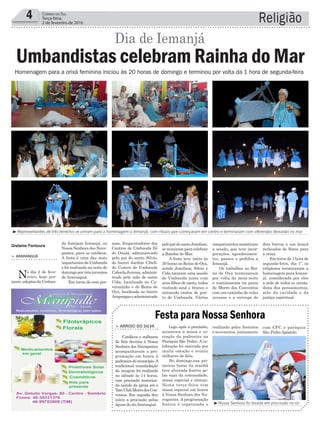soas, frequentadores dos
Centros de Umbanda Ilê
do Oxalá, administrado
pelo pai de santo Silvio,
do bairro Jardim Cibeli;
do Centro de Umbanda
CaboclaJurema,adminis-
trado pela mãe de santo
Cida, localizado no Ca-
verazinho e do Reino de
Oya, localizado no bairro
Arapongaseadministrado
Religião4 Correio do Sul
Terça-feira,
2 de fevereiro de 2016
³Representantes de três terreiros se uniram para a homenagem a Iemanjá, com rituais que começaram em centro e terminaram com oferendas deixadas no mar
³Nossa Senhora foi levada em procissão no rio
da festejam Iemanjá, ou
Nossa Senhora dos Nave-
gantes, para os católicos.
A festa é uma das mais
importantes da Umbanda
e foi realizada na noite de
domingo por três terreiros
de Araranguá.
Em torno de cem pes-
> ArArAnguá
No dia 2 de feve-
reiro, hoje por-
tanto,adeptosdaUmban-
Homenagem para a orixá feminina iniciou às 20 horas de domingo e terminou por volta da 1 hora de segunda-feira
Umbandistas celebram Rainha do Mar
Dia de Iemanjá
Gislaine Fontoura
Logo após a procissão,
aconteceu a missa e co-
roação da padroeira na
Paróquia São Pedro. A ce-
lebração foi marcada por
muita emoção e reuniu
milhares de fiéis.
No domingo,nas pri-
meiras horas da manhã
teve alvorada festiva pe-
las ruas da comunidade,
missa especial e almoço.
Nesta terça-feira tem
missa especial em honra
à Nossa Senhora dos Na-
vegantes. A programação
festiva é organizada e
> Arroio do SilvA
Católicos e milhares
de fiéis devotos à Nossa
Senhora dos Navegantes
acompanharam a pro-
gramação em honra à
padroeiradomunicípio.A
tradicional transladação
da imagem foi realizada
no sábado às 14 horas,
com procissão motoriza-
da saindo da igreja até o
YateClubMorrodosCon-
ventos. Em seguida deu
início a procissão pelas
águas do rioAraranguá.
Festa para Nossa Senhora
realizada pelos festeiros
e noveneiros, juntamente
com CPC e paróquia
São PedroApóstolo.
simpatizantes assistiram
a sessão, que teve incor-
porações, agradecimen-
tos, passes e pedidos a
Iemanjá.
Os trabalhos no Rei-
no de Oya terminaram
por volta da meia-noite
e continuaram na praia
de Morro dos Conventos
com um caminho de velas
acessas e a entrega de
dois barcos e um lençol
recheados de flores para
a orixá.
Em torno de 1 hora de
segunda-feira, dia 1º, os
religiosos terminaram a
homenagem para Ieman-
já, considerada por eles
a mãe de todos os orixás,
dona dos pensamentos,
mãe da caridade e da
justiça espiritual.
pelopaidesantoJomilson,
se reuniram para celebrar
a Rainha do Mar.
A festa teve início às
20 horas no Reino de Oya,
aonde Jomilson, Silvio e
Cida tocaram uma sessão
de Umbanda junto com
seus filhos de santo, todos
vestindo azul e branco e
entoando cantos de pon-
to de Umbanda. Vários
 