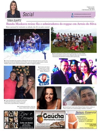 Tânia DuarTe
Correio do Sul
Terça-feira,
2 de fevereiro de 2016
tania@grupocorreiodosul.com.br
facebook.com/tania.duartecoelho
Banda Maskavo reúne fãs e admiradores do reggae em Arroio do Silva
48 3533.0762 48 8804.2871
³ Achuvadesábadonãoimpediuarealizaçãodemaisumshowquemarcouosucessoda
temporadadeverãoemBalneárioArroiodoSilva.Comumavibraçãosuperpositiva,abanda
Maskavosubiuaopalcocentralapresentandoomelhordoreggaeaopúblico.
³ AbelaJuliaMachadocomemorouaniversário
noúltimofimdesemana.Nafotocomospais
GilvanSimãoeQueliMachado.Parabéns!!!
³ FormaturadeLiliana
ColaresnoIFC,nafoto
comospaisAngelaeJoão
Batista.Parabéns!!!
³ Aaniversarintedehoje,aatrizLize
Souza,dofilmeAnita.Parabéns!!!
Show nacional foi realizado no sábado, dia 30, no palco central
³ DesconhecidopormuitascriançasparticipantesdoCentrodeRefe-
rênciadeAssistênciaSocial(Cras),oBalneárioMorrodosConventosfoi
vislumbradopelagarotadanatardedaúltimaquinta(28).
³ AmanhãquemsopravelaséRaquelTeixeiraSantos,nafotocur-
tindooCaverácomomaridoRodrigo.Parabéns,comadre!!!
 