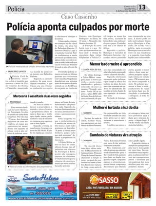 Polícia 13Correio do Sul
Quarta-feira,
3 de fevereiro de 2016
³Policial anota as informações dos proprietários
³Policial mostra foto de um dos envolvidos na morte
Merceariaéassaltadaduasvezesseguidas
Menor baderneiro é apreendido
Mulheréfurtadaaluzdodia
Comboiodeviaturasviraatração
> ArArAnguá
Uma merceria locali-
zada no bairro Operária,
em Araranguá, foi alvo
de assalto na tarde desta
terça-feira. Por volta das
17 horas, dois homens
chegaram em uma mo-
tocicleta, um rapaz, que
aparentava ser menor,
desceu com capacete na
cabeça e com a mão em-
baixo do moletom, anun-
> SAntA roSA do Sul
No último domingo,
a Polícia Militar conse-
guiu pegar o menor que
vinha a muito tempo
desafiando a polícia e
colocando em risco as
pessoas. Pilotando uma
moto Honda CG de cor
preta e placa MFA 1209
deSantaRosadoSulcom
cano adulterado, ele pas-
> Sombrio
No final da tarde de
ontem, Marlene Viana,
que seguia para sua resi-
dêncianobairroRaizeira,
> Sombrio
Na manhã desta
terça-feira, várias viatu-
ras do Departamento de
Administração Prisional
(Deap)deSantaCatarina
chamaram a atenção ao
parar em posto de com-
bustível no acesso a Som-
brio. Eram cinco viaturas
do Deap e uma sexta da
ciando o assalto.
Na hora do crime es-
tavam a proprietária, o
marido e duas clientes.
A proprietária estava no
caixa e disse que o ladrão
agiu rápido, entrou, pediu
dinheiro e saiu de encontro
ao comparsa que esperava
com a moto ligada.
Segundo a vítima, os
assaltantes levaram em
torno de R$ 100,00. A ação
foi tão rápida que o marido
sava nas comunidades em
alta velocidade empinando
a moto e fazendo barulho.
Segundo informação
repassada pelos policiais,
o guri chegou a colocar fita
isolante na placa da moto
para que a mesma não pu-
desse ser identificada. Ele
também já tinha fugido de
uma operação de trânsito
dias atrás.
Na tarde de domingo,
foi surpreendida por dois
bandidos armados em uma
moto preta que se apro-
ximaram e anunciaram o
assalto.
Amulher, que estava a
Polícia Rodoviária Federal
com mais de dez policiais
fortemente armados.
Eles realizavam a es-
coltadepresosqueestavam
sendo transferidos para o
RioGrandedoSul,pararam
para fazer um lanche e se-
guiram viagem. Enquanto
alguns se alimentavam,
outros faziam a segurança
das viaturas que estavam
estava no fundo do esta-
belecimento e não perce-
beu nada. Segundo ele,
as duas clientes estavam
no caixa, presenciaram o
crime e permaneceram
calmas.
Esta é a segunda vez
que o estabelecimento
é assalto em menos de
três meses, o outro roubo
aconteceu em dezembro.
“A gente já deixa pouco
dinheiro, porque sabe
que pode acontecer”, de-
clarou a proprietária da
mercearia.
A Polícia Militar es-
teve no local do crime,
efetuou buscas nas ad-
jacências com viaturas
de Araranguá e Ermo,
porém não conseguiu
capturar os criminosos.
Oestabelecimentopossui
câmeras de monitora-
mento que serão analisa-
das pelos policiais.
porém, quando o menor
voltou a fazer suas ma-
nobras perigosas a popu-
lação entrou em contato
com a PM avisando que
ele estava empinado a
moto. Os policiais pas-
saram a fazer o acom-
panhamento do rapaz
que tentou fugir, mas foi
abordado e conduzido
a delegacia. A moto foi
recolhida.
pé, entregou a bolsa com
seus pertences para a
dupla que a ameaçou de
morte e depois fugiu. A
PM fez rondas na cidade
atrás dos ladrões.
com o giroflex ligado.
Aoperação chamou a
atenção de quem passava
pela local e muita gente
até tirou fotos. Em con-
versabrevecomareporta-
gem,ospoliciaisconfirma-
ram que transportavam
presos e disseram que
não poderiam dar mais
detalhes para não com-
prometer a missão.
e colecionava inimigos e
desafetos.
Abusca pelos crimino-
sos começou no dia e local
do crime, em uma rua
de Balneário Gaivota. O
Instituto Médico Legal e
o Instituto Geral de Perí-
cia confirmaram a morte
provocada por vários tiros,
alguns deles no rosto e ou-
trosnamão,indicandoque
Cássio tentou se defender
levando a mão a frente da
face.
O trabalho policial co-
meçou ouvindo as últimas
pessoas que estiveram
com Cassinho. Os policiais
descobriram que minutos
antesdesermortoeleteria
entradoemumFordFocus
de cor prata, no centro de
na manhã de primeiro
de janeiro em Balneário
Gaivota.
Segundo os investi-
gadores, foi uma inves-
tigação complexa, já que
Cássio era um crimino-
so conhecido na região
> bAlneário gAivotA
APolícia Civil de
Sombrio encer-
rou ontem o inquérito que
apurava a morte de Cás-
sio Generoso dos Santos,
o Cassinho, assasinado
Polícia aponta culpados por morte
Caso Cassinho
Gaivota, com Henrique
Rodrigues da Rosa, de
19 anos e Alexandro dos
Santos Antunes, 22.
A descrição do carro
batia com a o que foi
visto por testemunhas no
local onde a vítima foi
executada. Após várias
diligências a Polícia Ci-
vil chegou ao nome dos
dois jovens, acusados de
terem feito uma embosca-
da para pegar Cassinho,
sem dar a ele chance de
defesa.
Segundo a polícia,
Henrique é morador de
Balneário Gaivota e Ale-
xandro estava passando
uma temporada na sua
casa. A morte pode ter
sido motivada por brigas
entre Henrique e Cas-
sinho. De acordo com a
polícia, após a execução
Henrique nunca mais foi
visto em sua residência
e a suspeita é que tenha
fugido para outro estado.
 