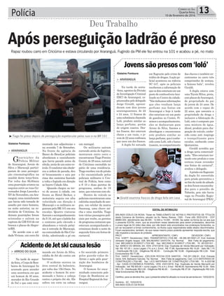 Rapaz roubou carro em Criciúma e estava circulando por Araranguá. Fugindo da PM ele fez entrou na 101 e acabou a pé, no mato
Polícia 13Correio do Sul
Quarta-feira,
10 de fevereiro de 2016
Gislaine Fontoura
Gislaine Fontoura
³Giraldi examina frascos de droga feita em casa
³Tiago foi preso depois de perseguição espetacular pelas ruas e na BR 101
Jovenssãopresoscom‘loló’
> ArArAnguá
Na tarde de sexta-
-feira,agentesdaDivisão
de Investigação Criminal
(DIC) de Araranguá, ca-
pitaneados pelo delegado
Jorge Giraldi, apreen-
deram com dois jovens
araranguaenses, de 22
e 24 anos, 11 frascos de
umasubstânciachamada
Loló, produto similar ao
lança perfume, porém
de origem caseira. Des-
tes frascos, dez estavam
cheios e um vazio, o jo-
vemde22anosconfessou
que usou um dos frascos.
A dupla foi autuada
em flagrante pelo crime de
tráficodedrogas.Aaçãopo-
licial aconteceu na rodovia
SC-447, após os policiais
receberem a informação de
queosdoisestariamemum
posto de combustíveis loca-
lizado no Centro da cidade.
“Nóstínhamosinformações
que eles vendiam lança
perfume nas festas em
Araranguá e hoje à tarde
eles estariam em um posto
de gasolina no Centro. Fi-
zemos o acompanhamento,
eles se deslocavam para
Arroio do Silva, fizemos a
abordagem e encontramos
este produto similar ao
lançaperfume,queéconhe-
cido como Loló, sob o banco
traseiro,nocompartimento
das chaves e também en-
contramos no carro três
comprimidos de ecstasy,
a famosa bala”, revelou
Giraldi.
A dupla estava com
uma Toyota Hilux, preta,
complacasdeAraranguá,
de propriedade do pai
do jovem de 24 anos. De
acordo com o rapaz de
22 anos, que assumiu a
propriedade da droga e
inclusive a fabricação do
Loló, este é composto por
uma mistura de água,
álcool, produto para cha-
peação de veículo, conhe-
cido como anti respingo
e tranquilizante para
cavalos, conhecido como
Quetamina.
Giraldi acredita que
a droga seria comerciali-
zada. “Eles estariam tes-
tando este produto e com
certeza iriam revender
nas festas do carnaval”,
avaliou o delegado.
Aprisãoemflagrante
da dupla foi convertida
para prisão preventiva e
no fim da tarde de sábado
osdoisforamencaminha-
dos para o presídio de
Tubarão, pois não havia
vaga no Presídio Regio-
nal de Araranguá (PRA).
um matagal.
Os militares saíram
correndo atrás do fugitivo,
montaram outro cerco e
encontraramTiagoPereira
Guizzi,de28anos,natural
de Criciúma escondido no
pátio de uma residência.
Tiagorecebeuvozdeprisão
e foi encaminhado pelos
policiais militares à Cen-
tral de Polícia, bem como
a S 10 e duas garotas de
programa, ambas de 18
anos,queestavamcomele.
Dentro do veículo os
policiaisencontraramuma
calcinhamanchadadesan-
gue, um celular da marca
Sansung, uma chave mi-
cha e uma mochila. Tiago
tem várias passagens poli-
ciais por roubo, as garotas
deprogramacontaramque
estavam acompanhando o
criminoso desde a noite de
segunda-feiraemfestasde
carnaval.
montado nas adjacências e
na avenida 7 de Setembro.
Na frente da agência do
Banco do Brasil,os policiais
abordaram a caminhonete
que havia parado antes da
rótula,atrásdeumoutrove-
ículo.Ocondutornãoobede-
ceu a ordem de parada, deu
ré bruscamente e saiu por
cima dos canteiros fazendo
a volta e fugindo em direção
ao bairro CidadeAlta.
Quando chegou ao tre-
vo de acesso à cidade, em
frente ao Hotel Becker, o
motorista seguiu em alta
velocidade em direção à
Maracajá e os militares se-
guiram pela BR 101 em seu
encalço. Quatro viaturas
fizeramoacompanhamento
da S 10, até que o ladrão fez
o contorno pelo elevado e
abandonou o veículo próxi-
mo à entrada de Maracajá,
nacomunidadedeSãoCris-
tóvão, adentrando a pé em
> ArArAnguá
Guarnições da
Polícia Militar
de Araranguá, Arroio do
Silva e Maracajá partici-
param de uma persegui-
ção cinematográfica na
manhã desta terça-feira.
Por volta das 9h30min
umaguarniçãoavistouna
esquina entre as ruas Go-
vernador Jorge Lacerda e
XVdeNovembro,emAra-
ranguá,umacaminhonete
que havia sido tomada de
assalto por cinco homens,
na noite anterior, na ro-
doviária de Criciúma. As
demais guarnições foram
acionadas e saíram na
captura da GM S10 de cor
branca e placas deAlegre-
te/RS.
De acordo com a sol-
dado Viviane, um cerco foi
Após perseguição ladrão é preso
Deu Trabalho
AcidentedeJetskicausalesão
> Arroio do SilvA
Na tarde de segun-
da-feira,oCorpodeBom-
beiros de Araranguá foi
acionado para atender
uma ocorrência em que
um homem de 40 anos,
morador do Rio Grande
do Sul e que está vera-
neando em Arroio do Silva,
colidiu de Jet ski contra um
barranco.
O acidente ocorreu na
área central do balneário,
por volta das 15h15min. No
acidente o homem foi arre-
messado e bateu a cabeça
contra o próprio Jet ski. Ele
sofreu um corte na cabeça
e foi socorrido primeiro
pelos guarda-vidas do
Arroio e após pela guar-
nição dos bombeiros de
Araranguá.
O homem foi enca-
minhado consciente pelo
Corpo de Bombeiros ao
HospitalRegionaldeAra-
ranguá.
EDITAL DE INTIMAÇÃO
ARLINDO EDÍLIO DA ROSA, Titular do TABELIONATO DE NOTAS E PROTESTOS DE TÍTULOS
desta Comarca de Sombrio, situado na Av. Nereu Ramos, 1300 - Fone (48) 3533-0318 - CEP
88960-000, atendimento das 08:00h - 12:00h e 14:00h - 18:00h, faz saber na forma da Lei aos que
o presente EDITAL virem, que se encontram nesse tabelionato para serem protestados, decorrido
o prazo legal de 03 (três) dias úteis, por não terem sido encontrados nos endereços fornecidos, ou
por se recusarem a tomar conhecimento, os títulos cujos responsáveis estão abaixo discriminados.
Ficam esclarecidos, também, de que nesse mesmo prazo poderão apresentar resposta escrita, que
não impedirá a lavratura do protesto.
PROT. APRESENTANTE / CNPJ DEVEDOR / CNPJ
Prot: 143977; Devedor(es): D&G. TRANSPORTES LTDA ME - 09.390.381/0001-37, End: Avenida
Vereador Angelo Isoppo, 428, BALNEARIO GAIVOTA; Tip: Normal; Mot: Falta de pagamento;
Ced: MECANICA SCARIOT LTDA ME; Sac: MECANICA SCARIOT LTDA ME; Tit: 28122015/1 ;
Apr: BANCO DO BRASIL SA; VEN: 27/01/2016; Esp: Duplicata de Venda Mercantil por Indicação;
Val: R$ 157,00 + Juros Legais (1% a.m.); Emol.: R$ 77,98. Apontamento R$ 15,00 - Selo R$ 1,70
- Distribuição R$ 0,00 - Diligência R$ 46,00 - Condução R$ 16,98 - Digitalização R$ 0,00- Total
Emolumentos R$ 77,98.
Prot: 144037; Devedor(es): JOELSON ROCHA DOS SANTOS - 745.351.299-91, End: Estrada
Geral, S/N, Balneario Gaivota; Tip: Normal; Mot: Falta de pagamento; Ced: LICO MATERIAIS DE
CONSTRUÇÃO LTDA ME; Sac: LICO MATERIAIS DE CONSTRUÇÃO LTDA ME; Tit: A-020198
; Apr: CAIXA ECONÔMICA FEDERAL; VEN: 23/01/2016; Esp: Duplicata de Venda Mercantil por
Indicação; Val: R$ 500,00 + Juros Legais (1% a.m.); Emol.: R$ 88,50. Apontamento R$ 15,00 - Selo
R$ 1,70 - Distribuição R$ 0,00 - Diligência R$ 46,00 - Condução R$ 27,50 - Digitalização R$ 0,00-
Total Emolumentos R$ 88,50.
Certifico, para os devidos fins, que o presente edital foi afixado no mural da serventia em: 10/02/2016.
Sombrio - SC, 10/02/2016
ARLINDO EDÍLIO DA ROSA
 