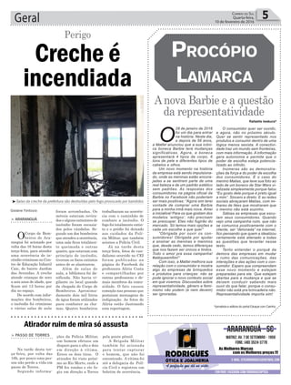 trabalharam na ocorrên-
cia com o caminhão de
combate a incêndio. O
fogo foi totalmente extin-
to e o prédio foi deixado
aos cuidados da Polí-
cia Militar, que também
acionou a Polícia Civil.
Já na tarde desta
terça-feira, fotos do van-
dalismo ocorrido no CEI
foram publicadas na
página do Facebook da
professora Alíria Costa
e compartilhadas por
outras professoras e de-
mais membros da comu-
nidade. O fato causou
comoção nas pessoas que
postaram mensagens de
indignação. As fotos de
Alíria estão ilustrando
esta reportagem.
Geral 5Correio do Sul
Quarta-feira,
10 de fevereiro de 2016
Gislaine Fontoura
Creche é
incendiada
Perigo
> ArArAnguá
OCorpo de Bom-
beiros de Ara-
ranguá foi acionado por
volta das 16 horas desta
terça-feira, para atender
uma ocorrência de in-
cêndio criminoso no Cen-
tro de Educação Infantil
Caic, do bairro Jardim
das Avenidas. A creche
atende crianças de zero
a seis anos de idade, que
ficam até 12 horas por
dia no espaço.
De acordo com infor-
mações dos bombeiros,
o incêndio foi criminoso
e várias salas de aula
foram arrombadas. Os
móveis estavam revira-
dos e alguns extintores de
incêndio foram esvazia-
dos pelos vândalos. Se-
gundo um dos bombeiros
que atendeu a ocorrência,
uma sala ficou totalmen-
te queimada e outras
quatro, que estavam com
princípio de incêndio,
tiveram os focos extintos
antes de se alastrarem.
Além de salas de
aula, a biblioteca foi da-
nificada. Não havia vi-
gilante no local quando
da chegada do Corpo de
Bombeiros. Aproxima-
damente dois mil litros
de água foram utilizados
para combater as cha-
mas. Quatro bombeiros
Rafaella Iwakura*
³Salas da creche da prefeitura são destruídas pelo fogo provocado por bandidos
> PAsso de Torres
Na tarde desta ter-
ça-feira, por volta das
16h, por pouco uma pes-
soa não perde a vida em
passo de Torres.
Segundo informa-
Atirador ruim de mira só assusta
ções da Polícia Militar,
um homem efetuou um
disparo para o alto e dois
em direção à vítima.
Errou os dois tiros. O
atirador foi visto próxi-
mo ao Rio Morto, onde a
PM fez rondas e ele fu-
giu em direção a Torres
pela ponte pênsil.
A Brigada Militar
também foi acionada
para tentar capturar
o homem, que não foi
encontrado. A vítima foi
até a delegacia da Polí-
cia Civil e registrou um
boletim de ocorrência.
Anova Barbie e a questão
da representatividade
ProcóPio
Lamarca
O
28 de janeiro de 2016
foi um dia para entrar
na história. Neste dia,
e depois de 56 anos,
a Mattel anunciou que a sua icôni-
ca boneca Barbie terá mudanças
significativas. Agora, a boneca
apresentará 4 tipos de corpo, 6
tons de pele e diferentes tipos de
cabelos e olhos.
Um novo momento na história
da empresa está sendo impulsiona-
do, onde as meninas estão encora-
jadas a se sentirem parte de uma
real beleza e de um padrão estético
sem padrões. As respostas dos
consumidores na página oficial da
Barbie no Facebook não poderiam
ser mais positivas: “Agora sim terei
vontade de comprar uma Barbie
para a minha irmã mais nova. Amei
a iniciativa! Para os que gostam dos
modelos ‘antigos’, não precisam
se preocupar. Elas não fugirão do
mercado. Só temos mais opções e
cada um escolhe a que quer”
“Obrigada por ouvir os con-
sumidores! Obrigada por ajudar
a ensinar as meninas e meninos
que, desde cedo, temos diferenças
que nos fazem ser únicos e lindos.
Todo o amor pra essa campanha!
#atéqueemfim!”
Com isso, a Mattel melhora sua
relação com o consumidor e mostra
algo às empresas de brinquedos
e produtos para crianças: não se
pode ignorar o novo contexto social
em que vivemos. Discussões sobre
representatividade, gênero e femi-
nismo não podem (e nem devem)
ser ignoradas.
O consumidor quer ser ouvido,
e agora, não no próximo século.
Quer se sentir representado nos
produtos e consumir dentro de uma
lógica menos sexista. A conectivi-
dade traz um mundo sem fronteiras,
com mais informação. A informação
gera autonomia e permite que o
poder de escolha esteja potencia-
lizado ao infinito.
Inúmeras são as demonstra-
ções da força e do poder de escolha
dos consumidores. É o caso do
menino Matias, que teve sua foto ao
lado de um boneco de Star Wars vi-
ralizada simplesmente porque falou
“Eu gosto dele porque é preto igual
a mim”. Sincero e direto. E as redes
sociais abraçaram Matias, com mi-
lhares de likes que mostraram que
o menino não está sozinho.
Sábias as empresas que escu-
tam seus consumidores. Quando
vejo uma campanha ruim, que não
se comunica positivamente com o
cliente, ser “detonada” na internet,
fico pensando que quem a idealizou
certamente está alienado a todas
as questões que levantei nesse
texto.
Tento entender o porquê da
demora das empresas em mudar
o rumo das comunicações, das
interações e das ações com o con-
sumidor. Espero que compreendam
esse novo momento e estejam
preparadas para ele. Que estejam
abertas para a mudança e que se
deixem conduzir sabendo mais
ouvir do que falar, porque o consu-
midor não está pra brincadeira não.
Representatividade importa sim!
*jornalista e editora do portal Eduque com Carinho
 