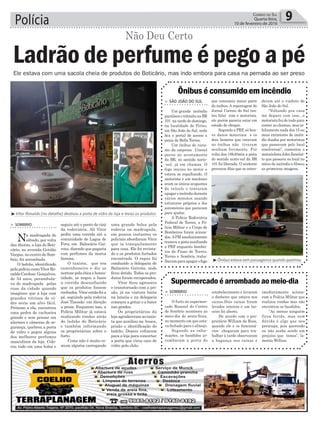 Polícia 9Correio do Sul
Quarta-feira,
10 de fevereiro de 2016
Não Deu Certo
Ele estava com uma sacola cheia de produtos do Boticário, mas indo embora para casa na pernada ao ser preso
> São João do Sul
Um grande incêndio
paralisou o trânsito na BR
101 na tarde de domingo,
na localidade de Piritu,
em São João do Sul, onde
fica o portal de acesso a
praia de Bella Torres.
Um ônibus de turis-
mo da empresa Unesul
parou no acostamento
da BR, no sentido norte-
-sul, já em chamas. O
fogo iniciou no motor e
estava se espalhando. O
motorista e um mecânico
eram os únicos ocupantes
do veículo e tentaram
apagar o incêndio durante
vários minutos usando
extintores próprios e dos
automóveis que paravam
para ajudar.
A Polícia Rodoviária
Federal de Torres, a Po-
lícia Militar e o Corpo de
Bombeiros foram aciona-
dos.APM imediatamente
trancou a pista auxiliando
a PRF enquanto bombei-
ros de Passo de Torres,
Torres e Sombrio traba-
lhavamparaapagarofogo
Ônibus é consumido em incêndio
que consumiu maior parte
do ônibus. A reportagem do
Jornal Correio do Sul ten-
tou falar com o motorista,
ele porém parecia estar em
estado de choque.
Segundo a PRF, só hou-
ve danos materiais e os
dois homens que estavam
no ônibus não tiveram
nenhum ferimento. Por
volta das 18h40min a pista
do sentido norte-sul da BR
101 foi liberada. O acidente
provocou filas que se esten-
deram até o viaduto de
São João do Sul.
“Voltando pra casa
me deparo com isso...o
motorista fez de tudo para
conter as chamas, mas in-
felizmente nada dos 15 ou
mais extintores de incên-
dio doados por motoristas
que passavam pelo local
resolveram”, comentou o
motociclista John Zanelat-
to que passava no local no
início do incêndio e filmou
as primeiras imagens.
³Vitor Ronaldo (no detalhe) destruiu a porta de vidro da loja e levou os produtos
seguiu até o ponto de táxi
da rodoviária. Ali Vitor
pediu uma corrida até a
comunidade de Lagoa de
Fora, em Balneário Gai-
vota, dizendo que pagaria
com perfumes da marca
famosa.
O taxista, que era
caminhoneiro e diz se
nortear pela ética e hones-
tidade, se negou a fazer
a corrida desconfiando
que os produtos fossem
roubados. Vitor então foi a
pé, seguindo pela rodovia
José Tiscoski em direção
a praia. Enquanto isso, a
Polícia Militar já estava
realizando rondas atrás
do ladrão do Boticário
e também informando
os proprietários sobre o
furto.
Como não é muito co-
mum alguém carregando
> Sombrio
Na madrugada de
sábado, por volta
das 4horas, a loja do Boti-
cário, no avenida Getúlio
Vargas, no centro de Som-
brio, foi arrombada.
O ladrão, identificado
pelapolíciacomoVitorRo-
naldo Cardoso Gonçalves,
de 34 anos, perambula-
va de madrugada pelas
ruas da cidade quando
imaginou que a loja com
grandes vitrines de vi-
dro seria um alvo fácil.
Próximo a ela, encontrou
uma pedra de cachoeira
grande e sem pensar em
alarmes e câmeras de se-
gurança, quebrou a porta
de vidro e pegou alguns
dos melhores perfumes
masculinos da loja. Colo-
cou tudo em uma bolsa e
Ladrão de perfume é pego a pé
³Ônibus estava sem passageiros quando queimou
uma grande bolsa pela
rodovia na madrugada,
em poucos instantes os
policiais abordaram Vitor
que ia tranquilamente
para casa. Ele foi revista-
do e os produtos furtados
encontrads. O rapaz foi
conduzido a delegacia de
Balneário Gaivota, onde
ficou detido. Todos os pro-
dutos foram recuperados.
Vitor ficou agressivo
e transtornado com a pri-
são, já na viatura batia
na lataria e na delegacia
começou a gritar e a bater
nas grades.
Os proprietários da
loja agradeceram ao taxis-
ta que auxiliou na busca,
prisão e identificação do
ladrão. Depois voltaram
para a loja para concertar
a porta que virou caco de
vidro pelo chão.
> Sombrio
O furto no supermer-
cado Rosasul do Centro
de Sombrio aconteceu ao
meio-dia de sexta-feira,
no momento em que esta-
va fechado para o almoço.
Segundo as infor-
mações, os bandidos ar-
rombaram a porta do
Supermercado é arrombado ao meio-dia
estabelecimento e levaram
o dinheiro que estava nos
caixas.Dois caixas foram
levados inteiros e um ter-
ceiro foi aberto.
De acordo com o pro-
prietário William da Rosa,
quando ele e os funcioná-
rios chegaram para tra-
balhar à tarde observaram
a bagunça nos caixas e
imediatamente aciona-
ram a Polícia Militar que
realizou rondas mas não
encontrou os bandidos.
“Ao menos ninguém
ficou ferido, mas sem
dúvida é algo que nos
preocupa, pois querendo
ou não acaba sendo um
prejuízo que temos”, la-
menta Willian.
 