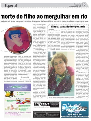 filho Crislaine ainda
teve de encontrar forças
para repetidamente
explicar o que de fato
aconteceu depois que
várias versões se es-
palharam rapidamen-
te pelas redes sociais.
Alguns diziam que o
acidente tinha sido em
uma ponte, outros em
um local usado pelos
jovens para dar saltos
em águas profundas. A
verdade é que Christian
estava tomando banho
no Balneário Bira, no
centro da cidade.
Crislaine finaliza a
conversa chamando a
atenção dos pais para
o amor que devem de-
monstrar aos filhos.
Mesmo que eles estejam
crescido, como estava o
seu, medindo 1.85 metro
aos 17 anos. Isso porque
os pais acreditam que a
ordem natural é morre-
rem antes dos filhos. “Eu
e ele sempre fomos mui-
to amigos e às vezes fazí-
amos comida juntos. Eu
dizia que era importante
ele aprender a cozinhar,
pois eu não viveria para
sempre e ele deveria ser
independente”.
“Hoje o que deixo
de mensagem para to-
das as famílias é que
cuidem bem e estejam
sempre próximos a seus
filhos, pois dor como
essa só sentindo para
saber como é. E espero
que ninguém sinta!”,
finaliza.
A outra vítima de
morte em rio foi Eder-
son Santos Bauer, que
se afogou na última
quinta-feira em um rio
de São João do Sul.
Especial 5Correio do Sul
Terça-feira,
16 de fevereiro de 2016
ábado para ir tomar banho com amigos. Avisou que daria um último mergulho, bateu a cabeça e morreu na hora
morte do filho ao mergulhar em rio
³Leda perdeu a batalha para o câncer no carnaval
ceu com Anderson dos
Santos, de 23 anos, que
na segunda-feira de
carnaval viveu um dos
momentos mais tristes
de sua vida, quando
realizou o translado da
mãe, Leda Conceição
dos Santos, que faleceu
com 56 anos por causa
de um câncer.
“Nos últimos meses
realizei várias viagens
com minha mãe, le-
vando ela em médicos
> sombrio
Perder a mãe é um
dos sofrimentos mais
difíceis que um filho
pode enfrentar. A dor
pode ser ainda maior
se acontece em um pe-
ríodo que deveria ser
de festa, como o car-
naval, e se o próprio
filho tiver que cuidar
de todo o velório e en-
terro do corpo da mãe.
Foi o que aconte-
Filho faz translado do corpo da mãe
e hospitais, em busca
de cura e tendo como
prioridade a saúde
dela. Infelizmente,
Deus achou que já era
a hora dela e então
me dispus a fazer a
última viagem, levan-
do seu corpo até sua
cidade natal, a apro-
ximadamente 400km
de Sombrio, em Lagoa
Vermelha/RS”, comen-
tou Anderson.
Em lágrimas o ra-
paz explicou que seu
sogro é sócio de uma
empresa funerária e
ele já faz esse tipo de
trabalho. Porém, nun-
ca imaginou que um
dia teria como cliente
a própria mãe. “Nas
cinco horas de viagem
eu segui com meu pai
pensando na pessoa
alegre que minha mãe
era. Com ela não tinha
tristeza e nem recla-
mação”, disse emocio-
nado.
Leda havia ma-
nifestado o desejo de
ser sepultada junto
aos parentes no Rio
Grande e ao chegar
lá foi Anderson quem
preparou o velório com
a ajuda da sogra, da
esposa e do pai. Encer-
rada a doída experiên-
cia, ele dá um conselho
aos filhos: “Perdi uma
das pessoas mais fan-
tásticas do mundo, e
digo aos filhos: cuidem
bem de sua mãe,pois
ela é insubstituível
e a dor de perdê-la é
inexplicável.”
deu um de seus melhores
funcionários”, fala a mãe.
Christian trabalhava em
uma empresa de compen-
sados e segundo a mãe,
quando ele mergulhou e
bateu com a cabeça seus
amigos acharam que era
brincadeira. Ao tirá-lo da
água ainda falaram que
parasse de brincar, no
entanto, ao ver que ele
não recobrava os sentidos
entraram em contato com
a família. “Ainda não
consigo acreditar que
meu filho se foi. Quando
ele saiu para o rio nos
estávamos pintando a
parte da frente da casa
e esperávamos terminar
até o final do dia para ele
ver. Mas meu filho não
voltou”, lamenta Cris-
laine. Ela diz que o filho
mais novo, de sete anos,
pergunta ao pai porque
o irmão foi trancado no
caixão. Ao explicar para
o menino que o irmão
não volta mais a família
recorre a fé: “ele se foi
porque Deus quis!”.
Em meio ao sofri-
mento com a perda do
Ame e cuide
 