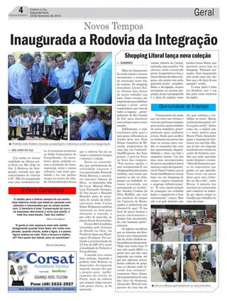 que a rodovia faz juz ao
nome e realmente integra
o interior a cidade.
Entre as autorida-
des que participaram da
solenidade estavam o
vice-governador Eduardo
Pinho Moreira, o secretá-
rio executivo Ademir da
Silva, os deputados Ada
De Luca, Manuel Mota,
Luiz Fernando Vampiro,
Zé Nei Ascari e Ronaldo
Benedet além do secre-
tário de estado da Infra-
estrutura João Carlos
Ecker. Religiosos também
estiveram no local para
abençoar a estrada, e
por volta de meio-dia, as
placas foram descerradas.
Foram R$ 2,8 milhões
investidos pelo Governo
do Estado na obra, via
Fundo deApoio aos Muni-
cípios (Fundam). Foi rea-
lizada a pavimentação de
2,9 km da SJS-234, entre
a localidade de Pinheiro e
Forquilhinha.
A manhã teve outras
boas notícias. Segundo o
prefeito João Rubens, os
deputados divulgaram
naquele mesmo dia que
o projeto para melho-
ramento do trecho do
Piritú, local da rodovia
que sempre alaga mesmo
com pouca chuva, já foi
aprovado.
Geral4 Correio do Sul
Segunda-feira,
29 de fevereiro de 2016
‘O asfalto para o interior sempre foi um sonho.
Hoje estamos vendo que basta ter pessoas com-
petentes e interessadas que as coisas aconte-
cem. O benefício é total. Conservação do carro,
as empresas vêm buscar o arroz que planto, o
frete fica mais barato. Tudo fica melhor”.
“A gente já nem esperava mais este asfalto.
Antigamente quando tinha festa, era muito com-
plicado, quando chovia, subia a água, e a poeira.
Agora acabou-se tudo. Para a lavoura é melhor,
né? Para quem tem estufa, para os caminhões”.
Márcio Grei Magnus
Manoel e Maria Bauer
Oportunidade de Emprego
O Povo Comemora
ta.Acerimônia aconteceu
no Salão Comunitário de
Forquilhinha. Os mora-
dores agora, poderão es-
coar a produção de fumo,
maracujá, arroz e outras
culturas, com mais qua-
lidade e ter um melhor
acesso ao centro da cida-
de. Os beneficiados dizem
> SÃO JOÃO DO SUL
Um sonho se tornou
realidade na última sex-
ta-feira em São João do
Sul. A Rodovia da Inte-
gração, estrada que liga
comunidades do interior
à SC- 290, foi inaugurada
com uma verdadeira fes-
Inaugurada a Rodovia da Integração
Novos Tempos
³Dirce e Bruna aproveitaram os lançamentos
roupas infantis do Litoral,
concorda,masressalva:“Os
clientes estão investindo
pouco.Aexpectativaéboa,e
temosclientesdetodososlu-
gares, eles porém não estão
gastando muito”, completa.
Sobre a divulgação, muitos
investiram na mesma pro-
porção,jáqueapropaganda
é a alma do negócio, como
Olançamentodamoda
que vai estar nas vitrines e
ruasnaspróximasestações
gera muitas oportunidades
de novos trabalhos, princi-
palmente para mulheres
jovens. Sendo para acolher
osvisitantesnasportasdas
lojas ou mesmo para ven-
der, os requisitos são uma
boa apresentação, disponi-
bilidade e, claro, um belo e
simpático sorriso. Um dos
dias mais movimentados
doanonoatacadistaLitoral
marcouoiníciodaexperiên-
ciadeTaináCristina,quejá
haviatrabalhadoemoutras
lojas em um shopping de
varejo e espera conquistar
o emprego definitivamen-
te. “É uma oportunidade
de conseguir um trabalho
legal e o pagamento é bem
interessante”, contou. Mas
não é só pelo dinheiro que
> SOMBRIO
Mais um lançamento
demodaoutonoeinverno
movimentou a economia
do município neste fim
de semana. No shopping
atacadista Litoral Sul,
os últimos dias foram
de muito trabalho nas
lojas. Esses eventos são
importantesparafidelizar
antigos e atrair novos
compradores, que vêm de
todos os lugares – princi-
palmente do Rio Grande
do Sul- para abastecer
seusestoquesparaanova
estação.
Infelizmente, a crise
econômica pela qual o
país passa, influenciou as
vendas deste ano. Para
Denise Gonçalves de Mi-
randa, proprietária de
uma loja em Cachoeiri-
nha/RS,apesar dos bons
preços, é preciso frear
na hora das compras.
“Tem muitas opções, e
está movimentado.É um
shoppingbomparaprazos
também, mas temos que
manter os pés no chão,
porque na realidade, es-
tamos investindo, nos
antecipando as vendas”,
diz. Sandra Cardoso da
Silva Malffati, que tem
um comércio de roupas
em Capivari de Baixo,
explica a preferência por
abastecê-lo aqui. “É um
local de peças bonitas e
preços interessantes e
sempre bem movimenta-
do, com bastante gente”,
comenta.
Os lojistas acreditam
que os números são favo-
ráveisequeolançamento
não foi muito abalado pe-
losproblemasfinanceiros.
“Hoje está muito bom. O
ano está sendo difícil e a
gente teve que dar uma
segurada nas contas, até
por que algumas merca-
dorias subiram de preço,
mas os clientes estão le-
vando sem reclamar”,
comemora Dirce Alano,
sócia-proprietáriadeuma
das lojas do shopping.
Alexandre Bittencourt,
gerente de uma loja de
Shopping Litoral lança nova coleção
lembra Lucas Storer, que
gerencia outra loja no
shopping. “Estamos ani-
mados. Esse lançamento
está sendo, para nós, me-
lhor que o do final do ano
passado”, avalia.
O setor têxtil é forte
em Sombrio, que é um
dos polos mais rentáveis
da região.
³Prefeito João Rubens recebeu a população e lideranças políticas na inauguração
ela quis começar a tra-
balhar no ramo. “Quem
vendeprecisagostar,né?
Eeugostomuito”.Assim
como ela, o salário não
é o único motivo para
Bruna Pinho Alexandre
topar o emprego de free-
lancer em uma loja. Ela,
que já tem um emprego
envolvidocomvendasno
centro de Sombrio, acre-
dita que pode aprender
muito durante o evento.
“Alémdofinanceiro,pen-
so na experiência que
ganho, no que aprendo.
Posso levar um pouco
disso para meu traba-
lho no dia-a-dia”, conta
Bruna. A maioria das
meninas ou é procurada
pelo comércio ou indica-
da por algum amigo ou
familiarquetrabalhaem
uma das lojas.
 