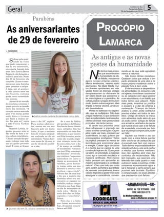 Se o caso de Letícia
já é peculiar, o de Silvana
Raulino de Souza é ainda
mais estranho. Ela faz
aniversário em dois dias
diferentes, já que nasceu
em 29 de fevereiro, porém
como não se podia regis-
trar crianças neste dia
há anos atrás, tem o dia
1° de março na certidão
de nascimento. “Em anos
que tem 29 eu comemoro
nos dois dias”, revela ela,
que continua “as pessoas
estranham no início e
depois se acostumam. E
também, passa bastan-
te tempo entre um ano
bissexto e outro e elas
acabam esquecendo”.
Silvana faz 28 anos hoje
e diz que a maioria das
histórias sobre seu ani-
versário se passam no
trabalho, onde as colegas
defendem que haja folga
no dia do aniversário de
cada uma. “Assim eu
teria dois dias de folga,
segunda e terça-feira”,
brinca.
Para elas e a todos
que fazem aniversário
hoje, desejamos os para-
béns e até 2020.
Geral 5Correio do Sul
Segunda-feira,
29 de fevereiro de 2016
As aniversariantes
de 29 de fevereiro
Parabéns
> SOMBRIO
Se fosse pela quan-
tidade de vezes
que pode comemorar o
dia do seu aniversário,
ela estaria fazendo três
anos. Mas Letícia Bozza
Borges já está deixando a
infância para trás. Neste
dia 29 de fevereiro ela
completa 12 anos e come-
mora com uma festinha
para parentes e amigos.
A data, que só acontece
a cada quatro anos em
ano bissexto, costuma
gerar certa curiosidade
nas pessoas.
Apesar de ter nascido
de cesariana, a menina é
quem quis vir ao mundo
neste dia incomum. “A
cirurgia estava marcada
para 1° de março, porém
senti dores e tivemos
que fazer a cesária an-
tes. Era para ser”, conta
a mãe Flávia Vardini
Borges.
Segundo Letícia, al-
gumas pessoas nem se
dão conta da data e ou-
tros, acham coincidência.
“Chama atenção das pes-
soas e colegas, mas todo
ano eu ganho presente
igual. É como se ficasse
para o dia 28”, explica.
Para muitas adolescen-
tes, nascer em um ano
bissexto pode ser muito
triste, já que a sonhada
festa de 15 anos, não pode
ser realizada no dia do
aniversário. “Vamos fazer
uma maior de 16 anos, já
que de 15 não dá”, justifi-
ca a mãe.
³Letícia mostra carteira de identidade com a data
³Quando não tem 29, Silvana comemora no dia1o
As antigas e as novas
pestes da humanidade
ProcóPio
Lamarca
N
ão temos mais as pes-
tes que assombraram
a humanidade na Ida-
de Média, mas temos
agora nossas próprias pestes.
Menos tenebrosas, mesmo assim
alarmantes. Na Idade Média mui-
tos doentes apodreciam em vida.
Quase todas as doenças antigas
desapareceram ou deixaram de
ser fatais desde que passamos a
ter mais higiene e a penicilina. As
velhas pestes e pragas diminuíram
muito, porém outras surgiram. Mais
limpas e menos visíveis, ainda as-
sim devastadoras.
Pense no estresse e na depres-
são, que se multiplicam. São duas
pragas modernas. O que somos em
meio a modernidade é estressados,
vítimas da frase mais pronunciada
por todos: não tenho tempo.
O verde nos próximos anos
deve ultrapassar o gramado nas
casas e outras construções. Os pro-
jetos, cada vez mais, precisam ser
sustentáveis, ou seja, guiados por
preocupações ecológicas. Todos
os projetos precisam ao menos ter
tecnologia para economizar água
e energia. Coletar água da chuva
é o menos que se espera de uma
construçãohojeemdia.Quempode
vai além, dá prioridade a materiais
como aço e concreto reciclados e
madeira certificada. Pelo menos
todos pensam em aproveitar ao
máximo a iluminação e a ventilação
natural. Claro que tudo isso custa
caro, porém, aumenta a quantidade
de pessoas, principalmente jovens
casais,dispostasagastarmaispara
apaziguar a consciência, conven-
cendo-se de que está agredindo
menos a natureza.
São todas ótimas iniciativas.
Qualquer coisa que reduza o im-
pacto ambiental de uma obra e de
nossa própria existência sobre o
planeta Terra é bem vinda.
Evitar excessos e desperdícios
na alimentação, no consumo e até
na higiene, como lavar o automóvel
ou as calçadas com água potável
e em abundância, é um hábito que
todos temos que adquirir. Nada
mais pede, incentiva ou justifica
o exagero e o dar de ombros a
moderação. O tempo da fartura
acabou e onde ainda sobrevive
precisa acabar, em todos os sen-
tidos. Chega de fartura na mesa,
com alimentos muito além do que
se pode comer. Chega de fartura
nos armários, atulhados de roupas
que nunca se vai usar; e de fartura
de ansiedade provocada por tudo
que se planeja comprar para poder
ser feliz.
Aquiete sua mente e seu co-
ração com a única fartura que faz
bem: encha-se de certeza de que
é possível viver bem com menos.
Todos temos responsabilidade em
relação ao futuro e ele será melhor
a medida que formos melhores.
Isso não significa abrir mão dos
confortos da modernidade. Não
tem mais jeito, sua casa terá uma
televisão em cada quarto e mais
outras em salas e cozinhas. Então
compense economizando água e
luz e trocando o carro sempre que
possível pela bicicleta. Equilíbrio
e compensação, eis duas atitudes
que precisamos com fartura.
 