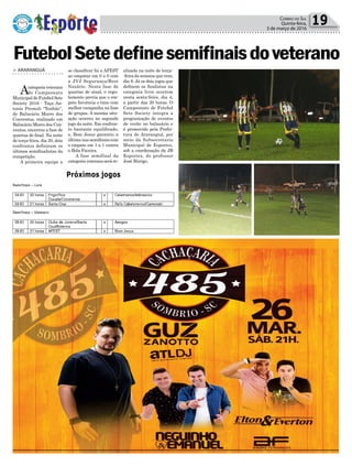 se classificar foi a AFEST
ao empatar em 0 a 0 com
a JVJ Segurança/Rest
Nazário. Nesta fase de
quartas de sinal, o regu-
lamento previa que o em-
pate favorecia o time com
melhor campanha na fase
de grupos. A mesma situ-
ação ocorreu no segundo
jogo da noite. Em confron-
to bastante equilibrado,
o, Bom Jesus garantiu a
última nas semifinais com
o empate em 1 a 1 contra
o Bola Faceira.
A fase semifinal da
categoriaveteranoseráre-
> ArArAnguá
Acategoriaveterano
do Campeonato
Municipal de Futebol Sete
Society 2016 - Taça An-
tonio Premoli “Tonhão”,
de Balneário Morro dos
Conventos, realizado em
Balneário Morro dos Con-
ventos, encerrou a fase de
quartas de final. Na noite
de terça-feira, dia 20, dois
confrontos definiram os
últimos semifinalistas da
competição.
A primeira equipe a
Política 19Correio do Sul
Quinta-feira,
3 de março de 2016
FutebolSetedefinesemifinaisdoveterano
Próximos jogos
alizada na noite de terça-
-feira da semana que vem,
dia 8. Já os dois jogos que
definem os finalistas na
categoria livre ocorrem
nesta sexta-feira, dia 4,
a partir das 20 horas. O
Campeonato de Futebol
Sete Society integra a
programação de eventos
de verão no balneário e
é promovido pela Prefei-
tura de Araranguá, por
meio da Subsecretaria
Municipal de Esportes,
sob a coordenação da JB
Esportes, do professor
José Búrigo.
 
