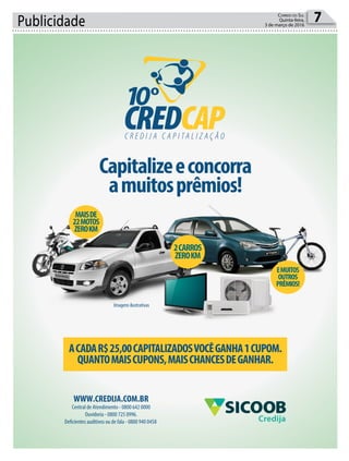Publicidade 7Correio do Sul
Quinta-feira,
3 de março de 2016
Capitalizeeconcorra
amuitosprêmios!
ACADAR$25,00CAPITALIZADOSVOCÊGANHA1CUPOM.
QUANTOMAISCUPONS,MAISCHANCESDEGANHAR.
2CARROS
ZEROKM
MAISDE
22MOTOS
ZEROKM
EMUITOS
OUTROS
PRÊMIOS!
Imagens ilustrativas
WWW.CREDIJA.COM.BR
Central de Atendimento - 0800 642 0000
Ouvidoria - 0800 725 0996.
Deficientes auditivos ou de fala - 0800 940 0458 Credija
 