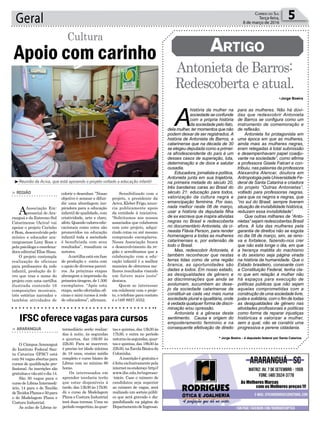 Sensibilizado com o
projeto, o presidente da
Aciva,KleberFrigo,anun-
cia publicamente apoio
da entidade à iniciativa.
“Solicitamos aos nossos
associados que colaborem
com este projeto, adqui-
rindo cotas ou até mesmo
comprando exemplares.
Nossa Associação busca
o desenvolvimento da re-
gião e acreditamos que a
colaboração com a edu-
cação infantil é a melhor
maneira de obtermos me-
lhores resultados visando
um futuro mais justo”
destaca.
Quem se interessar
em colaborar com o proje-
to, o telefone para contato
é o (48) 8827.4552.
Geral 5Correio do Sul
Terça-feira,
8 de março de 2016
Apoio com carinho
Cultura
> Região
AAssociação Em-
presarial de Ara-
ranguá e do Extremo Sul
Catarinense (Aciva) vai
apoiar o projeto Carinho
é Bom, desenvolvido pelo
músico e educador ara-
ranguaense Lony Rosa e
pelapsicólogaecoordena-
dora editorial Elise Haas.
O projeto contempla
realização de oficinas
para professores da rede
infantil, produção do li-
vro que traz o nome do
projeto com uma cartilha
ilustrada contendo 16
composições musicais,
três estórias narradas e
também atividades de
colorir e desenhar. ”Nosso
objetivo é semear e difun-
dir uma abordagem ins-
piradora para a educação
infantil de qualidade, com
criatividade, arte e claro,
afeto.Quandovaloresedu-
cacionais como estes são
promovidos na educação
infantil toda a sociedade
é beneficiada com seus
resultados”, ressaltam os
autores.
Acartilhaestáemfase
de produção e conta com
o apoio de diversos parcei-
ros. As próximas etapas
abrangem a impressão da
primeiratiragem,de1.500
exemplares. “Após esta
etapa, serão ofertadas ofi-
cinas e mini cursos à rede
de educadores”, afirmam.
•Jorge Boeira
* Jorge Boeira – é deputado federal por Santa Catarina.
³Reunião da Aciva, que está apoiando o projeto voltado a educação infantil
Antonieta de Barros:
Redescoberta e atual.
Artigo
> ARARAnguá
O Câmpus Araranguá
do Instituto Federal San-
ta Catarina (IFSC) está
com 94 vagas abertas para
cursos de qualificação pro-
fissional. As inscrições são
gratuitasevãoatéodia14.
São 30 vagas para o
curso de Libras Intermedi-
ário, 14 para o de Tecelão
deTecidosPlanose50para
o de Modelagem Plana e
Costura Industrial.
As aulas de Libras in-
IFSC oferece vagas para cursos
termediário serão realiza-
das à noite, às segundas
e quartas, das 18h30 às
22h30. Para se inscrever,
é preciso ter idade mínima
de 18 anos, ensino médio
completo e curso básico de
Libras com no mínimo 80
horas.
Os interessados em
aprender tecelaria terão
que estar disponíveis à
tarde, das 13h30 às 17h30.
Já o curso de Modelagem
Plana e Costura Industrial
terá duas turmas. Uma no
períodovespertino,àsquar-
tas e quintas, das 13h30 às
17h30, e outra no período
noturnoàssegundas,quar-
tas e quintas, das 18h30 às
22h30,naEscolaBásicada
Coloninha.
Ainscrição é gratuita e
éfeitaexclusivamentepela
internetnoendereço:http://
www.ifsc.edu.br/ingresso-
-inicio. Caso o número de
candidatos seja superior
ao número de vagas, será
realizado um sorteio públi-
co que será gravado e dis-
ponibilizado na página do
DepartamentodeIngresso.
A
história da mulher na
sociedade se confunde
com a própria história
da sociedade pelo fato,
dela mulher, ter momentos que não
podem deixar de ser registrados.A
história de Antonieta de Barros, a
catarinense que na década de 30
se elegeu deputada como a primei-
ra afrodescendente do país é um
desses casos de superação, luta,
determinação e de doce e salutar
ousadia.
Educadora, jornalista e política,
Antonieta junta em sua trajetória,
na primeira metade do século 20,
três bandeiras caras ao Brasil do
século 21: educação para todos,
valorização da cultura negra e
emancipação feminina. Por isso,
nada melhor neste 08 de março,
usar a história da deputada filha
de ex escrava que inspira ativistas
negras no Brasil e redescoberta
no documentário Antonieta, da ci-
neasta Flávia Person, para render
homenagens a todas as mulheres
catarinenses e, por extensão de
todo o Brasil.
Mas, redescobrir Antonieta, é
também reconhecer que nestas
terras tidas como de uma região
branca, as oportunidades são
dadas a todos. Em nosso estado,
as desigualdades de gênero e
as discriminações que ainda se
avolumam, sucumbem ao dese-
jo da sociedade catarinense de
constituir-se cada vez mais numa
sociedade plural e igualitária, onde
é vedada qualquer forma de discri-
minação e/ou opressão.
Antonieta é a gênese deste
sentimento. Causa e origem do
empoderamento feminino e na
consequente efetivação de direito
para as mulheres. Não há dúvi-
das que redescobrir Antonieta
de Barros se configura como um
instrumento de comemoração e
de reflexão.
Antonieta foi protagonista em
uma época em que as mulheres,
ainda mais as mulheres negras,
eram relegadas à total submissão
e desempenhavam papel coadju-
vante na sociedade”, como afirma
a professora Gisele Falcari e con-
tribuiu, nas palavras da professora
Alexandra Alencar, doutora em
Antropologia pela Universidade Fe-
deral de Santa Catarina e criadora
do projeto “Outras Antonietas”,
voltado para professoras negras,
para que os negros e negras, que
“no sul do Brasil, sempre tiveram
situação de invisibilidade histórica,
reduzam essa invisibilidade”.
Que outras milhares de “Anto-
nietas” sejam redescobertas Brasil
afora. A luta das mulheres pela
garantia de direitos não se esgota
no dia 08 de março, sim, se reno-
va e fortalece, fazendo-nos crer
que não está longe o dia, em que
a herança maldita do machismo
e do sexismo seja página virada
na história da humanidade. Que o
Estado brasileiro, consoante com
a Constituição Federal, tenha cla-
ro que em relação à mulher não
há espaços para execução de
políticas públicas que não sejam
aquelas comprometidas com a
construção de uma sociedade livre,
justa e solidária; com o fim de todas
as desigualdades de gênero nas
atividades profissionais e políticas
como forma de reparar injustiças
históricas e valorizar a mulher,
sem a qual, não se constrói uma
progressiva e perene cidadania.
 