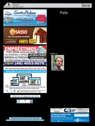 Fundado em 5 de Junho de 1990 - Dia Mundial do Meio Ambiente
Jornalista Rolando Christian Sant’ Helena Coelho - Fundador Jornal Correio do Sul
Publicações legais:
tomaz@grupocorreiodosul.com.br
Financeiro
financeiro@grupocorreiodosul.com.br
Comercial:
l48l 3533.0870
comercial@grupocorreiodosul.com.br
Diretor Geral
Jabson Muller
l48l 9955.5313
diretor@grupocorreiodosul.com.br
Diagramação/Arte:
correiodosul@grupocorreiodosul.com.br
Sul Gráfica
sulgrafica@grupocorreiodosul.com.br
Redação:
editor@grupocorreiodosul.com.br
Radio 93FM
radio93fm@grupocorreiodosul.com.br
Circulação/Assinatura
l48l 3533.0870
assinaturas@grupocorreiodosul.com.br
Rua João José Guimarães,176, Centro - Sombrio/SC - Fone: (48) 3533 0870
Editora: GCS Ltda - ME CNPJ 17.467.695/0001-19
C.S. Empresa Jornalística LTDA.
Geral6 Correio do Sul
Terça-feira,
8 de março de 2016
“Esse cenário aponta para a necessidade de uma maior mobilização feminina,
principalmente, para que mais mulheres se coloquem à disposição da política e
concorram às eleições que se aproximam e ocupem as cadeiras disponíveis nas
Câmaras de Vereadores e Prefeituras, no maior número de cidades possíveis.
Trecho do artigo Por mais mulheres na política, da deputada Federal Angela Albino (PCdoB/SC)”
Aliança pelo desenvolvimento
PeloEstado
D
urante evento realizado, ontem, na sede da Federação das Indústrias
(Fiesc),ojornalistaEduardoOinegue,deSãoPaulo,consultordeem-
presas e governos, incluindo o de Santa Catarina, fez uma análise do
cenárionacional.Elepreviuqueaté2018oencolhimentodoProdutoInterno
Bruto (PIB) do Brasil representará a perda de R$ 650 bilhões. “Teríamos que
crescer 6,6% ao ano para alcançar, em 2022, um país que cresceu em média
2,4%.” Para ele, “apesar de Santa Catarina ser uma árvore vigorosa, o estado
não aparece no radar dos grandes investidores”. O presidente do Grupo
RIC, Marcello Petrelli, que promoveu o evento – Construindo Conceitos por
uma Santa Catarina Melhor –, falou da necessidade de uma aliança, en-
volvendo a imprensa, as entidades de classe, os deputados e o governo de
Santa Catarina. Dirigindo-se aos empresários, o governador Raimundo Co-
lombo disse que é preciso somar forças para manter a atividade econômica
e os empregos. “Não se pode só reclamar, só falar mal. Precisamos construir
um cenário de proteção e de crescimento da nossa economia.” O presidente
da Assembleia Legislativa, deputado Gelson Merisio (PSD), destacou a ne-
cessidade de o Estado se adaptar às transformações que estão ocorrendo no
modelo público nacional. Ele destacou três prioridades para Santa Catarina
que colocariam o estado como referência nacional: erradicar a miséria ex-
trema, zerar os índices de analfabetismo e fazer investimento intensivo em
saneamento básico. “Medidas possíveis que ajudariam a melhorar os bons
índices que o Estado já tem.” O presidente da Associação de Diários do In-
terior (ADI-SC), Ámer Felix Ribeiro, e o vice-presidente Executivo,Adriano
da Fonseca Kalil Escada, participaram do encontro.
Deumlado...A semana começa com con-
vocação de manifestações. Ontem à noite
teve Plenária da Frente Brasil Popular, em
Florianópolis. Na justificativa, a afirma-
ção: “O momento é de mobilização, vigília
e resistência”. No final da tarde de hoje,
o PT estadual participará do movimento
pelo Dia Internacional da Mulher, igual-
mente na Capital. Amanhã haverá uma
reunião para discutir o calendário nacio-
nal em defesa do governo de Dilma Rou-
seff e também do ex-presidente Lula, que
prevê manifestações em todas as capitais
no dia 18 e uma grande marcha, em Brasí-
lia, no dia 31.
...edeoutroDe outra parte, entidades do
setor produtivo aderem publicamente às
manifestações anti-corrupção marcadas
para o domingo (13). Caso da Federação
dasCâmarasdeDirigentesLojistas(FCDL
-SC). Em nota distribuída ontem e assina-
da pela diretoria, está escrito: “No próxi-
modia13demarçomilharesdebrasileiros
devem ir às ruas para protestar contra
este cenário, focando nos partidos que
controlam o Governo Federal e os man-
datários da Câmara Federal e Senado”.
Em vídeo postado na página da Fiesc, o
presidentedaentidade,GlaucoJoséCôrte,
refere-sea“umadaspiorescrisesdanossa
história” e manifesta que as “turbulências
oraenfrentadaseaincapacidadedosagen-
tes públicos em lidar com suas consequ-
ências comprometem a competitividade e
o futuro da indústria brasileira”. O vídeo
completo está em https://goo.gl/5DXkam
Andréa Leonora Florianópolis - 08Mar16
Asilossobvigilância
Inibir ações de maus tratos, agressões físicas e
psicológicas em asilos, casas de repouso e cre-
ches públicas e privadas instaladoas em Santa
Catarina é o intuito do PL 0043.1/2016, proto-
colado na Assembleia Legislativa pelo depu-
tado Valmir Comin (PP) nesta segunda-feira
(07). O projeto exige que os estabelecimentos
instalem e mantenham em funcionamento
circuito de câmeras de segurança, sendo que
os mesmos devem ter o recurso de gravação e
armazenamento das imagens por um período
mínimo de trinta dias. Desta forma, além de
coibir qualquer tipo de violência física ou psi-
cológica contra idosos e crianças, oferece tranquilidade aos pais e aos
familiares. A proposta foi motivada pelo caso de agressão contra idosos
em um asilo de Laguna, no Sul do estado.
AgênciaAL
/sebraesc @Sebrae_SC
Para melhorar a gestão e a produtividade e trazer
mais inovação para seu negócio, conte conosco.
SUA VIDA É SE SUPERAR A CADA
DIA? ESTAMOS JUNTOS.
 