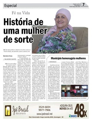 Especial 7Correio do Sul
Terça-feira,
8 de março de 2016
Fé na Vida
Municípiohomenageiamulheres
> ArArAnguá
Aprefeitura deAra-
ranguá, por meio da
SecretariaMunicipalde
Assistência Social, pro-
move nesta terça-feira
homenagem alusiva
ao Dia Internacional
da Mulher. O encontro
reúneparticipantes dos
clubes de mães e idosas
do município, a par-
tir das 13h30min, no
Caverá Country Park.
Na tarde desta segun-
da, a primeira-dama
Rose Maciel e equipe
da Secretaria de Assis-
tência Social estiveram
no local para preparar
o ambiente.
São esperadas mais
de 700 mulheres. Na
programação, está pre-
vista a realização de
uma palestra-show com
o músico Gustavo Balbi-
not. O tema será Amor: A
espiritualidade feminina
geradora da vida. “Rea-
lizamos este evento para
que as e mulheres possam
começarbemoanoemnos-
sosencontros.Écommuita
dedicação e carinho que
receberemos os clubes de
mães e idosas com o obje-
tivo de elevar a autoestima
e renovar as energias em
uma data tão importante”,
declara a primeira-dama.
Para o secretário Edu-
ardo Chico Merêncio, a
homenagem visa valo-
rizar as mulheres que
tanto contribuem para
a sociedade. “Pensamos
em algo que valorize as
mulheres de nosso mu-
nicípio e a função social
que os clubes de mães
cumprem para o gover-
no municipal”, destaca
Chico. Durante a tarde
será entregue aos clubes
de mães materiais para
os trabalhos a serem re-
alizados ao longo do ano.
³Ontem local foi preparado para as convidadas
Marivânia Farias
³Cida fazia política e dezenas de outras coisas ao
mesmo tempo, até aprender a parar e apenas viver
> BAlneário gAivotA
“Eusouumamulher
de muita sorte”.
Quando Maria Apareci-
da Colombo, de 59 anos,
faz esta declaração, e ela
a faz com frequência, é
comum quem a ouve se
espantar. Às vezes até
sente vergonha. Como
pode alguém que há sete
anos enfrenta o câncer
se considerar com sorte?
A resposta vem rápida:
“estou viva e feliz”.
Quando Cida, como
é chamada por amigos e
familiares, descobriu um
nódulo no seio classifica-
do como um carcinoma
invasivo de proliferação
rápida, tratou de aceitar
a doença e se preparar
para vencê-la. Fez mas-
tectomia (retirada do
seio) e aprendeu uma
lição: “é preciso aprovei-
tar melhor a vida, viver
intensamente e entregar
o futuro a Deus”.
O aprendizado, po-
rém, ainda não tinha sido
concluído. Cinco anos
depois novos nódulos
surgiram, desta vez no
fígado e no diafragma.
Era outubro de 2014 e os
médicos avisaram que
tratava-se de uma reci-
diva (retorno do câncer)
incurável. Desde então
Cida voltou a se subme-
ter a sessões de quimiote-
rapia com as agravantes
comuns. O cabelo caiu
e o mal estar a coloca
prostrada por dias. So-
frimento suficiente para
deixar muita gente de-
pressiva ou se queixando
do mundo. Não ela. “Os
sintomas da químio são
terríveis, mas digo uma
coisa muito verdadeira,
a paz que sinto hoje é
maior do que antes”. Isso
se deve, acredita, ao fim
da angústia de sempre
querer mais, ao fim da
correria que muitas ve-
zes a impedia de estar
em contato com os filhos
e netos, ao fim da crença
de que se pode controlar
e fazer tudo.
Cida, que já foi ve-
readora em Balneário
Gaivota, abandonou a
política certa de que não
lhe fazia bem. Abando-
nou também emoções e
sentimentos que associa
a doença, como mágoa e
tristeza. Só não abando-
nou a Igreja Católica e
as amizades. Frequenta
o clube de mães da sua
localidade, Anita Gari-
baldi, e é Ministra da
Palavra, com a função de
ajudar nas celebrações
religiosas quando é reza-
da uma espécie de missa
sem a presença do padre.
“Acho que tive câncer
devido a fatores emocio-
nais”, avalia. Mais uma
boa aula recebida.Acura
pode estar no carinho e
apoio do marido e dos
filhos e na certeza de que
a vida é bela e de que é
mesmo uma mulher de
muita sorte.
História de
uma mulher
de sorte
 