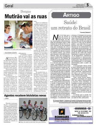 colas.
Entre as residências
visitadas na sexta estava
a de Lenir Baltazar que
há cinco anos trabalha
com reciclagem de ma-
teriais. “Estamos orga-
nizando tudo aqui em
nosso pátio para que não
tenhamos problemas.
Isto é sério não podemos
colocar em risco nossa
vida” comentou a reci-
cladora que recebeu mais
instruções dos agentes de
saúde e recebeu o adesivo
de Família Comprometi-
da, de quem está disposta
a evitar os criadouros.
De acordo com o se-
cretário de Saúde José
Luiz de Oliveira Lentz o
programa se intensifica
a partir desta data com
atividades nos demais
bairros. “Os agentes do
programa estão instruí-
dos para diante da per-
missão dos moradores
estar analisando pos-
síveis criadouros e com
isto remover ou instruir
as famílias a efetuar as
mudanças necessárias”,
disse.
Na manhã desta se-
gunda-feira os agentes
do ESF Central estarão
visitando a comunidade
de Nova Gaivota e na
terça-feira Palmeira re-
ceberá a equipe de saúde
do ESF Abel Delaudino,
que verificará a primeira
comunidade do interior.
As ações previstas
seguem até maio percor-
rendo os demais bairros
de Balneário Gaivota.
Geral 5Correio do Sul
Segunda-feira,
14 de março de 2016
Mutirão vai as ruas
Dengue
> Balneário Gaivota
ASecretaria Mu-
nicipal da Saúde
de Balneário Gaivota
através da Vigilância
Epidemiológica começou
na sexta-feira a realizar
mutirões de combate ao
mosquito aedes aegypti.
Nesta primeira ação
os agentes de saúde visi-
taram a praia Nova San-
ta Fé, conhecida como
Vila da Mutuca.
A mobilização faz
parte do Programa To-
dos juntos contra o ae-
des aegypti e acontecerá
em todos os bairros do
município. O objetivo é
intensificar o número
de visitas a imóveis e
evitar os criadouros do
mosquito transmissor
da dengue, zika vírus e
chikungunya.
O trabalho é coorde-
nado por Lucas Matos,
que ressalta a impor-
tância de cada morador
dar sua contribuição.
“Pedimos a colaboração
da população para que
quando os agentes passa-
rem nas residências per-
mitam a entrada deles e
ouçam atentamente as
orientações. Eliminando
criadouros, evitamos que
o mosquito se reproduza
e os problemas que ele
pode causar” explica.
Outras ações de com-
bate ao mosquito têm
sido realizadas pela pre-
feitura como palestras,
capacitação de médico
e enfermeiros da rede
pública, participação em
eventos com orientações
a população e trabalhos
educativos junto as es-
Francisco Balestrin*
*Dr. Francisco Balestrin - Presidente do Conselho da Associação Nacional de Hospi-
tais Privados (Anahp) e Presidente eleito da Associação Mundial de Hospitais (IHF),
vice-presidente Executivo e Diretor Médico Corporativo do Grupo VITA.
³Agentes de saúde estão percorrendo os bairros
³Grupo da saúde recebe bike nova para trabalhar
Saúde:
um retrato do Brasil
Artigo
> ermo
Dizendo-se preocupa-
do com o aprimoramento
doProgramaSaúdedaFa-
mília, o prefeito de Ermo
Aldoir Cadorin entregou a
Secretaria de Saúde e Pro-
moçãoSocialnovasbicicle-
tas destinadas as agentes
comunitárias de saúde. A
aquisição visa dar maior
agilidade no atendimento
da comunidade e melhor
condição de trabalho as
funcionárias.
Agentes recebem bicicletas novas
N
ão é de hoje que a
área de saúde no
Brasil dá provas de
saturação. Os aler-
tas, reclamações e denúncias por
parte da população sobre a rede
estadual de saúde do Rio de Ja-
neiro mostram um dos exemplos
mais bem acabados de como a
ineficiência e as falhas de gestão
podem repercutir perversamente
na qualidade de vida dos usuários
do sistema público, que sofrem
pelo descaso e total falta de aten-
dimento. Hoje, não conseguimos
sequer proporcionar atendimento
básico para os 150 milhões de
brasileiros que dependem do SUS.
Lamentavelmente, a saúde não
é – e não tem sido nas últimas dé-
cadas -- prioridade para os nossos
governantes, embora o tema surja
de forma pontual em todas as cam-
panhas eleitorais, como meio de
alavancar as pesquisas de opinião
e de intenção de votos. O desinte-
resse pela saúde é tão grande que
nas últimas eleições presidenciais
poucos candidatos tinham alguma
proposta minimamente consistente
para a melhoria do setor.
Averdade é que, diferentemen-
te de outros setores da economia,
a saúde é fragmentada, falta di-
álogo e vontade dos envolvidos
para mudar este cenário. Um dos
nossos maiores desafios é buscar
a integração entre o público e o
privado, de forma a fortalecer o
Sistema Único de Saúde (SUS). A
convergência dos encaminhamen-
tos feitos por essas duas esferas,
no preparo de suas políticas e
estratégias, é fundamental neste
processo. A limitação de recursos
é um fato inegável, agravada pela
maior crise econômica dos últimos
anos e pela redução dos investi-
mentos. Mas, pior do que a falta de
recursos é o mau uso do dinheiro
público – que nada mais é do que
dinheiro de toda a sociedade.
Deveria ser do conhecimento das
autoridades governamentais um
estudo da Organização Mundial
da Saúde (OMS) que aponta uma
perda de 20 a 40% das verbas
destinadas à saúde em decorrên-
cia de desperdício, ineficiência,
erros médicos e operacionais,
procedimentos e equipamentos
inadequados, falta de treinamento
dos profissionais e a má gestão
administrativa, além – é claro – da
corrupção.
A recuperação dessa perda
já seria suficiente para tirar parte
dos hospitais públicos do fundo
do poço. Mas, não é tudo. Todos
saem perdendo, especialmente
em meio a um momento econô-
mico delicado para o país, como
o que vivemos atualmente.
Hoje, ainda somos depen-
dentes da importação em quase
30% dos nossos medicamentos
e insumos. Como resultado, os
hospitais privados apresentaram
em 2015 – pela primeira vez nos
10 últimos anos -- uma queda em
sua receita líquida. O que é não
deixa de ser preocupante para os
empresários e também para os
usuários, diante do caos da saúde
pública.
O retrato que a saúde nos
mostra do Brasil é muito ruim – e,
se nada for feito, pode piorar.
 