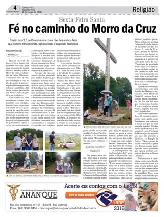 Religião4 Correio do Sul
Segunda-feira,
28 de março de 2016
³Romeiros no alto do morro rezam aos pés da cruz
³Jair e a família caminham todo ano, e Flávia e Crislaine vão pagar promessa
Gislaine Fontoura cadaestaçãotinhamuitas
velas, que permaneciam
acesas apesar da chuva e
iluminavamtodosquepor
ali passavam.
A primeira família
com quem conversei era
composta por avó, filha
e a neta de sete anos,
a tradição foi passada
pela avó, a costureira
Rosa Martins, de 57 anos.
“Tenho dois filhos e sem-
pre trouxe eles, desde
crianças. Ele agora está
trabalhando e não pode
vir.Meu filho tem 35 anos
e esta procissão existe há
36”, revelou a costureira.
Patrícia Borges,32, é ven-
dedora e fez questão de
passar a tradição católica
que aprendeu com a mãe
para a filha. “Fizemos a
procissão todo ano, desde
que eu era pequena e ago-
ra eu trago minha filha
também. A primeira vez
que ela veio tinha um ano
e trouxe no colo, foi para
pagar uma promessa da
a metragem entre as es-
tações vai diminuindo,
chega-se a trechos com
a estrada mais plana e
o cansaço desaparece. A
chuva também era forte,
fui com uma amiga e teve
um momento em que co-
meçamos a passar frio.
Apesar do cansaço
inicial e do frio provocado
pelo banho de chuva que
tomamos durante todo o
trajeto, que durou cerca
de duas horas, a sensação
de felicidade nos invadiu
por completo. Encontra-
mos muitas pessoas indo
evoltando,ocaminhotodo
é bastante movimentado
e nós íamos conversando
com elas. Eu para entre-
vistar e Janieri Dassoller,
porque é da comunidade,
encontrava amigos. O
sentimento bom, a sen-
sação de paz não vinha
à toa, cada pessoa que
ali estava emanava bons
sentimentos, o caminho
é tomado por orações,
Trajeto tem 2,5 quilômetros e a chuva não desanimou fiéis
que sobem trilha rezando, agradecendo e pagando promessa
> Maracajá
Minha manhã de
Sexta-Feira Santa foi
diferente este ano. Após
uma proposta de minha
editora, resolvi subir o
Morro da Cruz, em Espi-
gão da Pedra, Maracajá.
O caminho, com 14 esta-
ções até chegar à cruz, no
alto do morro, é percorri-
dopelosfiéisemprocissão
todo ano e simboliza a Via
Sacra, trajeto percorrido
por Jesus Cristo do pre-
tório até o calvário.
Conversando com
moradores locais, que
mantêm esta tradição,
descobri que o percurso
tem cerca de 2,5 quilô-
metros, da base do morro
atéoalto,ondeficaacruz.
Porém até a quinta esta-
ção, minha impressão era
de que já tinha percorrido
10 quilômetros, depois o
corpo vai acostumando,
FénocaminhodoMorrodaCruz
Sexta-Feira Santa
graça de ela ter nascido
saudável”, disse Patrícia.
Caroline já fez o caminho
três vezes. “Eu gosto de
vir, não canso”, afirmou a
menina.
Um pouco mais aci-
ma, logo após a quarta
estação encontramos dois
homens vendendo água e
refrigerante, o ceramista
Alex Leandro Cichella,28,
e o tio,Antônio Carlos Ci-
chella,52. Eles pertencem
àPastoraldaComunidade
e subiram com um trator
até o local.“O dinheiro da
venda vai para a comu-
nidade, porém este ano
não está tendo boa saída,
o tempo não está colabo-
rando”, lamentou Alex,
que faz cerca de 10 anos
queparticipadaprocissão.
A araranguense Flá-
viaScarabelot,de17anos,
subiu o Morro da Cruz
pela segunda vez e estava
pagando uma promessa.
“É um pouco cansativo,
mas vale a pena, porque
quando a gente chega
lá dá um alívio, sai um
peso das costas, porque
começo a pensar só nas
coisas boas, não nas ne-
gativas”, contou a jovem.
Flávia subiu com a amiga
Crislaine Cichella Inácio,
16, moradora de Rio dos
Anjos. A mãe de Cris-
laine, Maria de Fátima,
descobriu um tumor no
cérebro no final do ano
passado e a garota foi
pedir pela saúde da mãe.
“Participo da procissão
desde que era neném,
meus subiam comigo no
colo.Desta vez subi para
rezar por minha mãe, me
sinto bem e tenho fé que
minha mãe seja curada”,
disse com a voz embarga-
da pelo choro.
Após a oitava estação
encontramos com uma
família de Meleiro, o au-
tônomo Jair Machado
Costa,56, sempre leva a
família para a caminha-
da. “Já faz uns dez anos
que venho com a família.
É um caminho muito
bonito, a gente fica mais
leve”, expôs Jair.
Após termos percorri-
do as 14 estações, conver-
samos com o padre Lucas
Bombazar, que celebrou
a missa aos pés da cruz
naquela manhã. Há dois
anos o padre Lucas é res-
ponsável pela Paróquia
de Maracajá e é o segundo
ano que ele percorre a
Via Sacra em Espigão da
Pedra. “Hoje apesar da
chuva e do barro, a gente
vê a fé das pessoas parti-
cipando nesta procissão
que é para lembrar a su-
bida do Senhor ao Monte
Calvário”.
Terminamos a cami-
nhada com o corpo lavado
pela água da chuva e a
alma lavada pela fé, pela
energiadaspessoas,pelas
orações e pelo sentimento
de gratidão. Este, com
certeza,éumcaminhoque
irei percorrer novamente.
Jovens mantêm
tradição
 