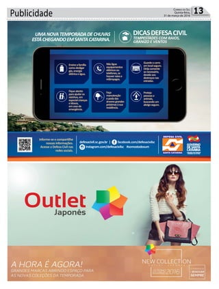 Publicidade 13Correio do Sul
Quinta-feira,
31 de março de 2016
defesacivil.sc.gov.br | facebook.com/defesacivilsc
instagram.com/defesacivilsc #somostodosum
Informe-se e compartilhe
nossas informações.
Acesse a Defesa Civil nas
redes sociais.
UMANOVATEMPORADADECHUVAS
ESTÁCHEGANDOEMSANTACATARINA.
DICASDEFESACIVIL
TEMPESTADES COM RAIOS,
GRANIZO E VENTOS
Ensineafamília
comodesligar
gás,energia
elétricaeágua.
Fiqueatento
paraajudaros
vizinhos,em
especialcrianças
eidosos,
emcasode
emergência.
Nãoligue
equipamentos
elétricosou
telefones,se
houverraiose
relâmpagos.
Guardeocarro
emlocalseguro.
Dirijasomente
senecessário,
devidoaos
destroçosnas
estradas.
Proteja
pessoase
animais,
buscandoum
abrigoseguro.
Faça
manutenção
epodadas
árvoresgrandes
próximasàsua
residência.
 
