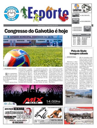 > BALNEÁRIO GAIVOTA
Está se aproximan-
do o início de mais
um campeonato municipal
de futebol de campo ama-
dor de Balneário Gaivota,
o Gaivotão.
Nesta quinta-feira
CongressodoGaivotãoéhoje
Quinta-feira, 31 de março de 2016
³ 06-17-20-53-78CONCURSO
4.046
QUINA 30/03
³ 1º 10036 300.000,00
³ 2º 60858 17.000,00
³ 3º 39758 16.000,00
³ 4º 79212 15.000,00
³ 5º 90726 14.087,00
CONCURSO 5.062
Destino Bilhete Valor do Prêmio (R$)
LOTERIA FEDERAL 30/03
³ 20-21-28-48-50-59
CONCURSO
1.804
MEGA SENA
30/03
³ 01-02-03-05-09
³ 10-11-12-13-15
³ 20-21-23-24-25
CONCURSO
1.342
LOTO FÁCIL
30/03
será realizadoo1ºcongres-
so técnico da competição
a partir das 20 horas no
Departamento Munici-
pal de Esportes. Todos os
interessados e dirigentes
que participaram no ano
passado estão convidados
a conhecer as novidades
da edição 2016. Uma delas
é a inclusão de uma nova
categorianacompetição,O
Máster 40. O DME preten-
de dar oportunidade aos
veteranos do município
que gostam de disputar
uma competição de alto
nível.
Os jogos estão previs-
tos para iniciar em maio
com o estádio que comple-
tará o seu primeiro ano
sendo o palco da abertura.
“Começamos mais um
campeonato com a certeza
de que teremos êxito nova-
mente, assim como foi no
ano anterior”, destaca o
diretordeEsportesCleiton
Rios Burin.
PistadeSkate
inaugurasábado
> ARROIODOSILVA
Skatistas e admi-
radores do skate terão
a partir deste fim de
semana um novo espaço
paraapráticadoesporte
em Balneário Arroio do
Silva. A Pista de Skate
Municipal, construída
na Praça Fábio Borges,
será entregue para a
comunidade no sábado,
dia 02 de abril, às 9
horas a manhã. Além
da solenidade oficial
de inauguração, será
realizadoo5ºMarbonde
SkateAmador nas cate-
gorias Mirim, Iniciante,
Amador I, Amador II e
90S. As inscrições serão
feitas no local. O evento
contará ainda com a pre-
sença dos atletas profis-
sionais Allan Mesquita
e Caique Silva. Toda a
comunidade está convi-
dada a participar.
O 5º Marbon de Ska-
te Amador, realizado
pela prefeitura e pela
Marbon Skate Shop,
tem o objetivo de incen-
tivar a prática do skate,
oportunizando recreação
e competitividade dos
skatistas e simpatizan-
tes de toda a região sul,
além de promover a in-
tegração e inaugurar a
nova pista de skate em
grande estilo.
 