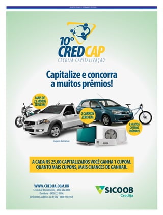 QUINTA-FEIRA, 31 DE MARÇO DE 2016
Capitalizeeconcorra
amuitosprêmios!
ACADAR$25,00CAPITALIZADOSVOCÊGANHA1CUPOM.
QUANTOMAISCUPONS,MAISCHANCESDEGANHAR.
2CARROS
ZEROKM
MAISDE
22MOTOS
ZEROKM
EMUITOS
OUTROS
PRÊMIOS!
Imagens ilustrativas
WWW.CREDIJA.COM.BR
Central de Atendimento - 0800 642 0000
Ouvidoria - 0800 725 0996.
Deficientes auditivos ou de fala - 0800 940 0458 Credija
 